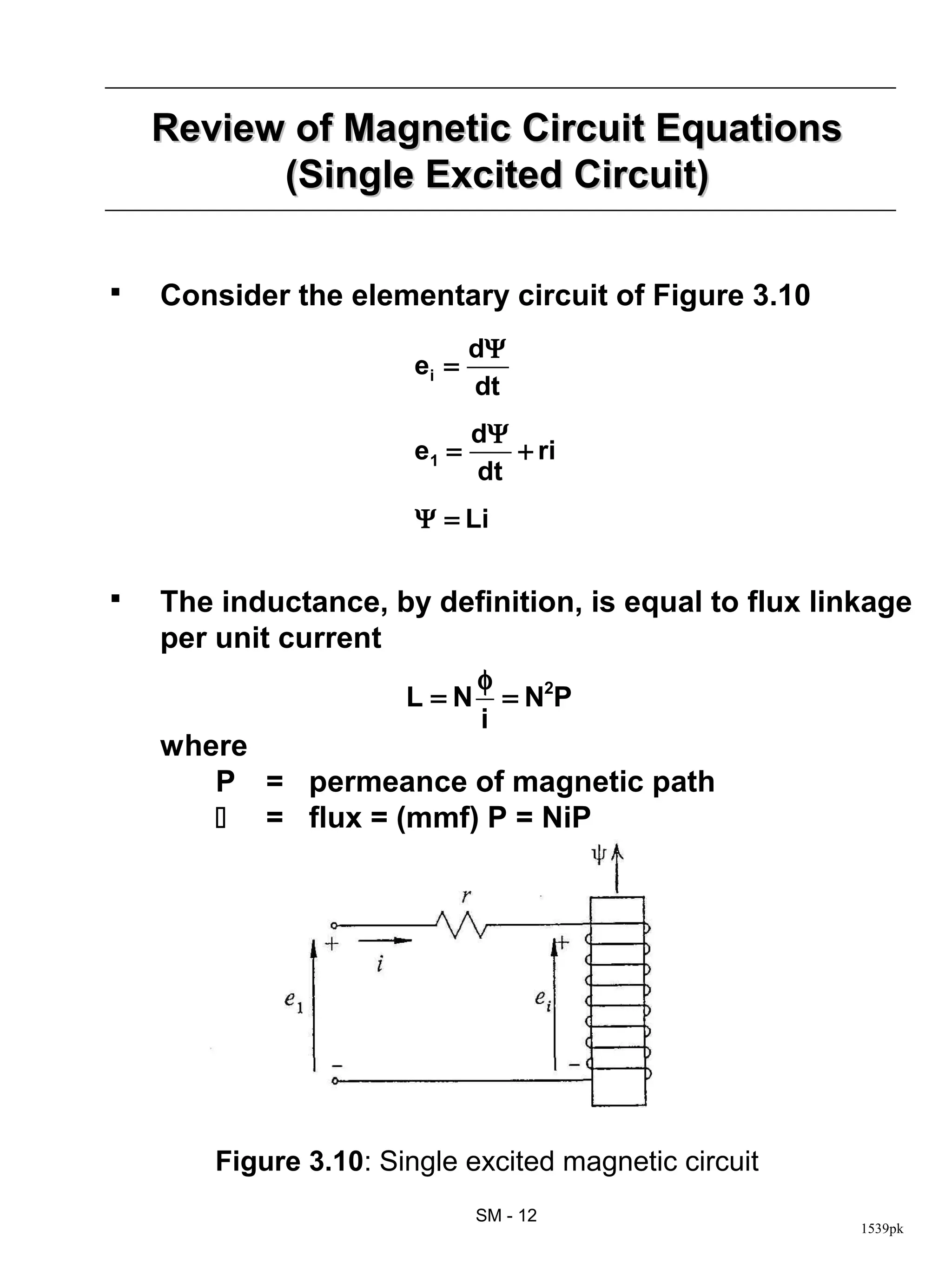 Review of Magnetic Circuit Equations
          (Single Excited Circuit)

   Consider the elementary circuit of Figure 3.10
                               dΨ
                        ei =
                               dt
                               dΨ
                        e1 =      + ri
                               dt
                        Ψ = Li

   The inductance, by definition, is equal to flux linkage
    per unit current
                               φ
                       L=N       = N2P
                               i
    where
       P = permeance of magnetic path
        = flux = (mmf) P = NiP




        Figure 3.10: Single excited magnetic circuit
                               SM - 12
                                                       1539pk
 