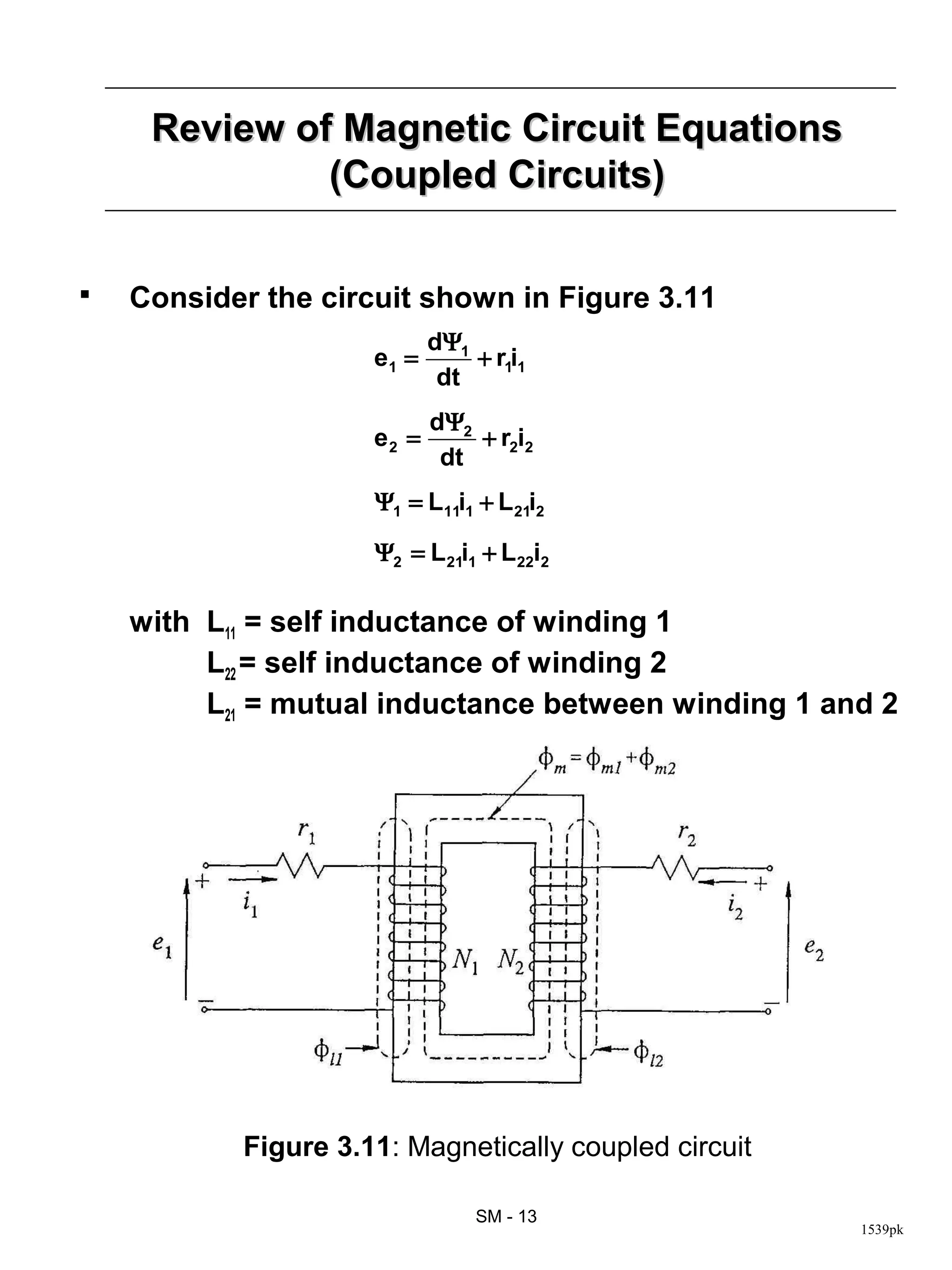 Review of Magnetic Circuit Equations
              (Coupled Circuits)

   Consider the circuit shown in Figure 3.11
                            dΨ1
                     e1 =       + r1i1
                             dt
                            dΨ2
                     e2 =       + r2i2
                             dt
                     Ψ1 = L11i1 + L21i2

                     Ψ2 = L21i1 + L22i2

    with L11 = self inductance of winding 1
         L22 = self inductance of winding 2
         L21 = mutual inductance between winding 1 and 2




           Figure 3.11: Magnetically coupled circuit

                                SM - 13
                                                       1539pk
 