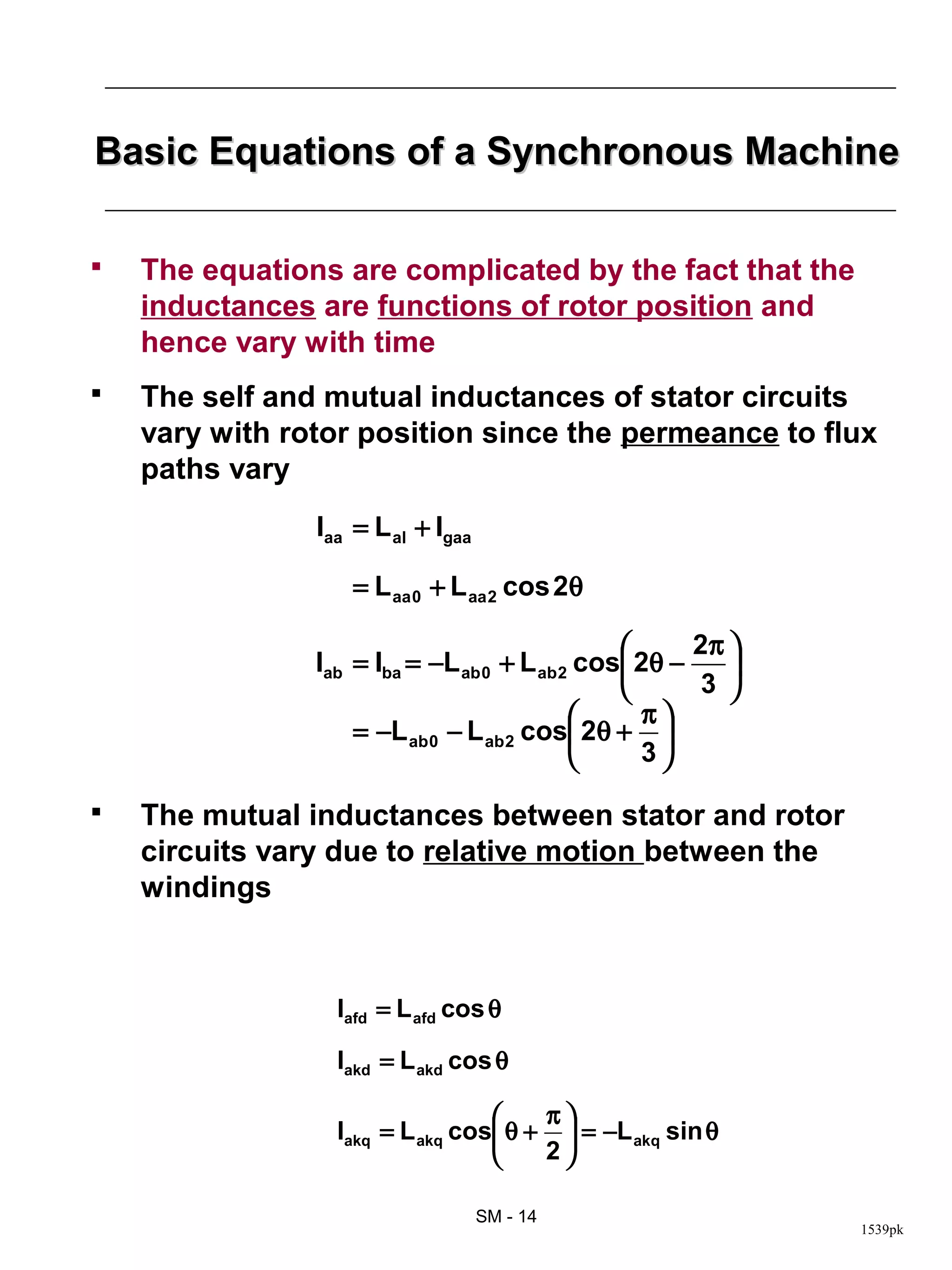 Basic Equations of a Synchronous Machine

   The equations are complicated by the fact that the
    inductances are functions of rotor position and
    hence vary with time
   The self and mutual inductances of stator circuits
    vary with rotor position since the permeance to flux
    paths vary
                Iaa = L al + Igaa

                    = L aa 0 + L aa 2 cos 2θ

                                                      2π 
                Iab = Iba = −L ab 0 + L ab 2 cos 2θ −    
                                                       3 
                                                  π
                    = −L ab 0 − L ab 2 cos 2θ + 
                                                 3

   The mutual inductances between stator and rotor
    circuits vary due to relative motion between the
    windings



                  Iafd = L afd cos θ

                  Iakd = L akd cos θ

                                      π
                  Iakq = L akq cos θ +  = −L akq sin θ
                                      2

                                    SM - 14
                                                              1539pk
 