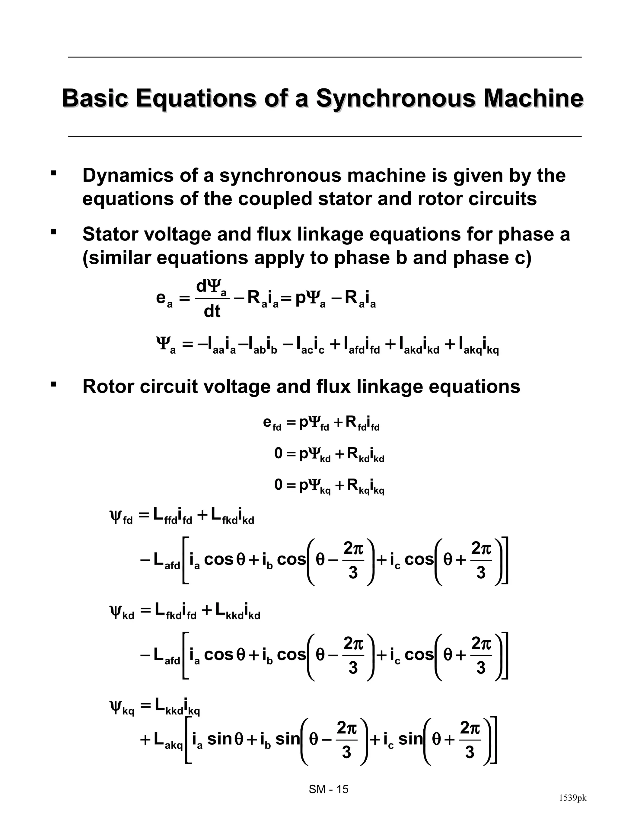 Basic Equations of a Synchronous Machine

    Dynamics of a synchronous machine is given by the
     equations of the coupled stator and rotor circuits
    Stator voltage and flux linkage equations for phase a
     (similar equations apply to phase b and phase c)
                      dΨa
               ea =       − R aia = pΨa − R aia
                       dt
               Ψa = −laaia −labib − lacic + lafdifd + lakdikd + lakqikq

    Rotor circuit voltage and flux linkage equations
                                    e fd = pΨfd + R fdifd

                                      0 = pΨkd + R kdikd

                                      0 = pΨkq + R kqikq
       ψ fd = L ffdifd + L fkdikd
                                          2π               2π  
            − L afd ia cos θ + ib cos θ −     + ic cos θ +    
                                          3                 3 
       ψ kd = L fkdifd + Lkkdikd
                                          2π               2π  
            − L afd ia cos θ + ib cos θ −     + ic cos θ +    
                                          3                 3 
       ψ kq = Lkkdikq
                                          2π               2π  
            + L akq ia sin θ + ib sin θ −     + ic sin θ +    
                                          3                 3 

                                            SM - 15
                                                                          1539pk
 