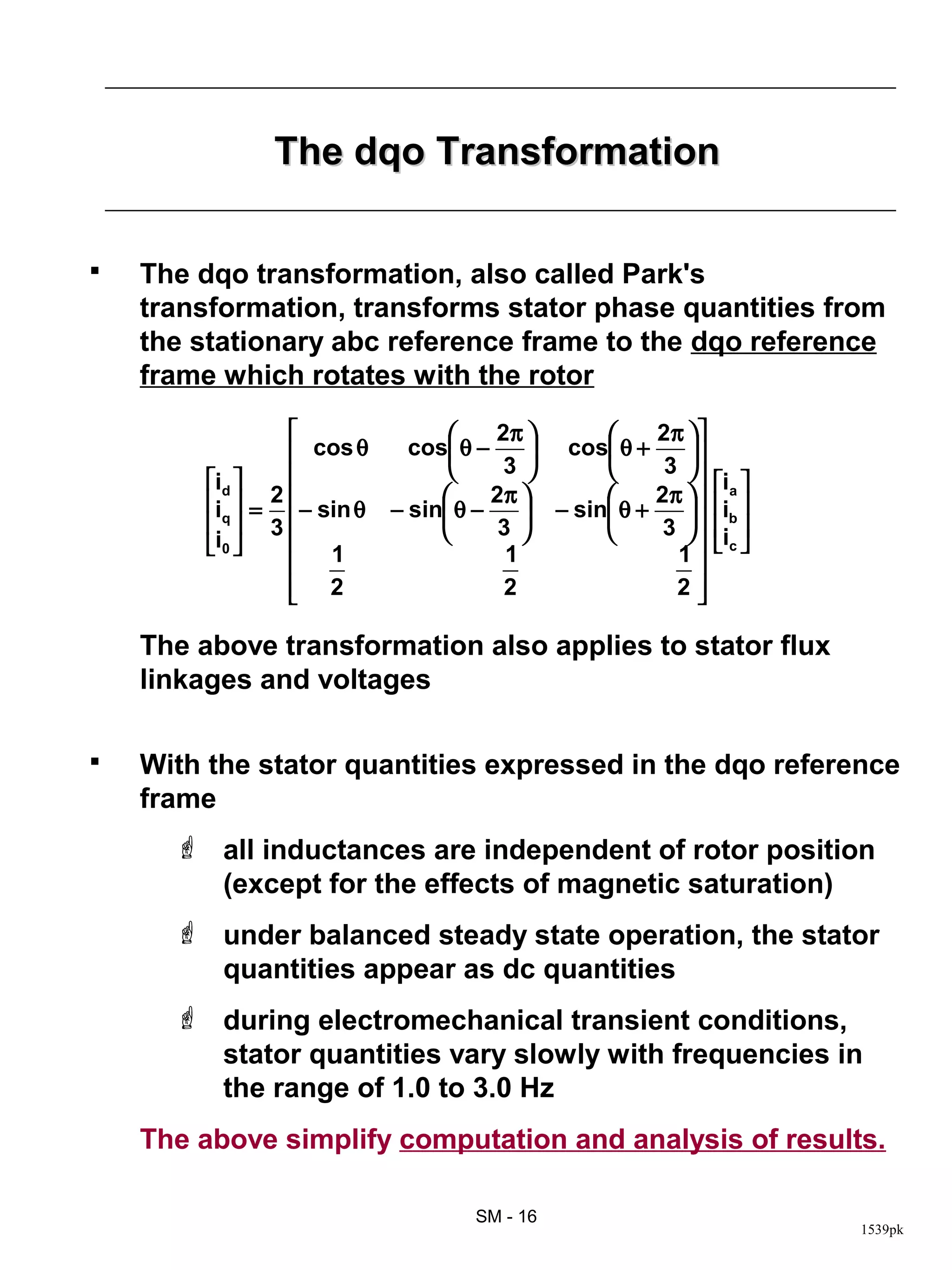 The dqo Transformation

   The dqo transformation, also called Park's
    transformation, transforms stator phase quantities from
    the stationary abc reference frame to the dqo reference
    frame which rotates with the rotor
                                    2π           2π  
                  cos θ     cos θ −      cos θ +    
                                     3            3 
         id                                                 ia 
         i  = 2                   2π           2π     ib 
           3
           q      − sin θ − sin θ − 3  − sin θ + 3  
                                                          i 
         i0     1                   1               1      c
                                                         
                  2
                                      2               2 

    The above transformation also applies to stator flux
    linkages and voltages

   With the stator quantities expressed in the dqo reference
    frame
       all inductances are independent of rotor position
        (except for the effects of magnetic saturation)
       under balanced steady state operation, the stator
        quantities appear as dc quantities
       during electromechanical transient conditions,
        stator quantities vary slowly with frequencies in
        the range of 1.0 to 3.0 Hz
    The above simplify computation and analysis of results.

                                   SM - 16
                                                                      1539pk
 