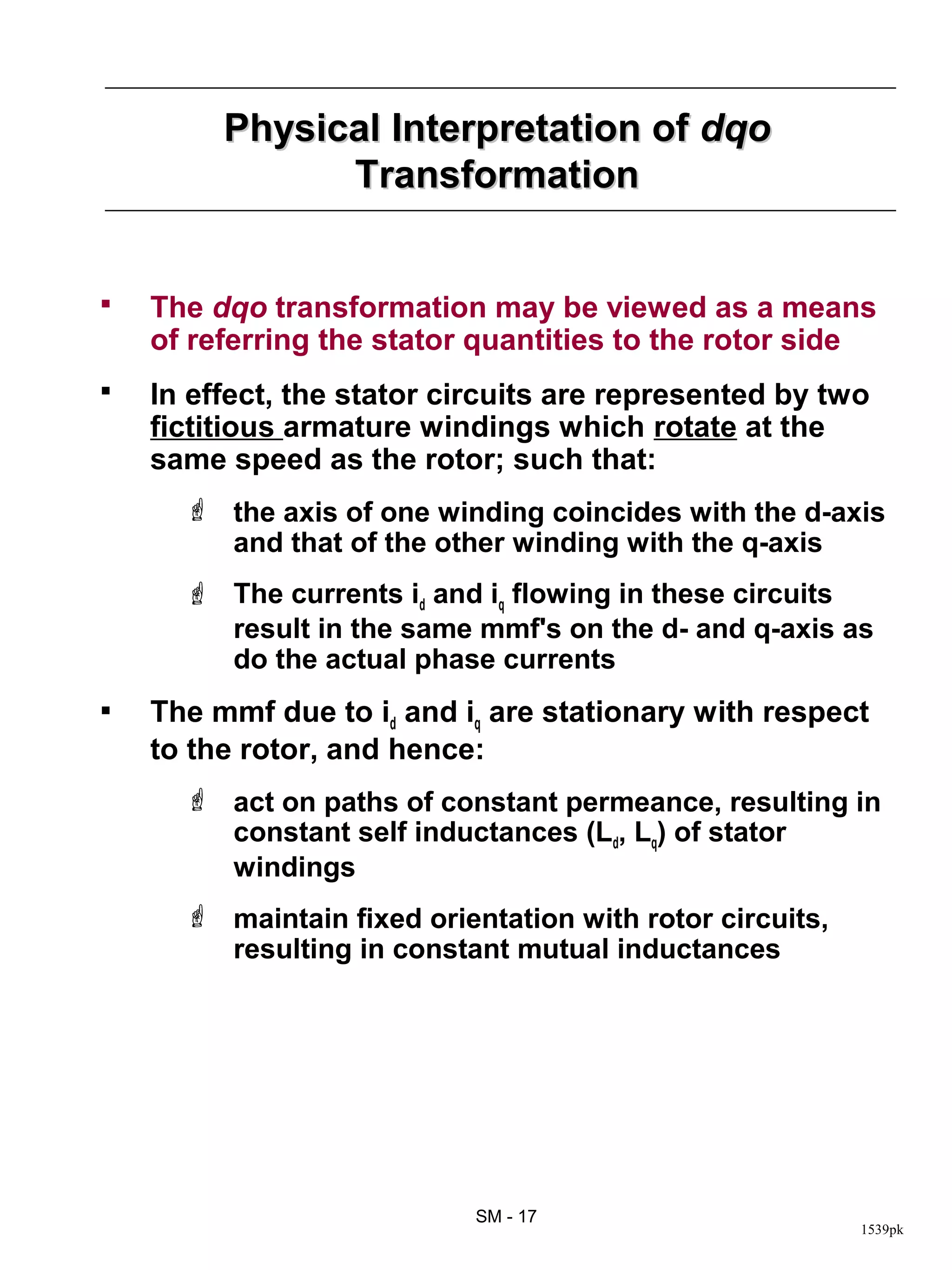 Physical Interpretation of dqo
               Transformation


   The dqo transformation may be viewed as a means
    of referring the stator quantities to the rotor side
   In effect, the stator circuits are represented by two
    fictitious armature windings which rotate at the
    same speed as the rotor; such that:
       the axis of one winding coincides with the d-axis
        and that of the other winding with the q-axis
       The currents id and iq flowing in these circuits
        result in the same mmf's on the d- and q-axis as
        do the actual phase currents
   The mmf due to id and iq are stationary with respect
    to the rotor, and hence:
       act on paths of constant permeance, resulting in
        constant self inductances (Ld, Lq) of stator
        windings
       maintain fixed orientation with rotor circuits,
        resulting in constant mutual inductances




                            SM - 17
                                                          1539pk
 