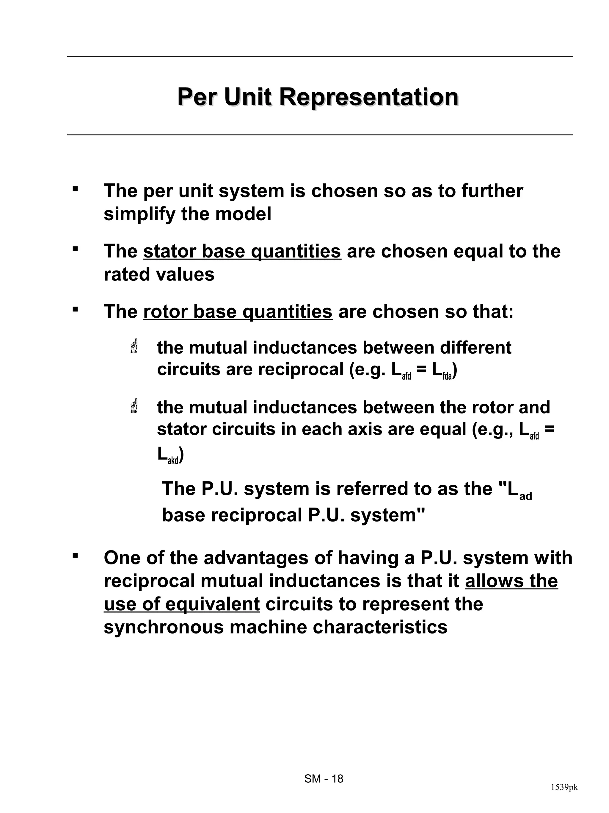 Per Unit Representation


   The per unit system is chosen so as to further
    simplify the model
   The stator base quantities are chosen equal to the
    rated values
   The rotor base quantities are chosen so that:
       the mutual inductances between different
        circuits are reciprocal (e.g. Lafd = Lfda)

       the mutual inductances between the rotor and
        stator circuits in each axis are equal (e.g., Lafd =
        Lakd)
          The P.U. system is referred to as the "Lad
          base reciprocal P.U. system"

   One of the advantages of having a P.U. system with
    reciprocal mutual inductances is that it allows the
    use of equivalent circuits to represent the
    synchronous machine characteristics




                            SM - 18
                                                           1539pk
 