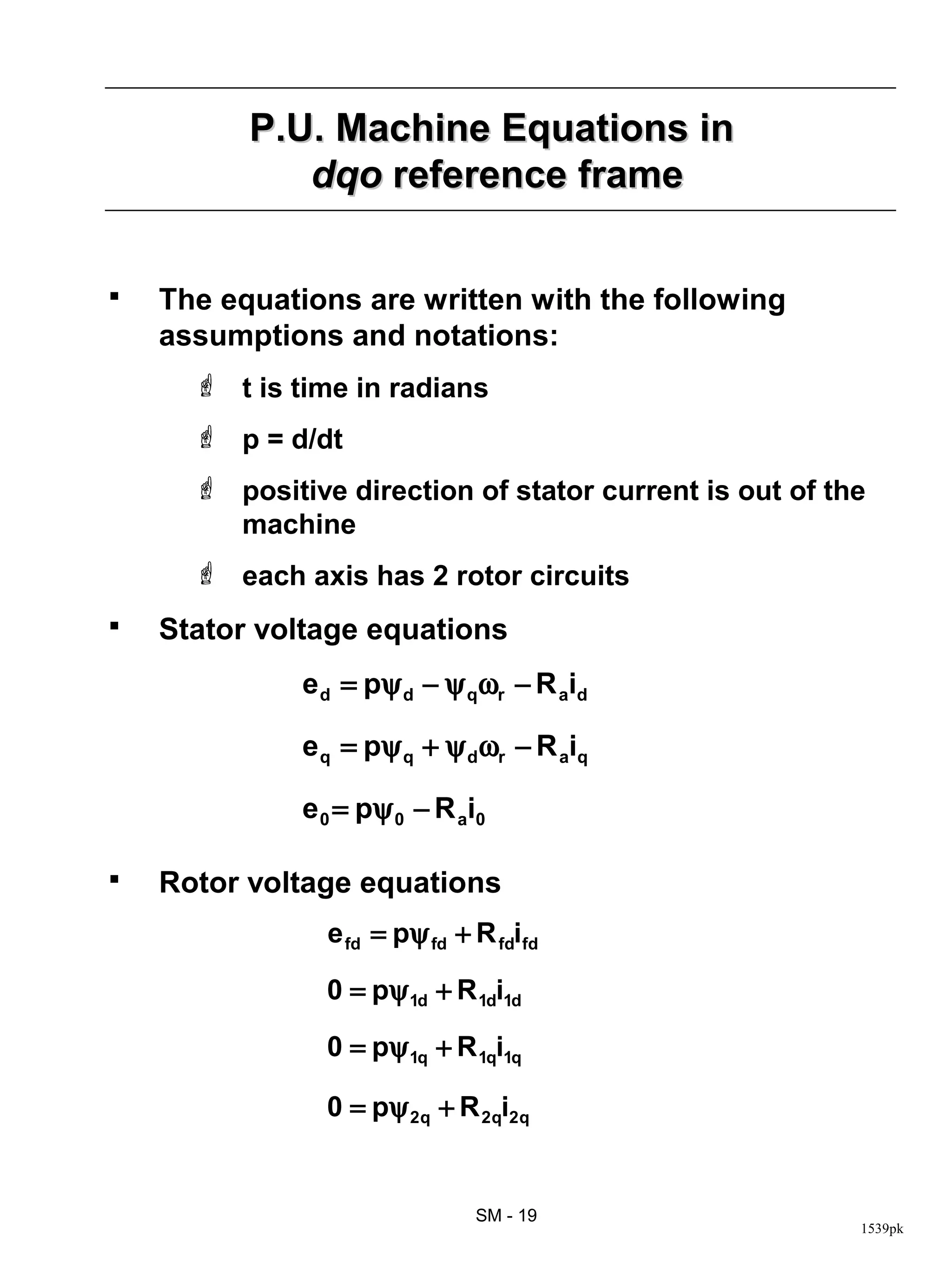 P.U. Machine Equations in
             dqo reference frame


   The equations are written with the following
    assumptions and notations:
       t is time in radians
       p = d/dt
       positive direction of stator current is out of the
        machine
       each axis has 2 rotor circuits
   Stator voltage equations
              e d = pψ d − ψ qωr − R aid

              e q = pψ q + ψ dωr − R aiq

              e 0 = pψ 0 − R a i 0

   Rotor voltage equations
                e fd = pψ fd + R fdifd

                0 = pψ 1d + R 1di1d

                0 = pψ 1q + R 1qi1q

                0 = pψ 2q + R 2qi2q


                                SM - 19
                                                         1539pk
 