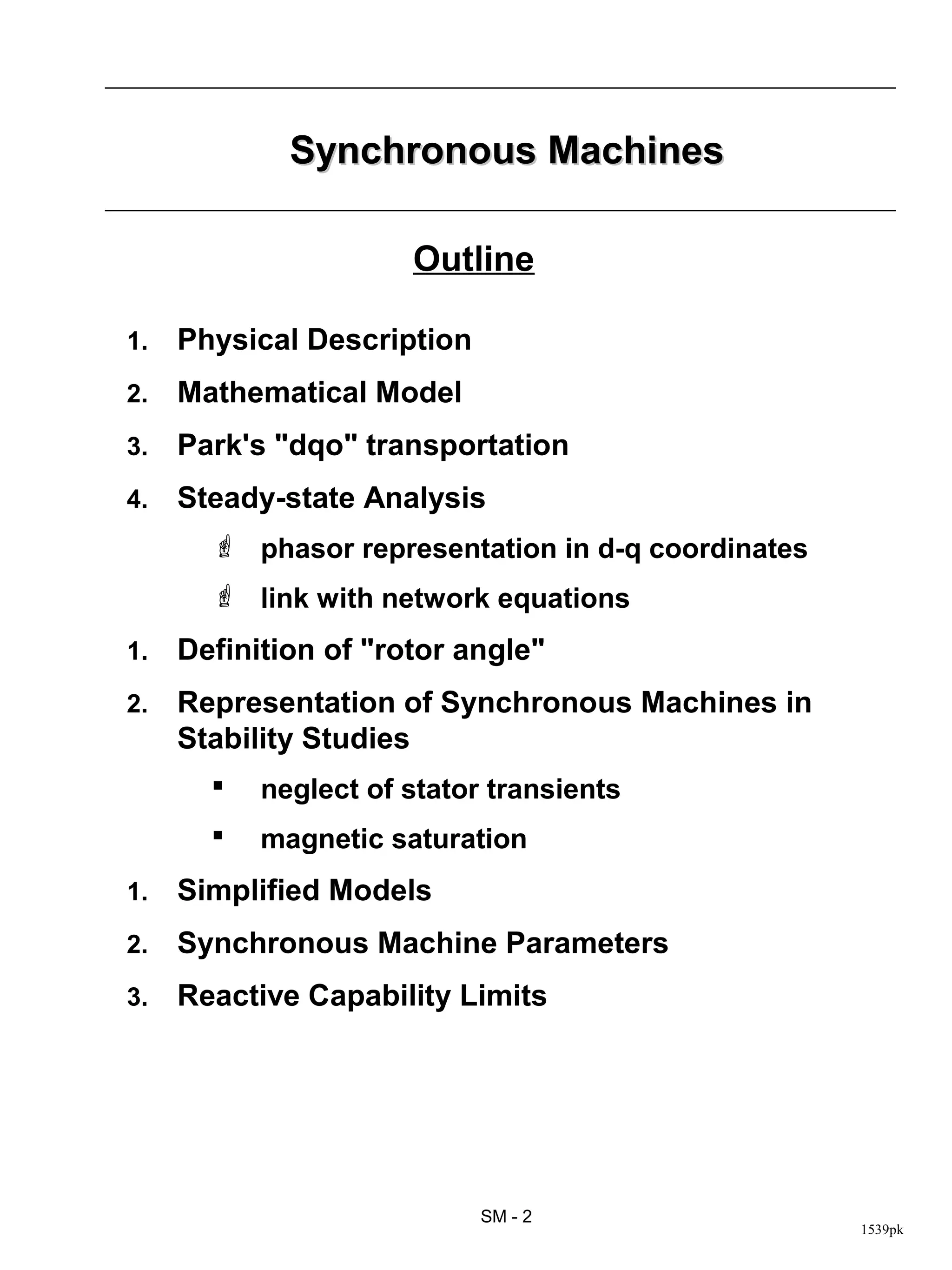 Synchronous Machines

                      Outline

1.   Physical Description
2.   Mathematical Model
3.   Park's "dqo" transportation
4.   Steady-state Analysis
        phasor representation in d-q coordinates
        link with network equations
1.   Definition of "rotor angle"
2.   Representation of Synchronous Machines in
     Stability Studies
          neglect of stator transients
          magnetic saturation
1.   Simplified Models
2.   Synchronous Machine Parameters
3.   Reactive Capability Limits




                            SM - 2
                                                    1539pk
 