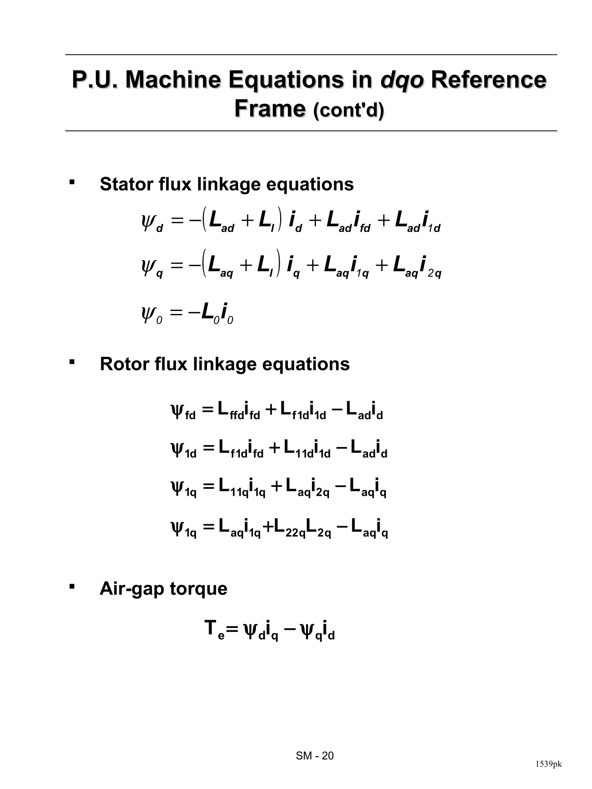 P.U. Machine Equations in dqo Reference
             Frame (cont'd)

   Stator flux linkage equations
        ψ d = −( Lad + Ll ) id + Lad ifd + Lad i1d
        ψ q = − ( Laq + Ll ) iq + Laq i1q + Laq i 2 q

        ψ 0 = −L0 i0

   Rotor flux linkage equations

            ψ fd = L ffdifd + L f 1di1d − L adid

            ψ 1d = L f 1difd + L11di1d − L adid

            ψ 1q = L11qi1q + L aqi2q − L aqiq

            ψ 1q = L aqi1q +L 22qL 2 q − L aqiq


   Air-gap torque

                 T e = ψ diq − ψ qid




                                 SM - 20
                                                        1539pk
 