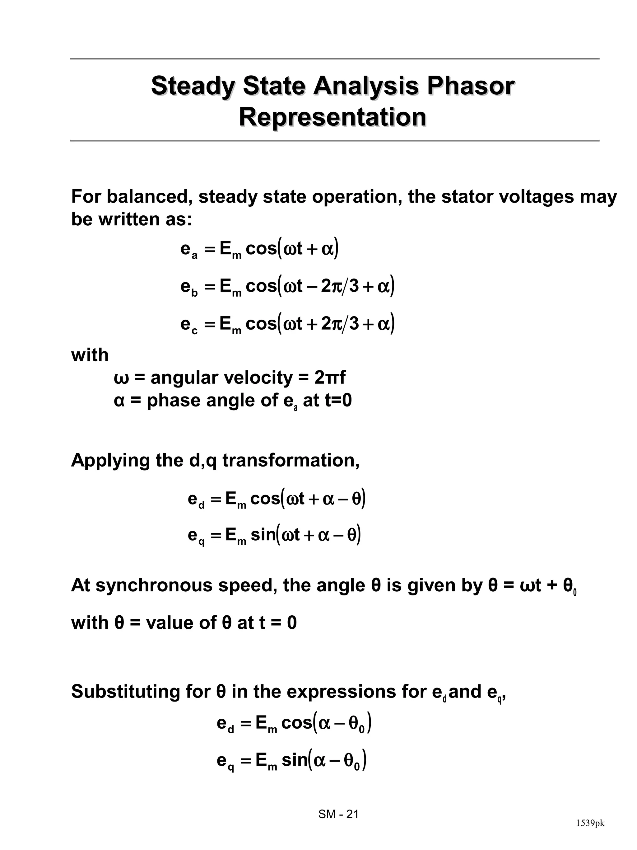 Steady State Analysis Phasor
                 Representation

For balanced, steady state operation, the stator voltages may
be written as:
              e a = Em cos( ωt + α )

              eb = Em cos( ωt − 2π 3 + α )

              e c = Em cos( ωt + 2π 3 + α )
with
       ω = angular velocity = 2πf
       α = phase angle of ea at t=0


Applying the d,q transformation,

               e d = Em cos( ωt + α − θ )

               e q = Em sin( ωt + α − θ )

At synchronous speed, the angle θ is given by θ = ωt + θ0
with θ = value of θ at t = 0


Substituting for θ in the expressions for ed and eq,
                   e d = Em cos( α − θ 0 )

                   e q = Em sin( α − θ 0 )

                                  SM - 21
                                                        1539pk
 
