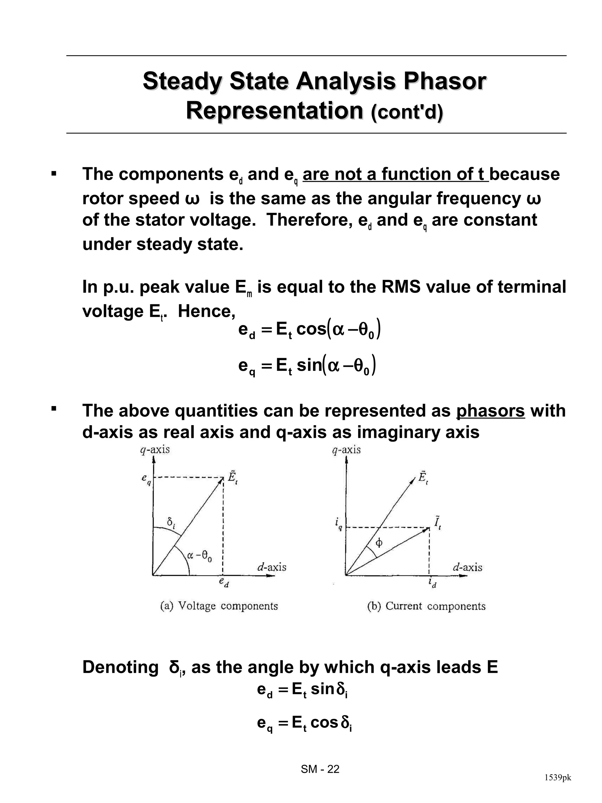 Steady State Analysis Phasor
              Representation (cont'd)

   The components ed and eq are not a function of t because
    rotor speed ω is the same as the angular frequency ω
    of the stator voltage. Therefore, ed and eq are constant
    under steady state.

    In p.u. peak value Em is equal to the RMS value of terminal
    voltage Et. Hence,
                       e d = E t cos( α −θ0 )

                       e q = E t sin( α −θ0 )

   The above quantities can be represented as phasors with
    d-axis as real axis and q-axis as imaginary axis




    Denoting δi, as the angle by which q-axis leads E
                         e d = E t sin δi

                         e q = E t cos δi

                                 SM - 22
                                                            1539pk
 