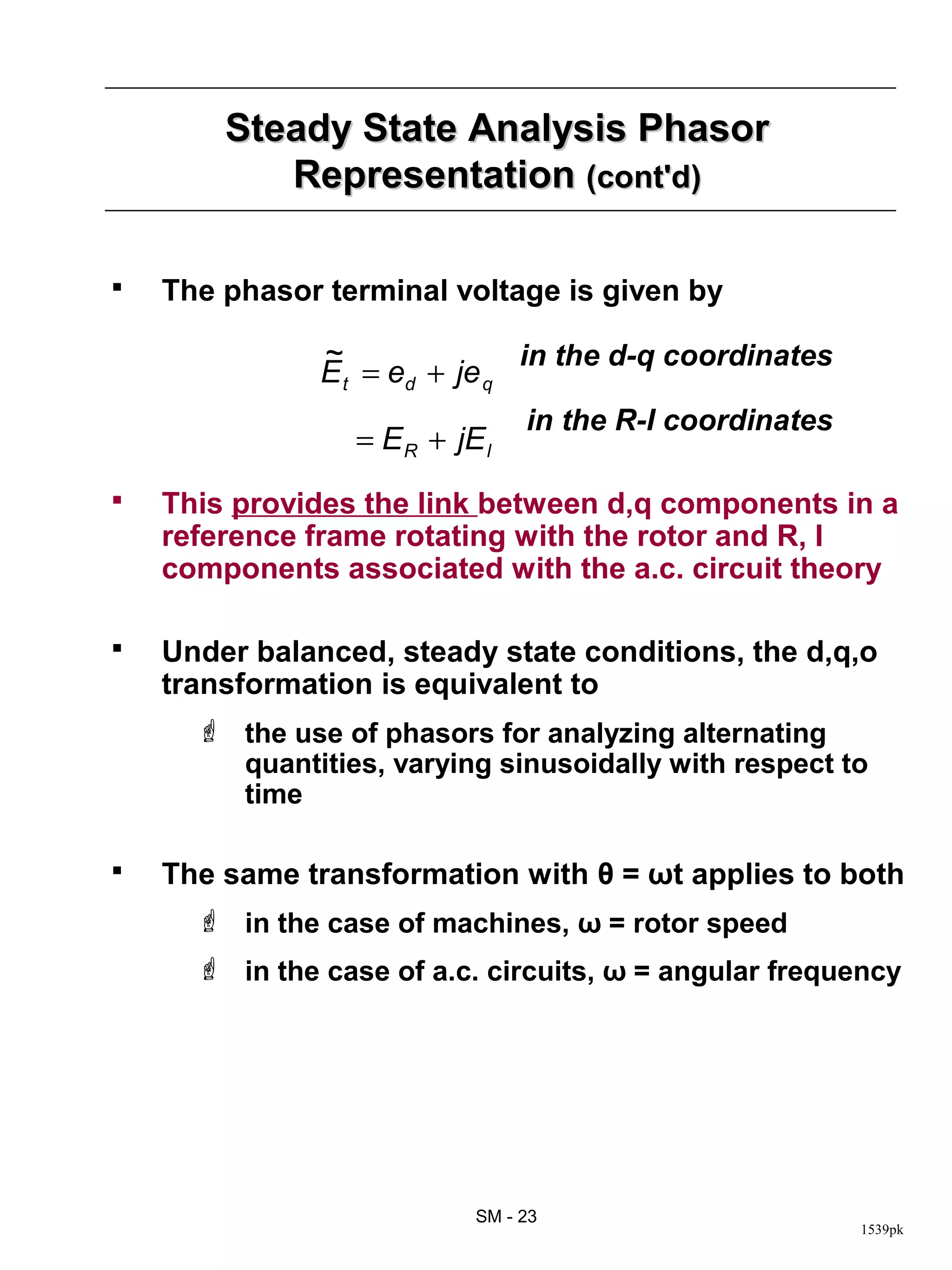 Steady State Analysis Phasor
           Representation (cont'd)

   The phasor terminal voltage is given by

               ~               in the d-q coordinates
               E t = ed + je q
                                 in the R-I coordinates
                  = E R + jE l
   This provides the link between d,q components in a
    reference frame rotating with the rotor and R, I
    components associated with the a.c. circuit theory

   Under balanced, steady state conditions, the d,q,o
    transformation is equivalent to
       the use of phasors for analyzing alternating
        quantities, varying sinusoidally with respect to
        time

   The same transformation with θ = ωt applies to both
       in the case of machines, ω = rotor speed
       in the case of a.c. circuits, ω = angular frequency




                            SM - 23
                                                          1539pk
 