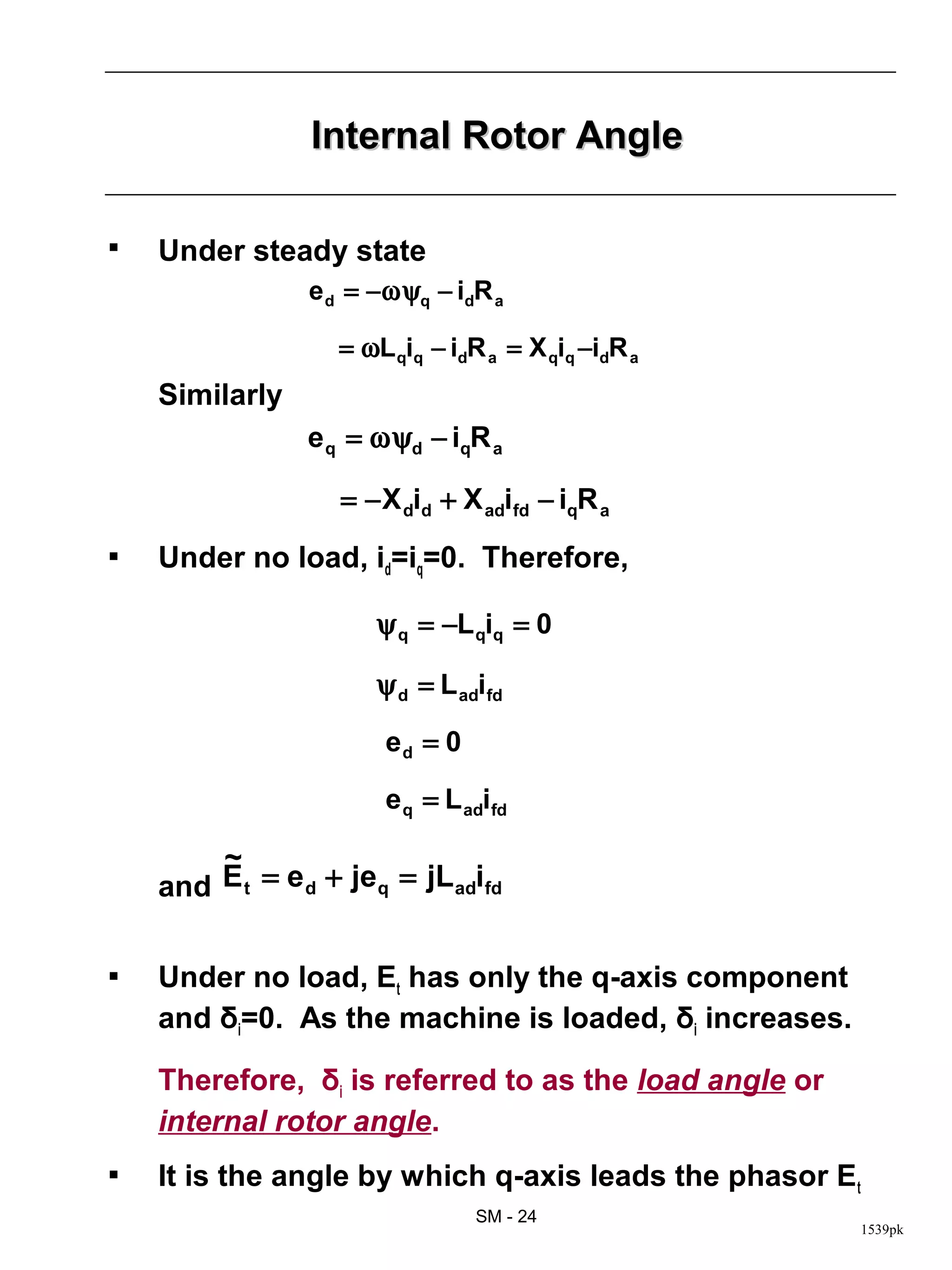 Internal Rotor Angle

   Under steady state
                 e d = −ωψq − idR a

                   = ωL qiq − idR a = X qiq −idR a
    Similarly
                 e q = ωψd − iqR a

                   = − X did + X adifd − iqR a
   Under no load, id=iq=0. Therefore,

                       ψ q = −L qiq = 0

                       ψ d = L adifd

                        ed = 0

                        e q = L adifd

        ~
    and E t = e d + jeq = jL adifd


   Under no load, Et has only the q-axis component
    and δi=0. As the machine is loaded, δi increases.

    Therefore, δi is referred to as the load angle or
    internal rotor angle.
   It is the angle by which q-axis leads the phasor Et
                                 SM - 24
                                                        1539pk
 