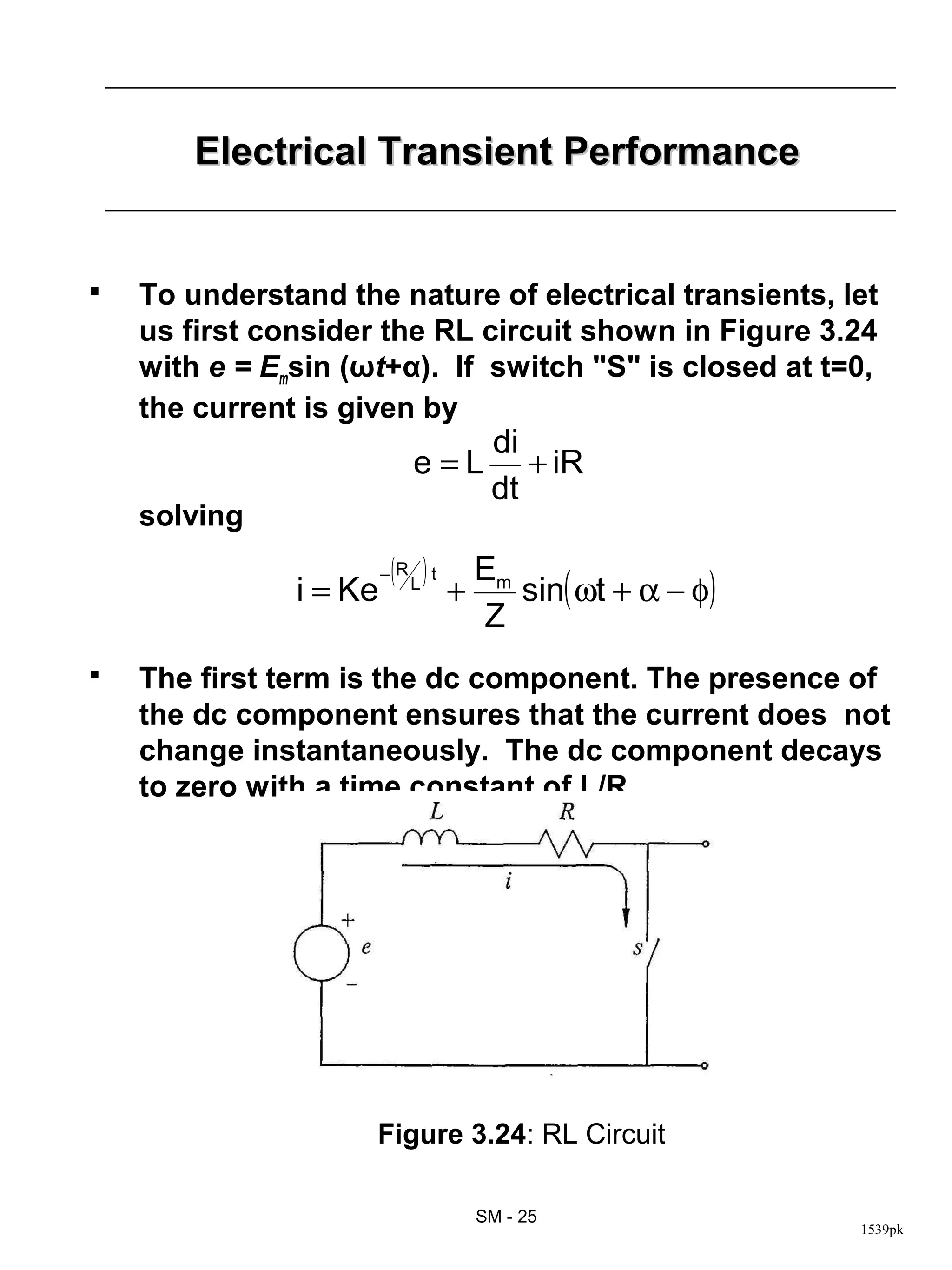 Electrical Transient Performance


   To understand the nature of electrical transients, let
    us first consider the RL circuit shown in Figure 3.24
    with e = Emsin (ωt+α). If switch "S" is closed at t=0,
    the current is given by
                                      di
                             e=L         + iR
                                      dt
    solving
                        ( L) t       Em
                                        sin( ωt + α − φ)
                        −R
               i = Ke            +
                                     Z
   The first term is the dc component. The presence of
    the dc component ensures that the current does not
    change instantaneously. The dc component decays
    to zero with a time constant of L/R




                     Figure 3.24: RL Circuit

                                     SM - 25
                                                           1539pk
 