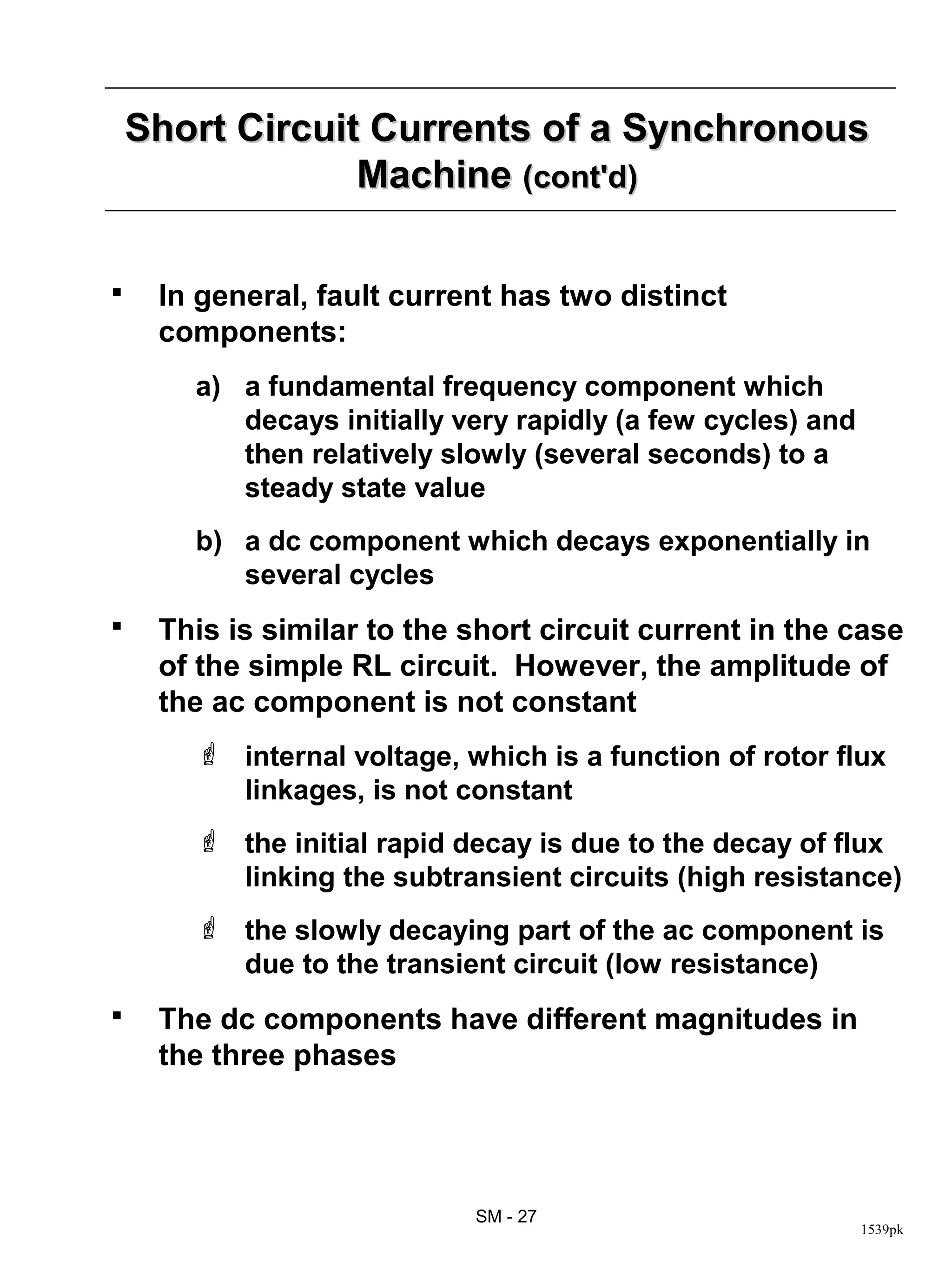 Short Circuit Currents of a Synchronous
                 Machine (cont'd)

    In general, fault current has two distinct
     components:
       a) a fundamental frequency component which
          decays initially very rapidly (a few cycles) and
          then relatively slowly (several seconds) to a
          steady state value
       b) a dc component which decays exponentially in
          several cycles
    This is similar to the short circuit current in the case
     of the simple RL circuit. However, the amplitude of
     the ac component is not constant
        internal voltage, which is a function of rotor flux
         linkages, is not constant
        the initial rapid decay is due to the decay of flux
         linking the subtransient circuits (high resistance)
        the slowly decaying part of the ac component is
         due to the transient circuit (low resistance)
    The dc components have different magnitudes in
     the three phases




                            SM - 27
                                                             1539pk
 