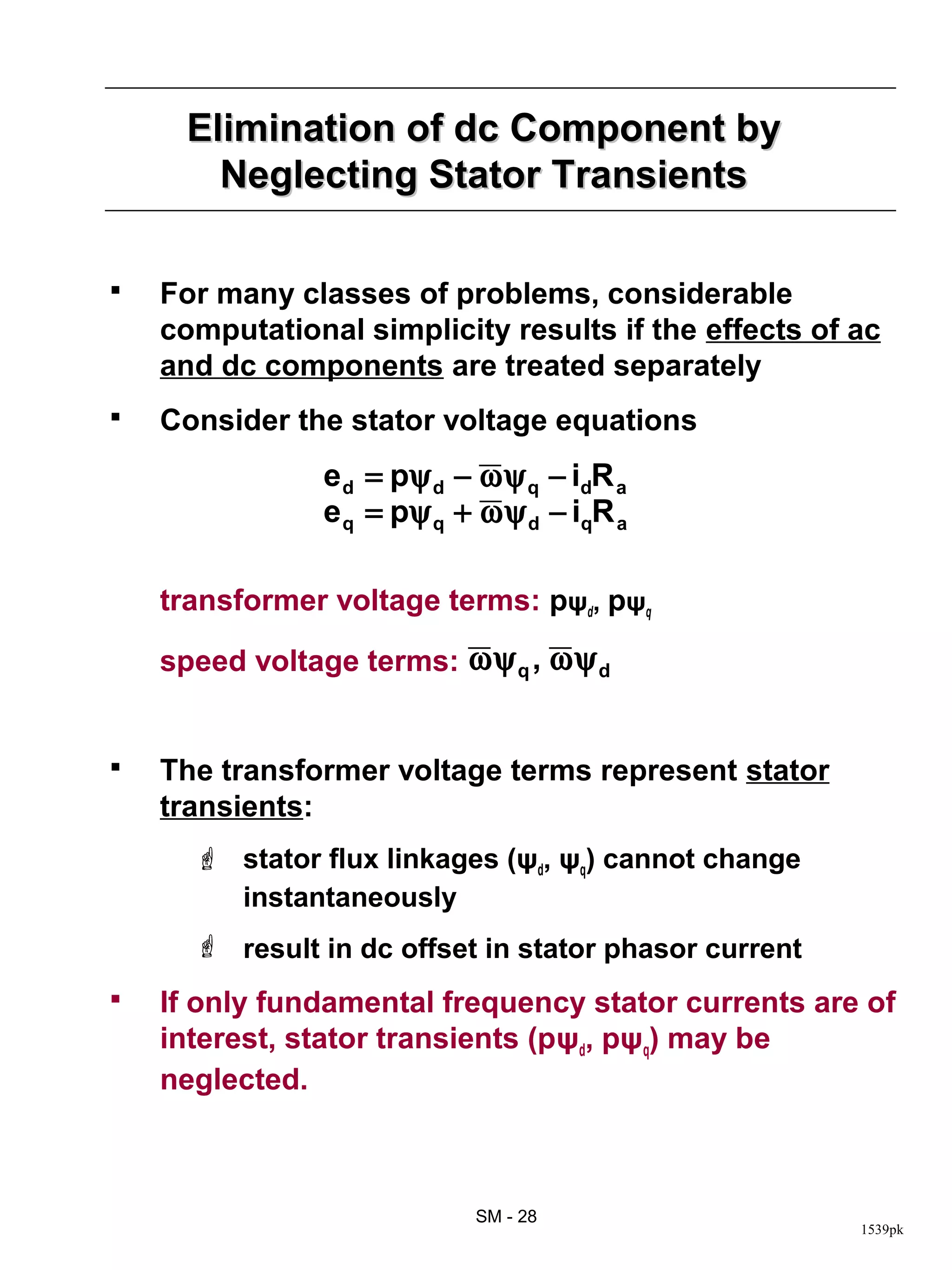Elimination of dc Component by
        Neglecting Stator Transients

   For many classes of problems, considerable
    computational simplicity results if the effects of ac
    and dc components are treated separately
   Consider the stator voltage equations
                e d = pψ d − ω ψ q − idR a
                e q = pψ q + ω ψ d − iqR a

    transformer voltage terms: pψd, pψq

    speed voltage terms: ω ψ q , ω ψ d


   The transformer voltage terms represent stator
    transients:
       stator flux linkages (ψd, ψq) cannot change
        instantaneously
       result in dc offset in stator phasor current
   If only fundamental frequency stator currents are of
    interest, stator transients (pψd, pψq) may be
    neglected.



                             SM - 28
                                                       1539pk
 