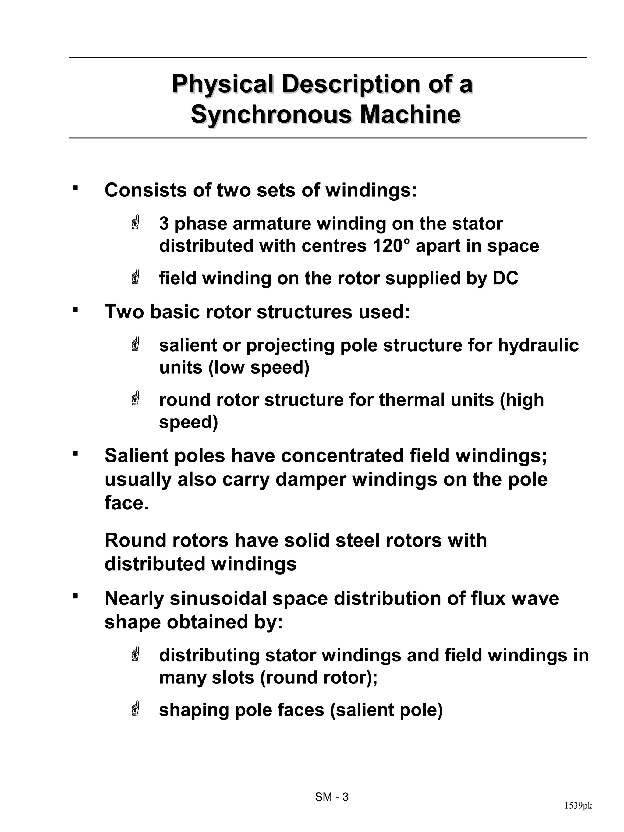 Physical Description of a
            Synchronous Machine

   Consists of two sets of windings:
       3 phase armature winding on the stator
        distributed with centres 120° apart in space
       field winding on the rotor supplied by DC
   Two basic rotor structures used:
       salient or projecting pole structure for hydraulic
        units (low speed)
       round rotor structure for thermal units (high
        speed)
   Salient poles have concentrated field windings;
    usually also carry damper windings on the pole
    face.
    Round rotors have solid steel rotors with
    distributed windings
   Nearly sinusoidal space distribution of flux wave
    shape obtained by:
       distributing stator windings and field windings in
        many slots (round rotor);
       shaping pole faces (salient pole)



                           SM - 3
                                                        1539pk
 