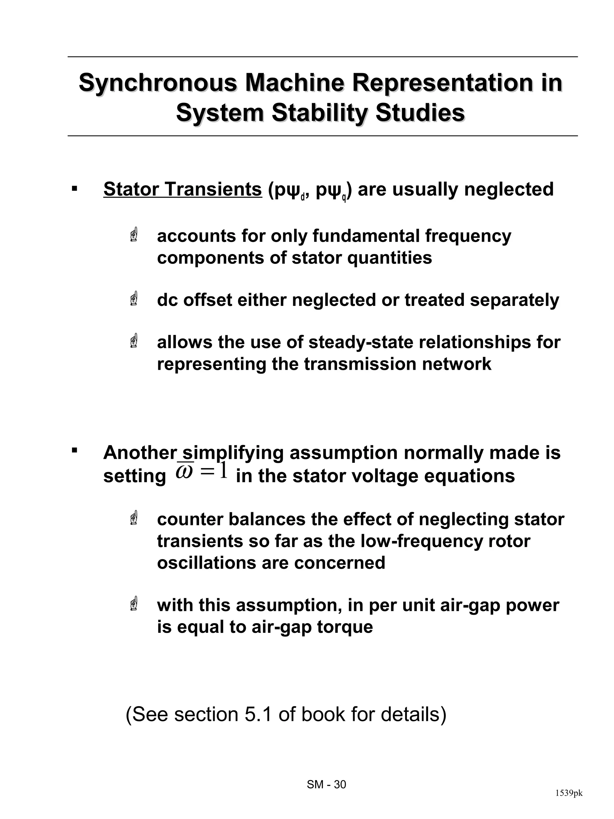 Synchronous Machine Representation in
           System Stability Studies

    Stator Transients (pψd, pψq) are usually neglected

        accounts for only fundamental frequency
         components of stator quantities

        dc offset either neglected or treated separately

        allows the use of steady-state relationships for
         representing the transmission network



    Another simplifying assumption normally made is
     setting ω = 1 in the stator voltage equations

        counter balances the effect of neglecting stator
         transients so far as the low-frequency rotor
         oscillations are concerned

        with this assumption, in per unit air-gap power
         is equal to air-gap torque



       (See section 5.1 of book for details)


                           SM - 30
                                                          1539pk
 