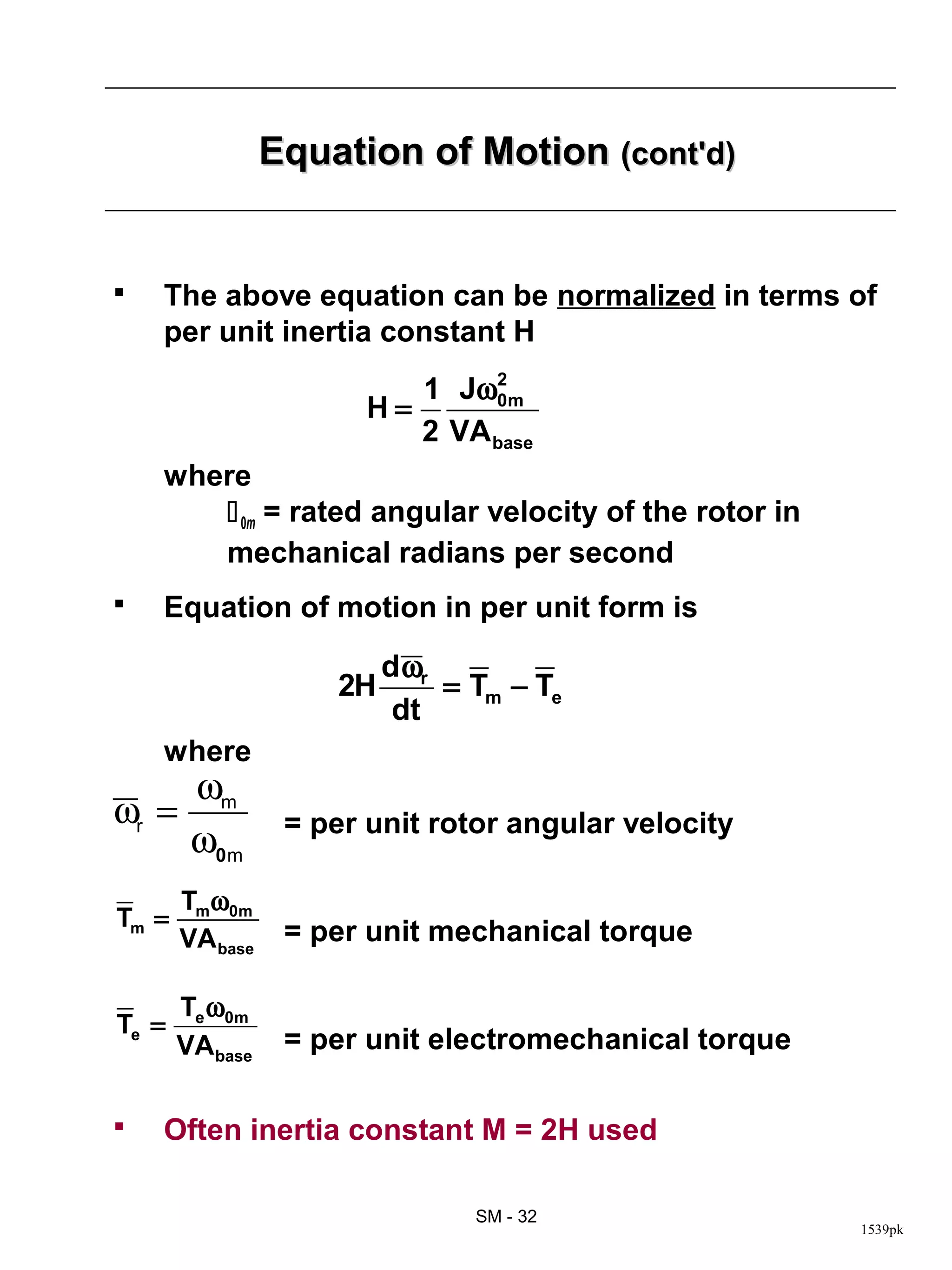 Equation of Motion (cont'd)


   The above equation can be normalized in terms of
    per unit inertia constant H
                           1 Jω2 m
                        H=      0
                           2 VA base
    where
        0m = rated angular velocity of the rotor in
       mechanical radians per second
   Equation of motion in per unit form is
                          d ωr
                     2H        = Tm − Te
                           dt
    where
        ωm
ωr =              = per unit rotor angular velocity
        ω0m
       Tmω0m
Tm =
       VA base    = per unit mechanical torque

       Te ω0m
Te =
       VAbase     = per unit electromechanical torque

   Often inertia constant M = 2H used

                                 SM - 32
                                                        1539pk
 