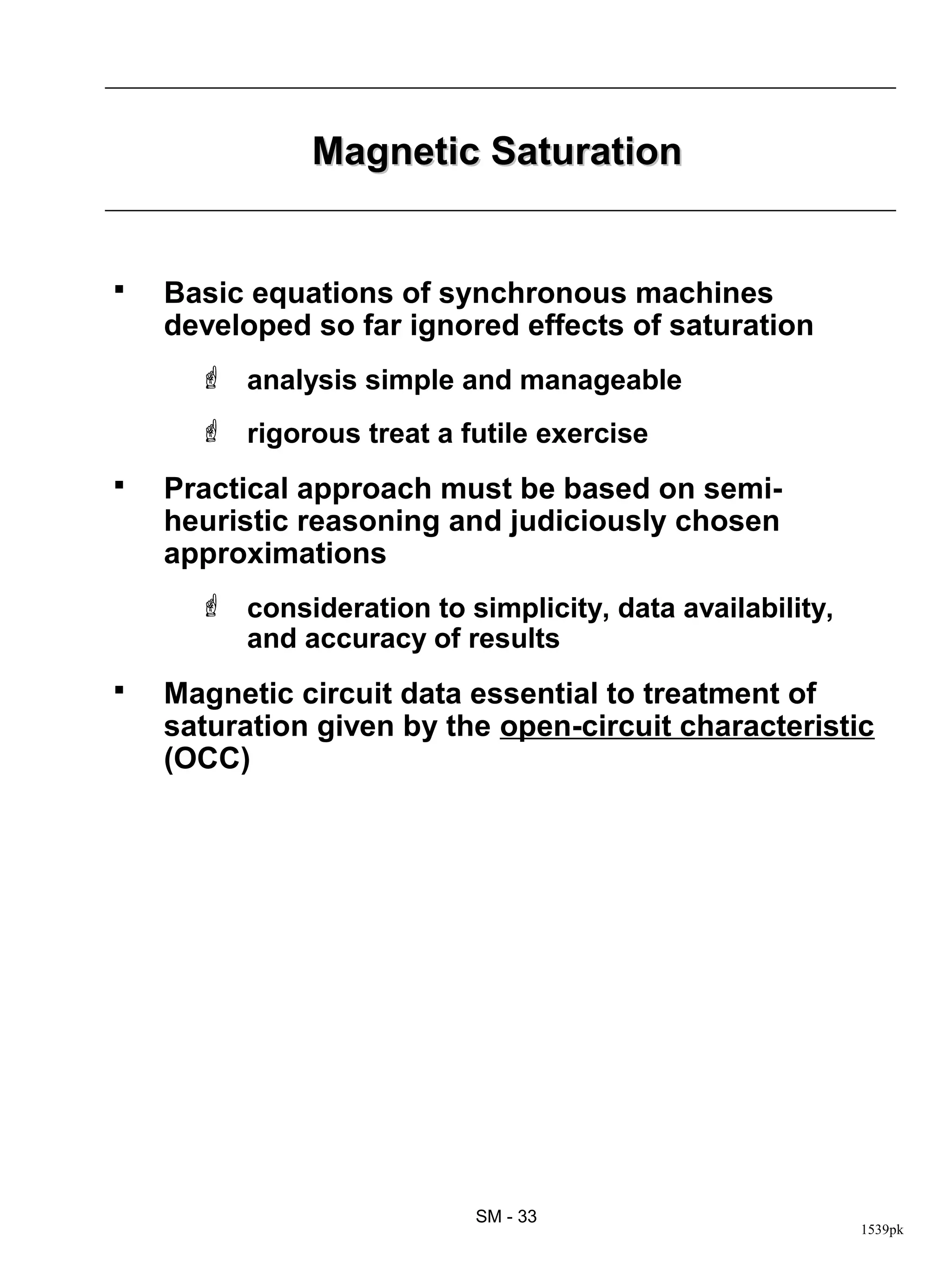 Magnetic Saturation


   Basic equations of synchronous machines
    developed so far ignored effects of saturation
       analysis simple and manageable
       rigorous treat a futile exercise
   Practical approach must be based on semi-
    heuristic reasoning and judiciously chosen
    approximations
       consideration to simplicity, data availability,
        and accuracy of results
   Magnetic circuit data essential to treatment of
    saturation given by the open-circuit characteristic
    (OCC)




                           SM - 33
                                                          1539pk
 