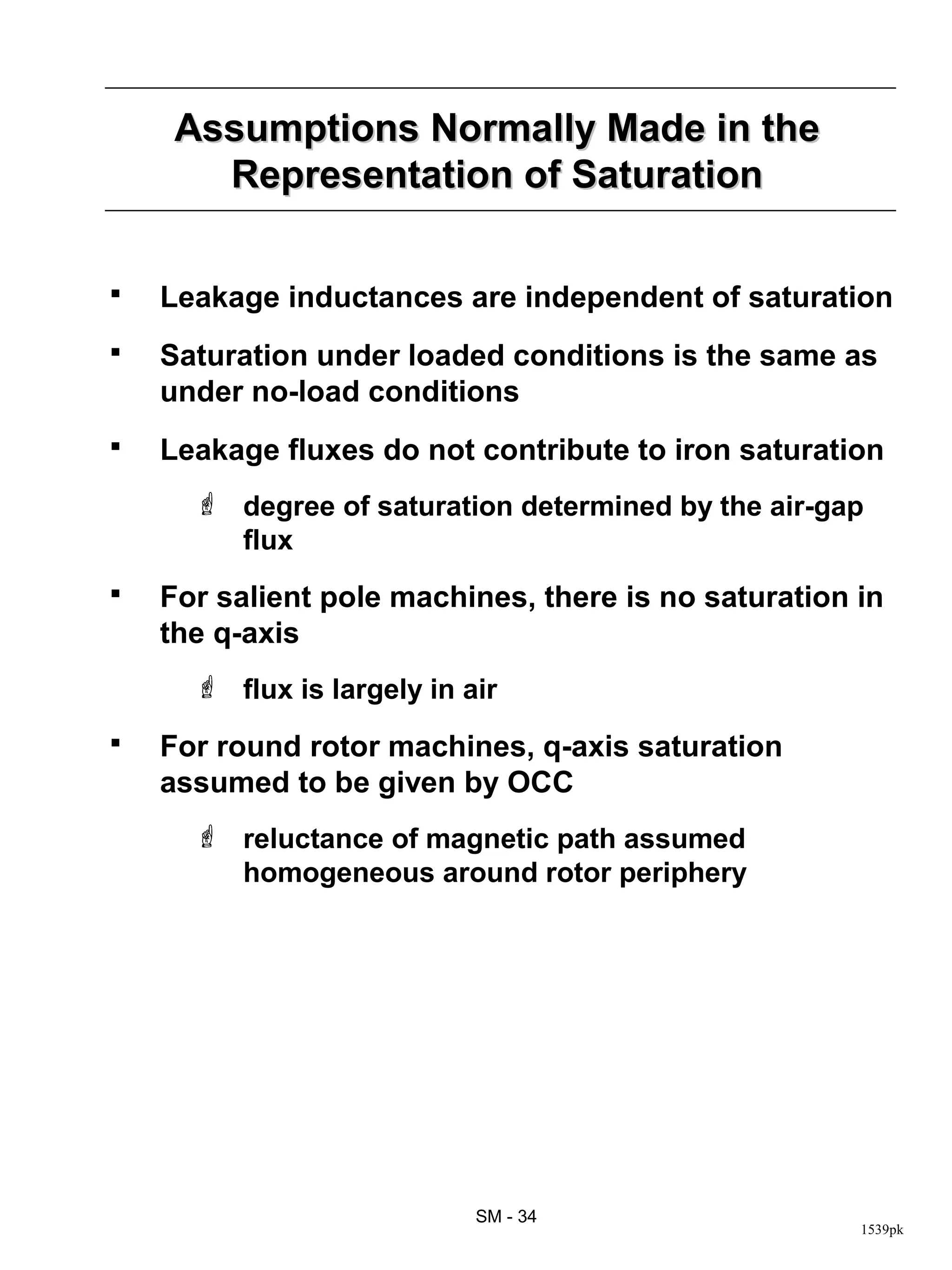 Assumptions Normally Made in the
       Representation of Saturation

   Leakage inductances are independent of saturation
   Saturation under loaded conditions is the same as
    under no-load conditions
   Leakage fluxes do not contribute to iron saturation
       degree of saturation determined by the air-gap
        flux
   For salient pole machines, there is no saturation in
    the q-axis
       flux is largely in air
   For round rotor machines, q-axis saturation
    assumed to be given by OCC
       reluctance of magnetic path assumed
        homogeneous around rotor periphery




                            SM - 34
                                                      1539pk
 
