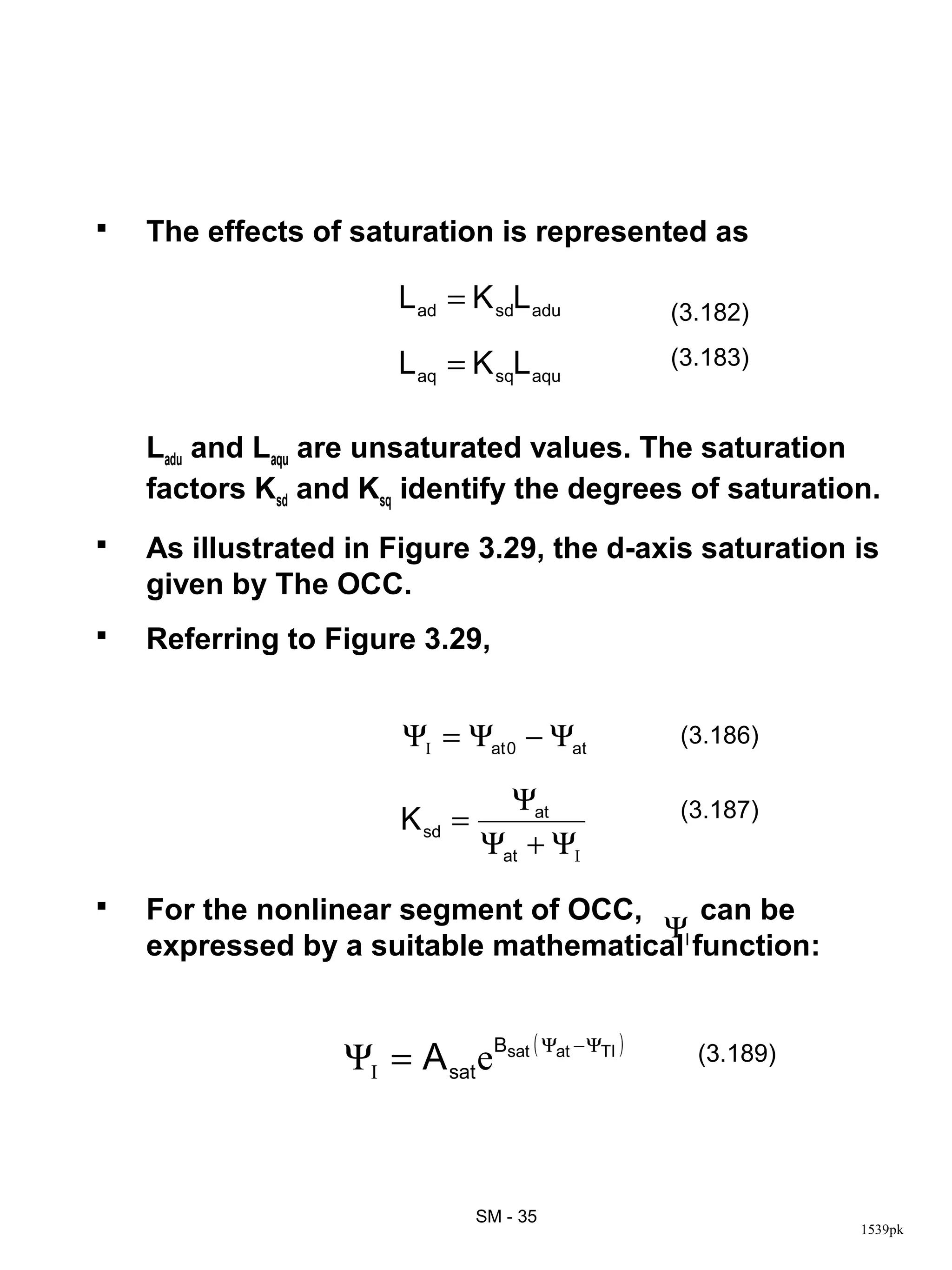    The effects of saturation is represented as

                       L ad = K sdL adu            (3.182)

                       L aq = K sqL aqu            (3.183)


    Ladu and Laqu are unsaturated values. The saturation
    factors Ksd and Ksq identify the degrees of saturation.
   As illustrated in Figure 3.29, the d-axis saturation is
    given by The OCC.
   Referring to Figure 3.29,


                        ΨI = Ψat 0 − Ψat           (3.186)

                                   Ψat             (3.187)
                        K sd =
                                 Ψat + ΨI
   For the nonlinear segment of OCC,     can be
                                      ΨI
    expressed by a suitable mathematical function:


                  ΨI = A sat eBsat ( Ψat − ΨTI )     (3.189)




                                 SM - 35
                                                               1539pk
 