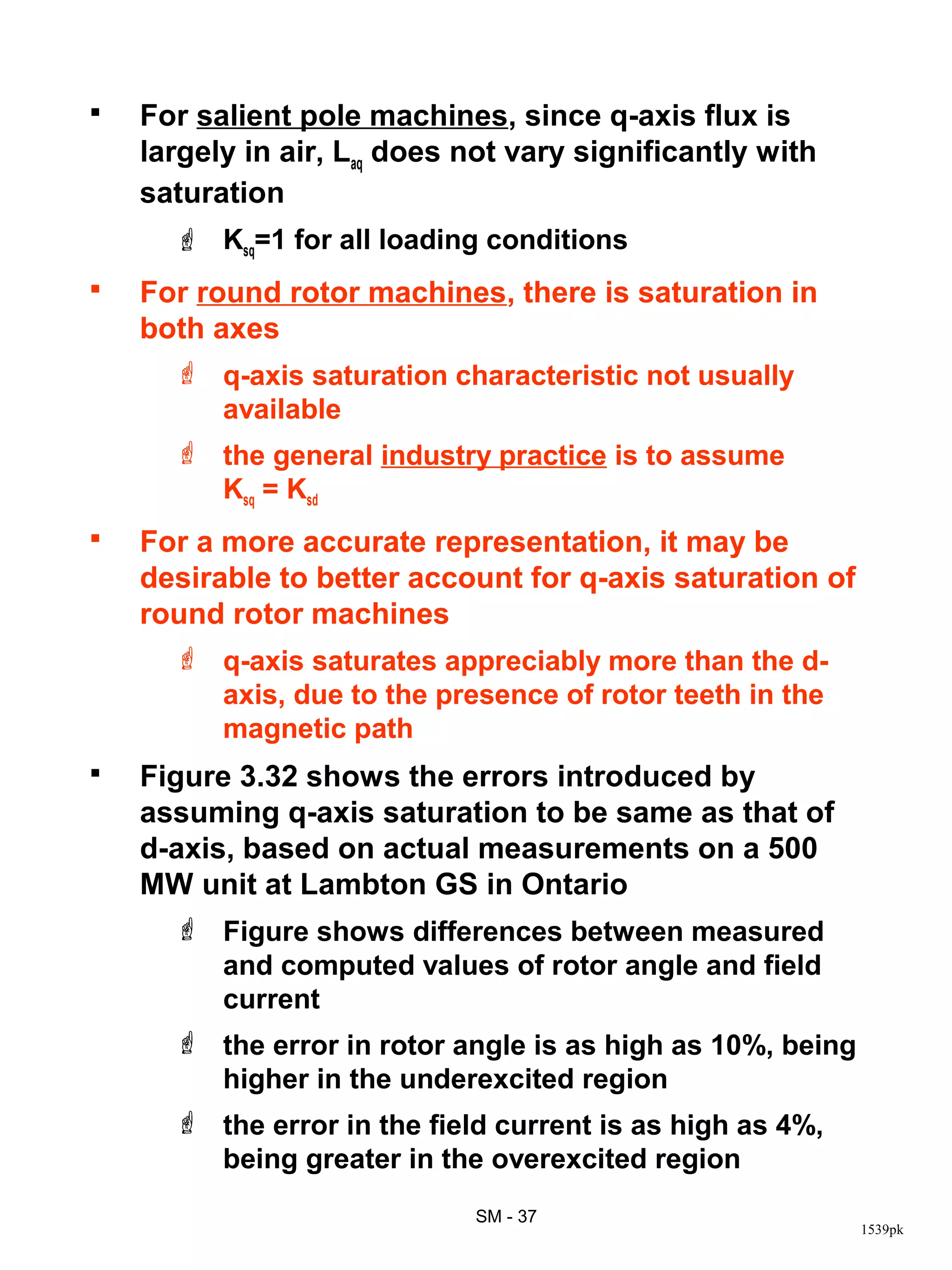    For salient pole machines, since q-axis flux is
    largely in air, Laq does not vary significantly with
    saturation
       Ksq=1 for all loading conditions
   For round rotor machines, there is saturation in
    both axes
       q-axis saturation characteristic not usually
        available
       the general industry practice is to assume
        Ksq = Ksd
   For a more accurate representation, it may be
    desirable to better account for q-axis saturation of
    round rotor machines
       q-axis saturates appreciably more than the d-
        axis, due to the presence of rotor teeth in the
        magnetic path
   Figure 3.32 shows the errors introduced by
    assuming q-axis saturation to be same as that of
    d-axis, based on actual measurements on a 500
    MW unit at Lambton GS in Ontario
       Figure shows differences between measured
        and computed values of rotor angle and field
        current
       the error in rotor angle is as high as 10%, being
        higher in the underexcited region
       the error in the field current is as high as 4%,
        being greater in the overexcited region
                             SM - 37
                                                            1539pk
 