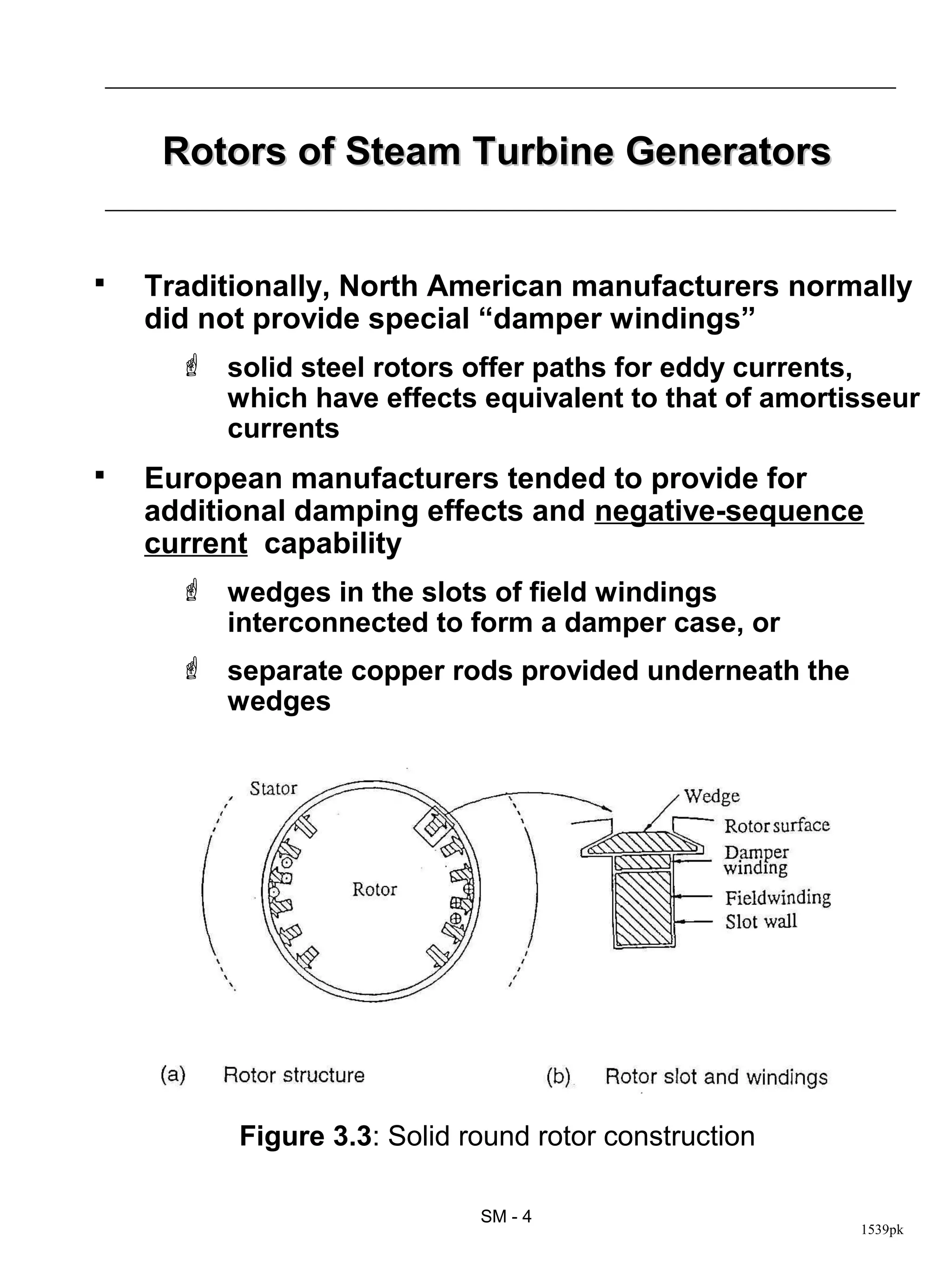 Rotors of Steam Turbine Generators


   Traditionally, North American manufacturers normally
    did not provide special “damper windings”
       solid steel rotors offer paths for eddy currents,
        which have effects equivalent to that of amortisseur
        currents
   European manufacturers tended to provide for
    additional damping effects and negative-sequence
    current capability
       wedges in the slots of field windings
        interconnected to form a damper case, or
       separate copper rods provided underneath the
        wedges




          Figure 3.3: Solid round rotor construction

                             SM - 4
                                                       1539pk
 