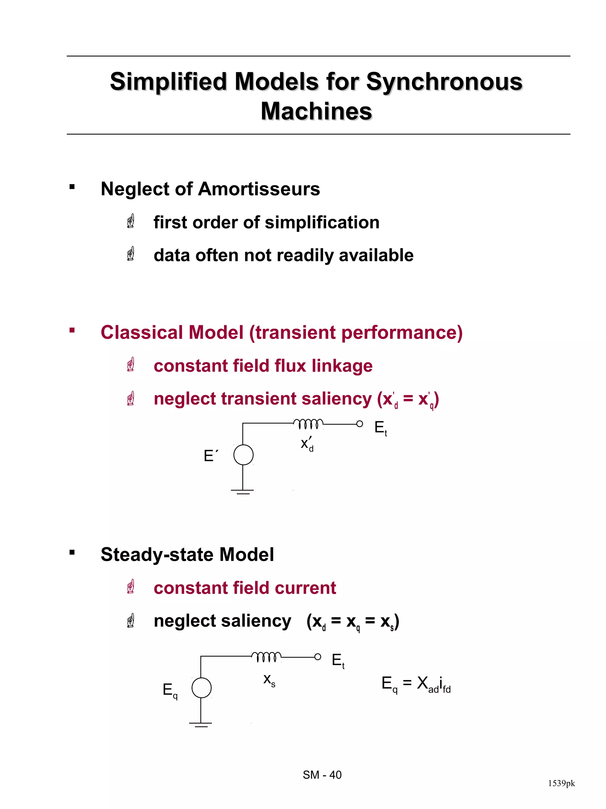 Simplified Models for Synchronous
                Machines

   Neglect of Amortisseurs
       first order of simplification
       data often not readily available



   Classical Model (transient performance)
       constant field flux linkage
       neglect transient saliency (x'd = x'q)
                                       Et
                            x′d
                E´




   Steady-state Model
       constant field current
       neglect saliency (xd = xq = xs)

                                  Et
                       xs               Eq = Xadifd
           Eq




                            SM - 40
                                                      1539pk
 