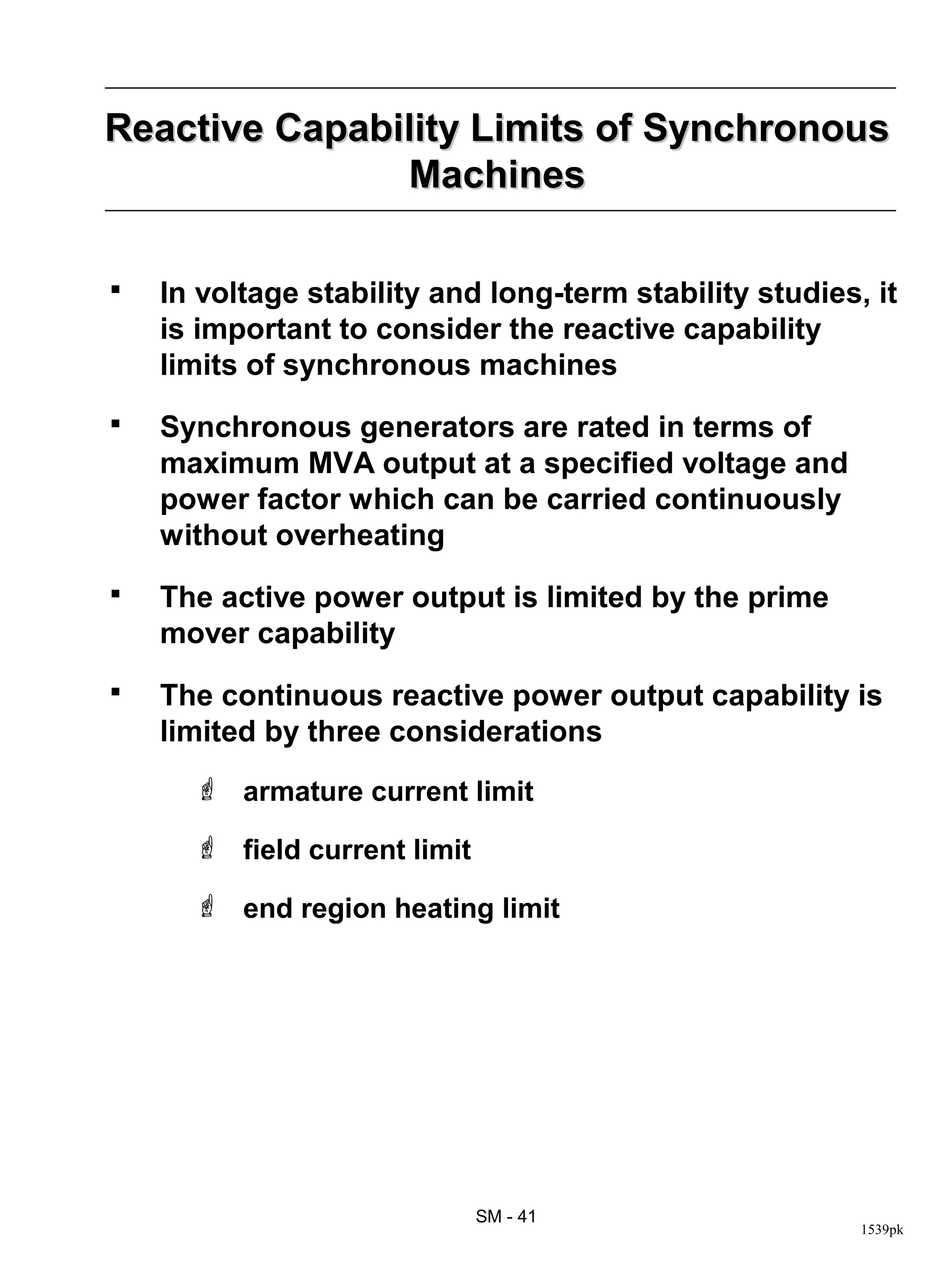 Reactive Capability Limits of Synchronous
               Machines

   In voltage stability and long-term stability studies, it
    is important to consider the reactive capability
    limits of synchronous machines
   Synchronous generators are rated in terms of
    maximum MVA output at a specified voltage and
    power factor which can be carried continuously
    without overheating
   The active power output is limited by the prime
    mover capability
   The continuous reactive power output capability is
    limited by three considerations
       armature current limit

       field current limit

       end region heating limit




                              SM - 41
                                                         1539pk
 