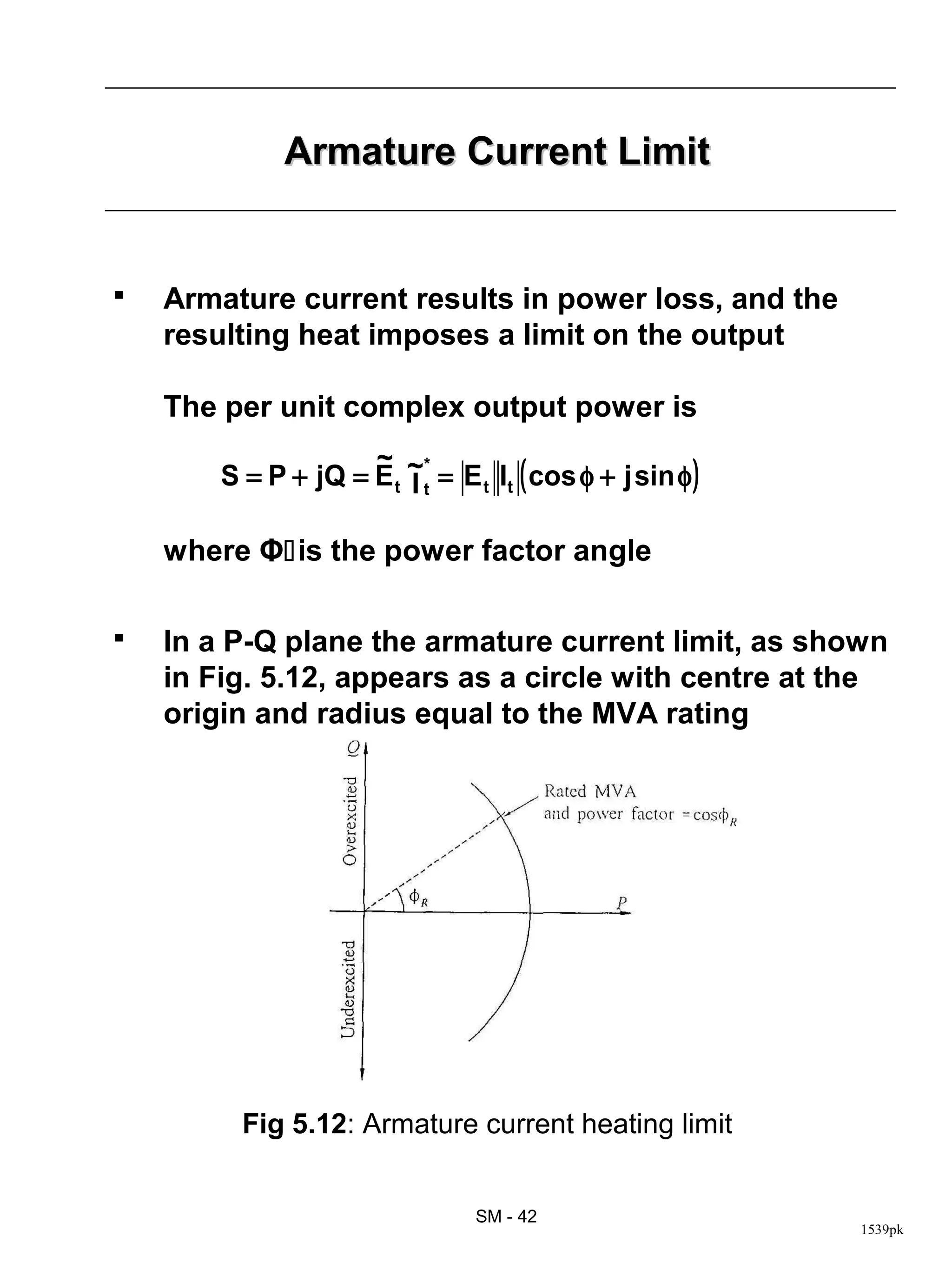Armature Current Limit


   Armature current results in power loss, and the
    resulting heat imposes a limit on the output

    The per unit complex output power is
                     ~ *
        S = P + jQ = E t ~t = E t It ( cos φ + j sin φ )
                         I

    where Φis the power factor angle

   In a P-Q plane the armature current limit, as shown
    in Fig. 5.12, appears as a circle with centre at the
    origin and radius equal to the MVA rating




          Fig 5.12: Armature current heating limit


                                 SM - 42
                                                           1539pk
 