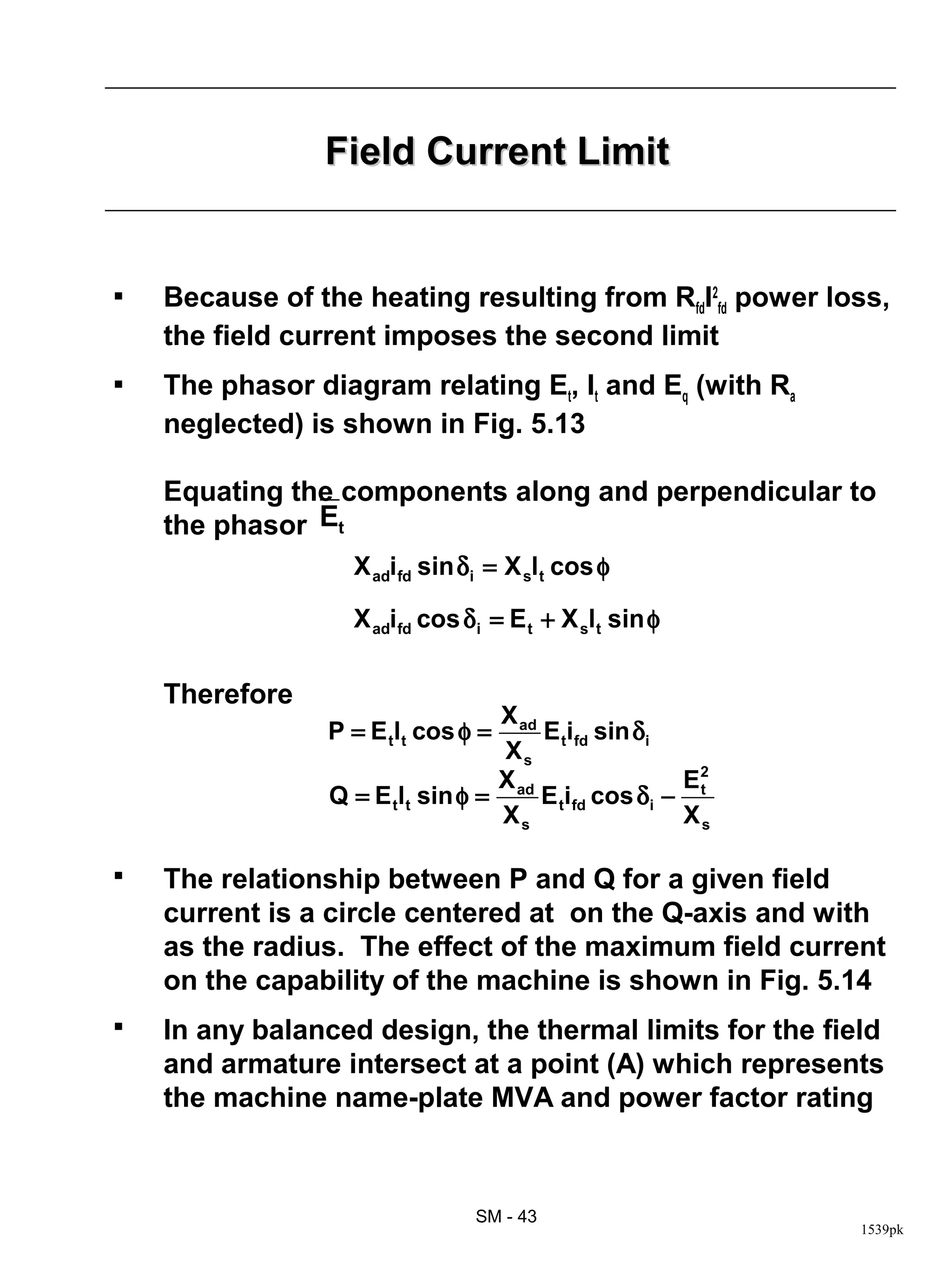Field Current Limit


   Because of the heating resulting from RfdI2fd power loss,
    the field current imposes the second limit
   The phasor diagram relating Et, It and Eq (with Ra
    neglected) is shown in Fig. 5.13

    Equating the components along and perpendicular to
    the phasor Et
                   X adifd sin δ i = X slt cos φ

                   X adifd cos δ i = E t + X slt sin φ

    Therefore
                                  X ad
                 P = E tlt cos φ =     E tifd sin δi
                                   Xs
                                  X                  E2
                 Q = E tlt sin φ = ad E tifd cos δi − t
                                   Xs                Xs

   The relationship between P and Q for a given field
    current is a circle centered at on the Q-axis and with
    as the radius. The effect of the maximum field current
    on the capability of the machine is shown in Fig. 5.14
   In any balanced design, the thermal limits for the field
    and armature intersect at a point (A) which represents
    the machine name-plate MVA and power factor rating



                                SM - 43
                                                          1539pk
 