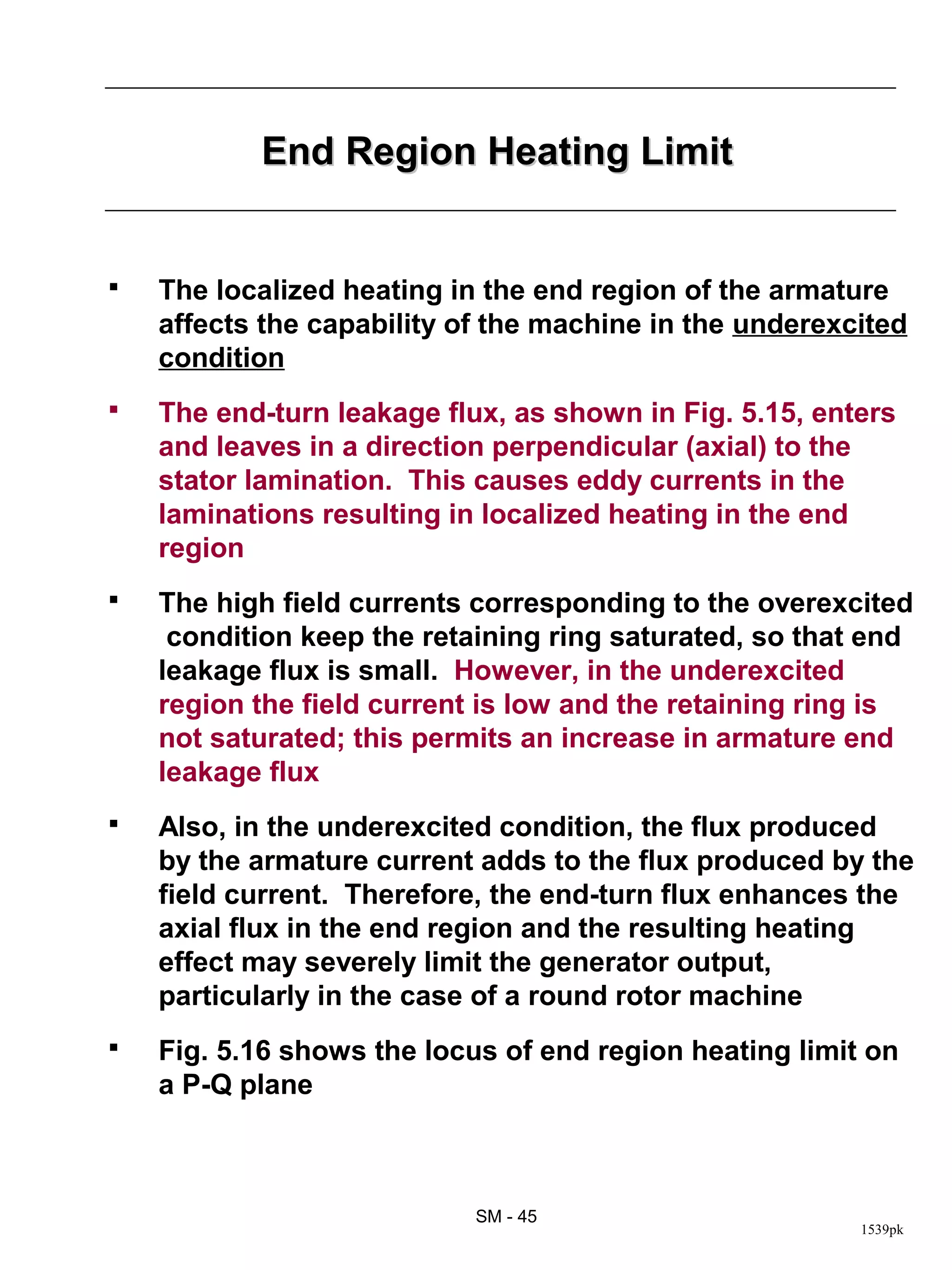 End Region Heating Limit


   The localized heating in the end region of the armature
    affects the capability of the machine in the underexcited
    condition
   The end-turn leakage flux, as shown in Fig. 5.15, enters
    and leaves in a direction perpendicular (axial) to the
    stator lamination. This causes eddy currents in the
    laminations resulting in localized heating in the end
    region
   The high field currents corresponding to the overexcited
     condition keep the retaining ring saturated, so that end
    leakage flux is small. However, in the underexcited
    region the field current is low and the retaining ring is
    not saturated; this permits an increase in armature end
    leakage flux
   Also, in the underexcited condition, the flux produced
    by the armature current adds to the flux produced by the
    field current. Therefore, the end-turn flux enhances the
    axial flux in the end region and the resulting heating
    effect may severely limit the generator output,
    particularly in the case of a round rotor machine
   Fig. 5.16 shows the locus of end region heating limit on
    a P-Q plane



                            SM - 45
                                                         1539pk
 