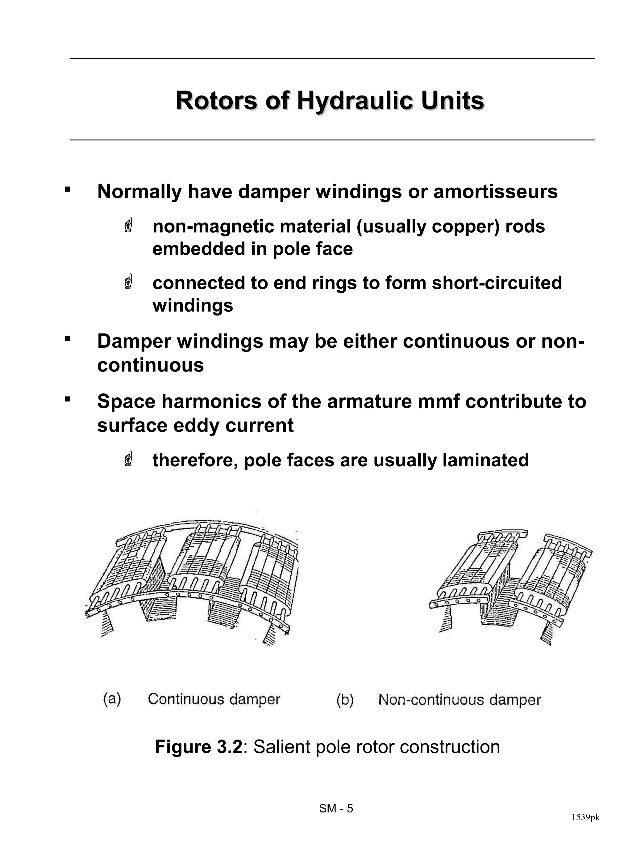 Rotors of Hydraulic Units


   Normally have damper windings or amortisseurs
       non-magnetic material (usually copper) rods
        embedded in pole face
       connected to end rings to form short-circuited
        windings
   Damper windings may be either continuous or non-
    continuous
   Space harmonics of the armature mmf contribute to
    surface eddy current
       therefore, pole faces are usually laminated




         Figure 3.2: Salient pole rotor construction


                             SM - 5
                                                         1539pk
 