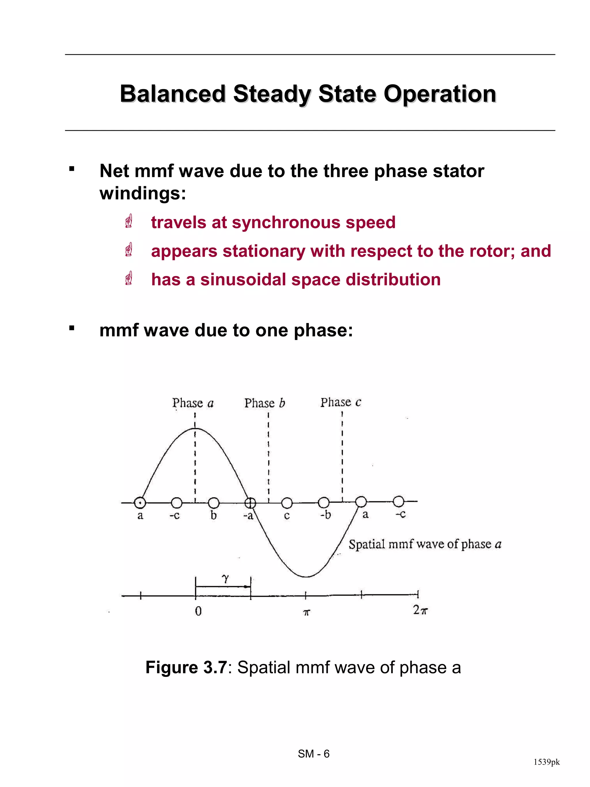 Balanced Steady State Operation


   Net mmf wave due to the three phase stator
    windings:
       travels at synchronous speed
       appears stationary with respect to the rotor; and
       has a sinusoidal space distribution

   mmf wave due to one phase:




         Figure 3.7: Spatial mmf wave of phase a



                           SM - 6
                                                      1539pk
 