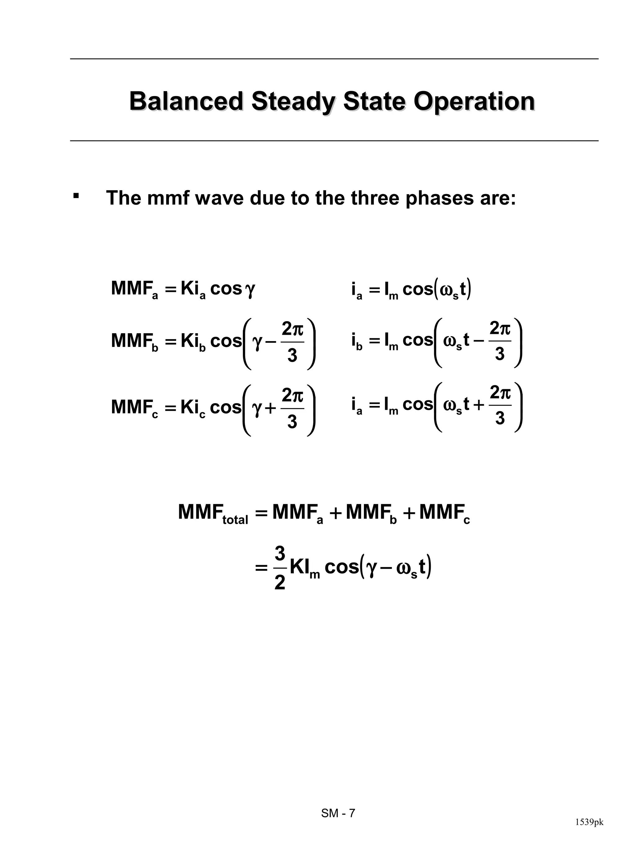 Balanced Steady State Operation


   The mmf wave due to the three phases are:



    MMFa = Kia cos γ                  ia = Im cos( ωs t )

                       2π                              2π 
    MMFb = Kib cos γ −              ib = Im cos ωs t −    
                        3                               3 

                       2π                              2π 
    MMFc = Kic cos γ +              ia = lm cos ωs t +    
                       3                               3 




           MMFtotal = MMFa + MMFb + MMFc

                           3
                       =     KIm cos( γ − ωs t )
                           2




                                 SM - 7
                                                                 1539pk
 