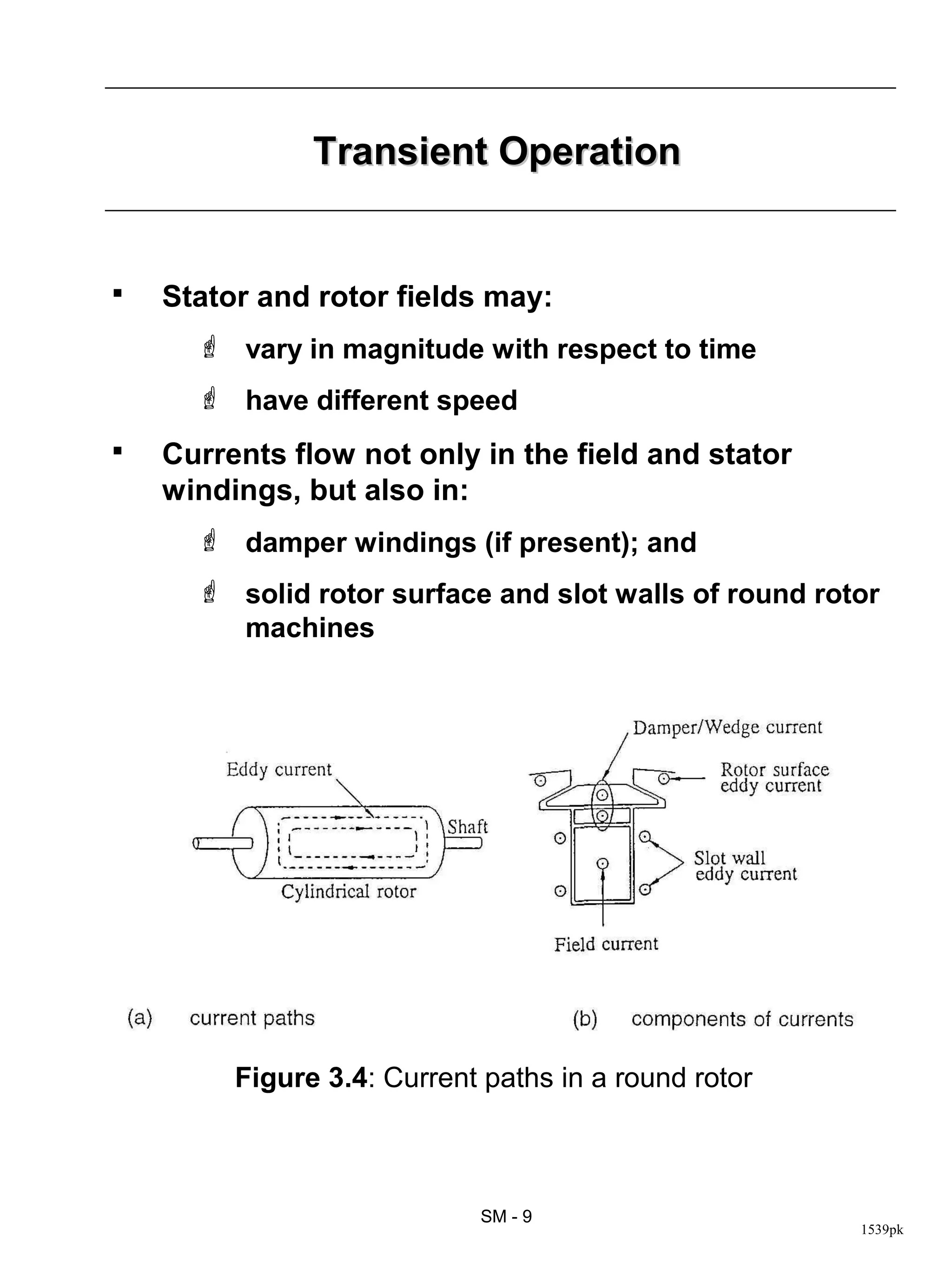 Transient Operation


   Stator and rotor fields may:
       vary in magnitude with respect to time
       have different speed
   Currents flow not only in the field and stator
    windings, but also in:
       damper windings (if present); and
       solid rotor surface and slot walls of round rotor
        machines




         Figure 3.4: Current paths in a round rotor



                            SM - 9
                                                       1539pk
 