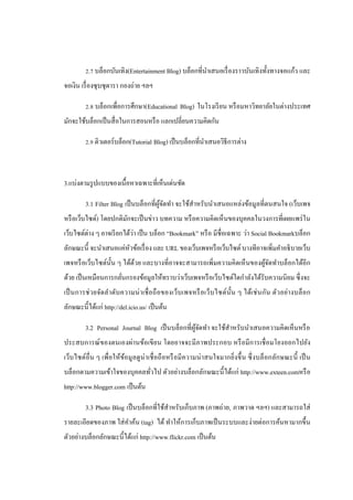 2.7 บล็อกบันเทิง(Entertainment Blog) บล็อกที่นาเสนอเรื่ องราวบันเทิงทั้งทางจอแก้ว และ
จอเงิน เรื่ องซุ บซุ ดารา กองถ่าย ฯลฯ

         2.8 บล็อกเพื่อการศึกษา(Educational Blog) ในโรงเรี ยน หรื อมหาวิทยาลัยในต่างประเทศ
มักจะใช้บล็อกเป็ นสื่ อในการสอนหรื อ แลกเปลี่ยนความคิดกัน

         2.9 ติวเตอร์บล็อก(Tutorial Blog) เป็ นบล็อกที่นาเสนอวิธีการต่าง



3.แบ่งตามรู ปแบบของเนื้อหาเฉพาะที่เห็นเด่นชัด

         3.1 Filter Blog เป็ นบล็อกที่ผจดทา จะใช้สาหรับนาเสนอแหล่งข้อมูลที่ตนสนใจ (เว็บเพจ
                                       ู้ ั
หรื อเว็บไซต์) โดยปกติมกจะเป็ นข่าว บทความ หรื อความคิดเห็ นของบุคคลในวงการที่เผยแพร่ ใน
                       ั
เว็บไซต์ต่าง ๆ อาจเรี ยกได้วา เป็ น บล็อก “Bookmark” หรื อ มีชื่อเฉพาะ ว่า Social Bookmarkบล็อก
                            ่
ลักษณะนี้ จะนาเสนอแค่หวข้อเรื่ อง และ URL ของเว็บเพจหรื อเว็บไซต์ บางทีอาจเพิ่มคาอธิ บายเว็บ
                      ั
เพจหรื อเว็บไซต์น้ น ๆ ได้ดวย และบางที่อาจจะสามารถเพิ่มความคิดเห็ นของผูจดทาบล็อกได้อีก
                   ั       ้                                            ้ั
ด้วย เป็ นเหมือนการกลันกรองข้อมูลให้ทราบว่าเว็บเพจหรื อเว็บไซต์ใดกาลังได้รับความนิ ยม ซึ่ งจะ
                      ่
เป็ นการช่ วยจัดล าดับ ความน่ า เชื่ อถื อของเว็บ เพจหรื อเว็บ ไซต์น้ ัน ๆ ได้เช่ นกัน ตัวอย่า งบล็ อก
ลักษณะนี้ได้แก่ http://del.icio.us/ เป็ นต้น

         3.2 Personal Journal Blog เป็ นบล็อกที่ผจดทา จะใช้สาหรับนาเสนอความคิดเห็นหรื อ
                                                 ู้ ั
ประสบการณ์ ของตนเองผ่านข้อเขี ยน โดยอาจจะมี ภาพประกอบ หรื อมี การเชื่ อมโยงออกไปยัง
เว็บไซต์อื่น ๆ เพื่อให้ขอมูลดู น่าเชื่ อถื อหรื อมี ความน่ าสนใจมากยิ่งขึ้ น ซึ่ งบล็ อกลักษณะนี้ เป็ น
                        ้
บล็อกตามความเข้าใจของบุคคลทัวไป ตัวอย่างบล็อกลักษณะนี้ ได้แก่ http://www.exteen.comหรื อ
                            ่
http://www.blogger.com เป็ นต้น

         3.3 Photo Blog เป็ นบล็อกที่ใช้สาหรับเก็บภาพ (ภาพถ่าย, ภาพวาด ฯลฯ) และสามารถใส่
รายละเอียดของภาพ ใส่ คาค้น (tag) ได้ ทาให้การเก็บภาพเป็ นระบบและง่ายต่อการค้นหามากขึ้น
ตัวอย่างบล็อกลักษณะนี้ได้แก่ http://www.flickr.com เป็ นต้น
 