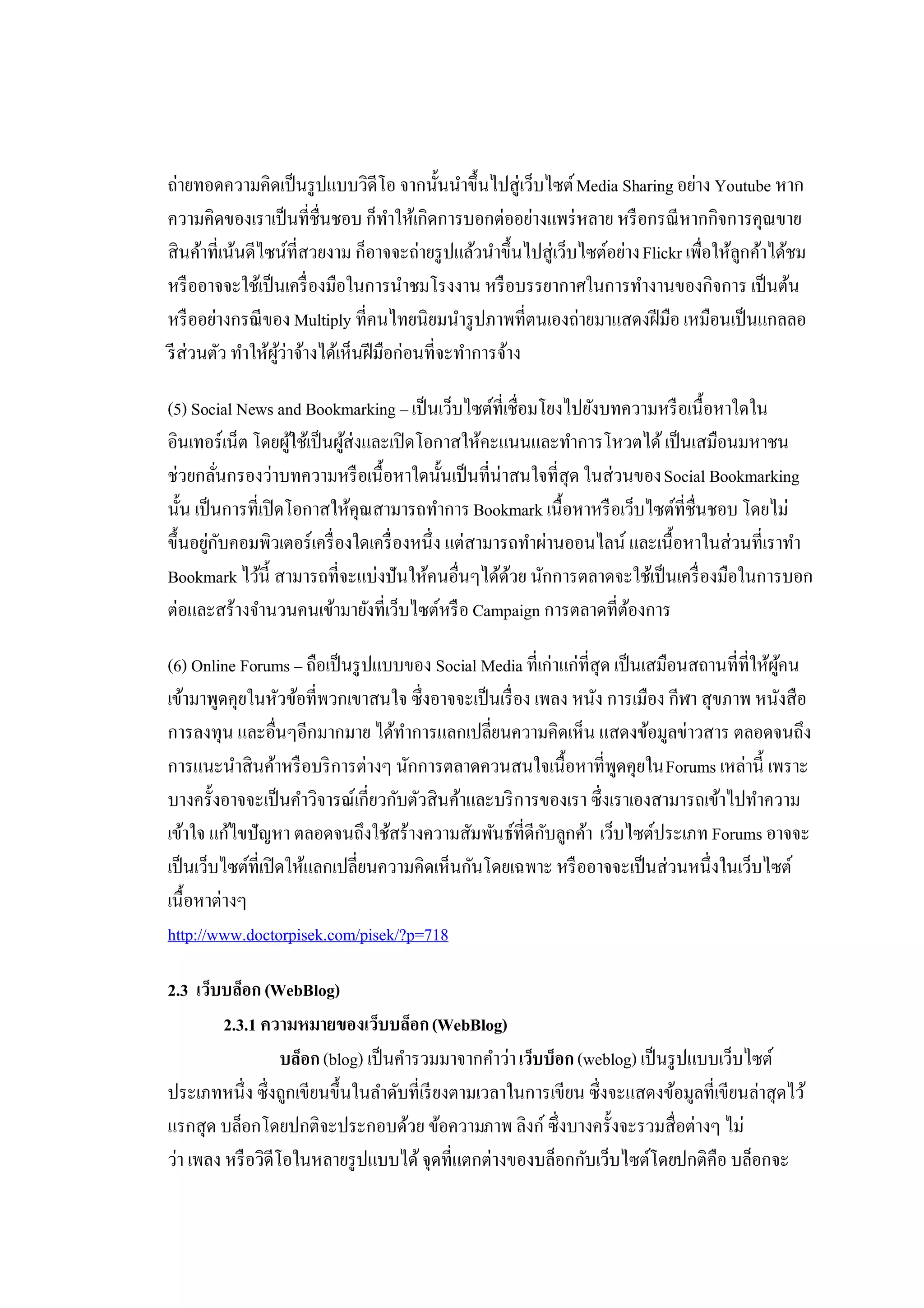 ถ่ายทอดความคิดเป็ นรู ปแบบวิดีโอ จากนั้นนําขึ้นไปสู่เว็บไซต์ Media Sharing อย่าง Youtube หาก
ความคิดของเราเป็ นที่ชื่นชอบ ก็ทาให้เกิดการบอกต่ออย่างแพร่ หลาย หรื อกรณี หากกิจการคุณขาย
                                      ํ
สินค้าที่เน้นดีไซน์ที่สวยงาม ก็อาจจะถ่ายรู ปแล้วนําขึ้นไปสู่เว็บไซต์อย่าง Flickr เพื่อให้ลกค้าได้ชม
                                                                                          ู
หรื ออาจจะใช้เป็ นเครื่ องมือในการนําชมโรงงาน หรื อบรรยากาศในการทํางานของกิจการ เป็ นต้น
หรื ออย่างกรณี ของ Multiply ที่คนไทยนิยมนํารู ปภาพที่ตนเองถ่ายมาแสดงฝี มือ เหมือนเป็ นแกลลอ
รี ส่วนตัว ทําให้ผว่าจ้างได้เห็นฝี มือก่อนที่จะทําการจ้าง
                  ู้

(5) Social News and Bookmarking – เป็ นเว็บไซต์ที่เชื่อมโยงไปยังบทความหรื อเนื้อหาใดใน
อินเทอร์เน็ต โดยผูใช้เป็ นผูส่งและเปิ ดโอกาสให้คะแนนและทําการโหวตได้ เป็ นเสมือนมหาชน
                      ้     ้
ช่วยกลันกรองว่าบทความหรื อเนื้อหาใดนั้นเป็ นที่น่าสนใจที่สุด ในส่วนของ Social Bookmarking
          ่
นั้น เป็ นการที่เปิ ดโอกาสให้คุณสามารถทําการ Bookmark เนื้อหาหรื อเว็บไซต์ที่ชื่นชอบ โดยไม่
ขึ้นอยูกบคอมพิวเตอร์เครื่ องใดเครื่ องหนึ่ง แต่สามารถทําผ่านออนไลน์ และเนื้อหาในส่วนที่เราทํา
        ่ ั
Bookmark ไว้น้ ี สามารถที่จะแบ่งปันให้คนอื่นๆได้ดวย นักการตลาดจะใช้เป็ นเครื่ องมือในการบอก
                                                    ้
ต่อและสร้างจํานวนคนเข้ามายังที่เว็บไซต์หรื อ Campaign การตลาดที่ตองการ
                                                                    ้

(6) Online Forums – ถือเป็ นรู ปแบบของ Social Media ที่เก่าแก่ที่สุด เป็ นเสมือนสถานที่ที่ให้ผคน
                                                                                              ู้
เข้ามาพูดคุยในหัวข้อที่พวกเขาสนใจ ซึ่งอาจจะเป็ นเรื่ อง เพลง หนัง การเมือง กีฬา สุขภาพ หนังสือ
การลงทุน และอื่นๆอีกมากมาย ได้ทาการแลกเปลี่ยนความคิดเห็น แสดงข้อมูลข่าวสาร ตลอดจนถึง
                                     ํ
การแนะนําสินค้าหรื อบริ การต่างๆ นักการตลาดควนสนใจเนื้อหาที่พดคุยใน Forums เหล่านี้ เพราะ
                                                                      ู
บางครั้งอาจจะเป็ นคําวิจารณ์เกี่ยวกับตัวสินค้าและบริ การของเรา ซึ่งเราเองสามารถเข้าไปทําความ
เข้าใจ แก้ไขปัญหา ตลอดจนถึงใช้สร้างความสัมพันธ์ที่ดีกบลูกค้า เว็บไซต์ประเภท Forums อาจจะ
                                                          ั
เป็ นเว็บไซต์ที่เปิ ดให้แลกเปลี่ยนความคิดเห็นกันโดยเฉพาะ หรื ออาจจะเป็ นส่วนหนึ่งในเว็บไซต์
เนื้อหาต่างๆ
http://www.doctorpisek.com/pisek/?p=718

2.3 เว็บบล็อก (WebBlog)
         2.3.1 ความหมายของเว็บบล็อก (WebBlog)
                   บล็อก (blog) เป็ นคํารวมมาจากคําว่า เว็บบ็อก (weblog) เป็ นรู ปแบบเว็บไซต์
ประเภทหนึ่ง ซึ่งถูกเขียนขึ้นในลําดับที่เรี ยงตามเวลาในการเขียน ซึ่งจะแสดงข้อมูลที่เขียนล่าสุดไว้
แรกสุด บล็อกโดยปกติจะประกอบด้วย ข้อความภาพ ลิงก์ ซึ่งบางครั้งจะรวมสื่อต่างๆ ไม่
ว่า เพลง หรื อวิดีโอในหลายรู ปแบบได้ จุดที่แตกต่างของบล็อกกับเว็บไซต์โดยปกติคือ บล็อกจะ
 