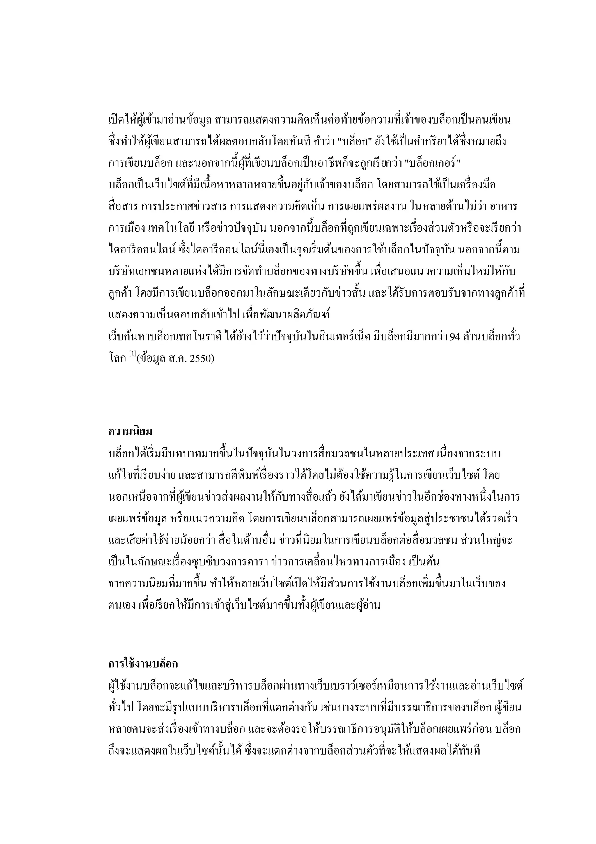 เปิ ดให้ผเู้ ข้ามาอ่านข้อมูล สามารถแสดงความคิดเห็นต่อท้ายข้อความที่เจ้าของบล็อกเป็ นคนเขียน
ซึ่งทําให้ผเู้ ขียนสามารถได้ผลตอบกลับโดยทันที คําว่า "บล็อก" ยังใช้เป็ นคํากริ ยาได้ซ่ึงหมายถึง
การเขียนบล็อก และนอกจากนี้ผที่เขียนบล็อกเป็ นอาชีพก็จะถูกเรี ยกว่า "บล็อกเกอร์ "
                                    ู้
บล็อกเป็ นเว็บไซต์ที่มเี นื้อหาหลากหลายขึ้นอยูกบเจ้าของบล็อก โดยสามารถใช้เป็ นเครื่ องมือ
                                               ่ ั
สื่อสาร การประกาศข่าวสาร การแสดงความคิดเห็น การเผยแพร่ ผลงาน ในหลายด้านไม่ว่า อาหาร
การเมือง เทคโนโลยี หรื อข่าวปัจจุบน นอกจากนี้บล็อกที่ถกเขียนเฉพาะเรืองส่วนตัวหรื อจะเรี ยกว่า
                                       ั                    ู           ่
ไดอารี ออนไลน์ ซึ่งไดอารี ออนไลน์นี่เองเป็ นจุดเริ่ มต้นของการใช้บล็อกในปัจจุบน นอกจากนี้ตาม
                                                                                 ั
บริ ษทเอกชนหลายแห่งได้มการจัดทําบล็อกของทางบริ ษทขึ้น เพื่อเสนอแนวความเห็นใหม่ใหักบ
      ั                        ี                          ั                                     ั
ลูกค้า โดยมีการเขียนบล็อกออกมาในลักษณะเดียวกับข่าวสั้น และได้รับการตอบรับจากทางลูกค้าที่
แสดงความเห็นตอบกลับเข้าไป เพื่อพัฒนาผลิตภัณฑ์
เว็บค้นหาบล็อกเทคโนราตี ได้อางไว้ว่าปัจจุบนในอินเทอร์เน็ต มีบล็อกมีมากกว่า 94 ล้านบล็อกทัว
                                  ้          ั                                                    ่
        [1]
โลก (ข้อมูล ส.ค. 2550)



ความนิยม
บล็อกได้เริ่ มมีบทบาทมากขึ้นในปัจจุบนในวงการสื่อมวลชนในหลายประเทศ เนื่องจากระบบ
                                         ั
แก้ไขที่เรี ยบง่าย และสามารถตีพิมพ์เรื่ องราวได้โดยไม่ตองใช้ความรู้ในการเขียนเว็บไซต์ โดย
                                                             ้
นอกเหนือจากที่ผเู้ ขียนข่าวส่งผลงานให้กบทางสื่อแล้ว ยังได้มาเขียนข่าวในอีกช่องทางหนึ่งในการ
                                           ั
เผยแพร่ ขอมูล หรื อแนวความคิด โดยการเขียนบล็อกสามารถเผยแพร่ ขอมูลสู่ประชาชนได้รวดเร็ ว
            ้                                                         ้
และเสียค่าใช้จ่ายน้อยกว่า สื่อในด้านอื่น ข่าวที่นิยมในการเขียนบล็อกต่อสื่อมวลชน ส่วนใหญ่จะ
เป็ นในลักษณะเรื่ องซุบซิบวงการดารา ข่าวการเคลื่อนไหวทางการเมือง เป็ นต้น
จากความนิยมที่มากขึ้น ทําให้หลายเว็บไซต์เปิ ดให้มีส่วนการใช้งานบล็อกเพิ่มขึ้นมาในเว็บของ
ตนเอง เพื่อเรี ยกให้มีการเข้าสู่เว็บไซต์มากขึ้นทั้งผูเ้ ขียนและผูอ่าน
                                                                 ้


การใช้ งานบล็อก
ผูใช้งานบล็อกจะแก้ไขและบริ หารบล็อกผ่านทางเว็บเบราว์เซอร์เหมือนการใช้งานและอ่านเว็บไซต์
  ้
ทัวไป โดยจะมีรูปแบบบริ หารบล็อกที่แตกต่างกัน เช่นบางระบบที่มีบรรณาธิการของบล็อก ผูเขียน
    ่                                                                              ้
หลายคนจะส่งเรื่ องเข้าทางบล็อก และจะต้องรอให้บรรณาธิการอนุมติให้บล็อกเผยแพร่ ก่อน บล็อก
                                                              ั
ถึงจะแสดงผลในเว็บไซต์น้ นได้ ซึ่งจะแตกต่างจากบล็อกส่วนตัวที่จะให้แสดงผลได้ทนที
                         ั                                                 ั
 