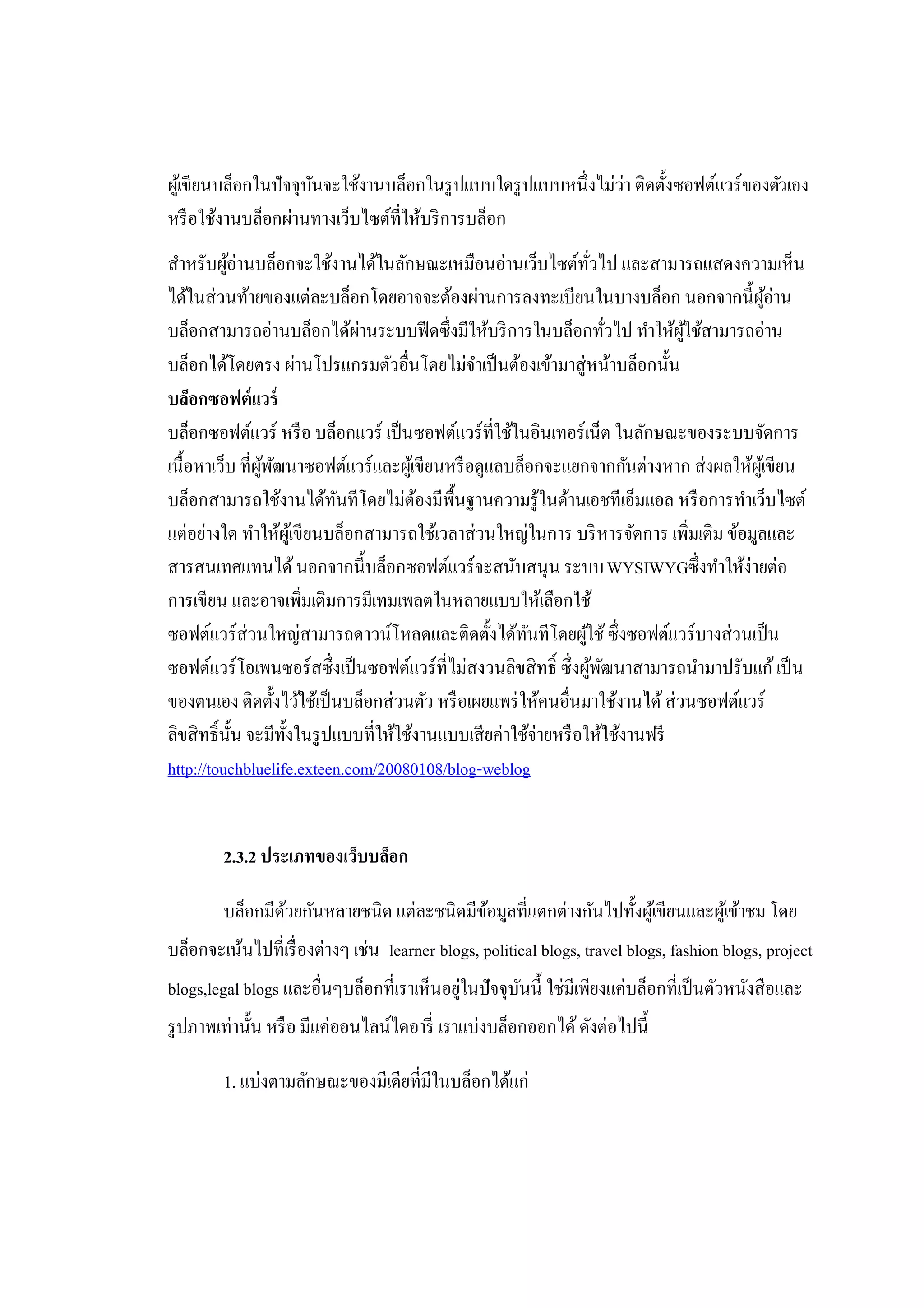 ผูเ้ ขียนบล็อกในปัจจุบนจะใช้งานบล็อกในรู ปแบบใดรู ปแบบหนึ่งไม่ว่า ติดตั้งซอฟต์แวร์ของตัวเอง
                      ั
หรื อใช้งานบล็อกผ่านทางเว็บไซต์ที่ให้บริ การบล็อก
สําหรับผูอ่านบล็อกจะใช้งานได้ในลักษณะเหมือนอ่านเว็บไซต์ทวไป และสามารถแสดงความเห็น
          ้                                                        ั่
ได้ในส่วนท้ายของแต่ละบล็อกโดยอาจจะต้องผ่านการลงทะเบียนในบางบล็อก นอกจากนี้ผอ่าน         ู้
บล็อกสามารถอ่านบล็อกได้ผานระบบฟี ดซึ่งมีให้บริ การในบล็อกทัวไป ทําให้ผใช้สามารถอ่าน
                               ่                                          ่  ู้
บล็อกได้โดยตรง ผ่านโปรแกรมตัวอื่นโดยไม่จาเป็ นต้องเข้ามาสู่หน้าบล็อกนั้น
                                               ํ
บล็อกซอฟต์แวร์
บล็อกซอฟต์แวร์ หรื อ บล็อกแวร์ เป็ นซอฟต์แวร์ ที่ใช้ในอินเทอร์เน็ต ในลักษณะของระบบจัดการ
เนื้อหาเว็บ ที่ผพฒนาซอฟต์แวร์และผูเ้ ขียนหรื อดูแลบล็อกจะแยกจากกันต่างหาก ส่งผลให้ผเู้ ขียน
                ู้ ั
บล็อกสามารถใช้งานได้ทนทีโดยไม่ตองมีพ้ืนฐานความรู้ในด้านเอชทีเอ็มแอล หรื อการทําเว็บไซต์
                           ั            ้
แต่อย่างใด ทําให้ผเู้ ขียนบล็อกสามารถใช้เวลาส่วนใหญ่ในการ บริ หารจัดการ เพิ่มเติม ข้อมูลและ
สารสนเทศแทนได้ นอกจากนี้บล็อกซอฟต์แวร์จะสนับสนุน ระบบ WYSIWYGซึ่ งทําให้ง่ายต่อ
การเขียน และอาจเพิ่มเติมการมีเทมเพลตในหลายแบบให้เลือกใช้
ซอฟต์แวร์ส่วนใหญ่สามารถดาวน์โหลดและติดตั้งได้ทนทีโดยผูใช้ ซึ่งซอฟต์แวร์บางส่วนเป็ น
                                                      ั          ้
ซอฟต์แวร์โอเพนซอร์สซึ่งเป็ นซอฟต์แวร์ที่ไม่สงวนลิขสิทธิ์ ซึ่งผูพฒนาสามารถนํามาปรับแก้ เป็ น
                                                                      ้ ั
ของตนเอง ติดตั้งไว้ใช้เป็ นบล็อกส่วนตัว หรื อเผยแพร่ ให้คนอื่นมาใช้งานได้ ส่วนซอฟต์แวร์
ลิขสิทธิ์น้ น จะมีท้งในรู ปแบบที่ให้ใช้งานแบบเสียค่าใช้จ่ายหรื อให้ใช้งานฟรี
            ั        ั
http://touchbluelife.exteen.com/20080108/blog-weblog


        2.3.2 ประเภทของเว็บบล็อก

        บล็อกมีดวยกันหลายชนิด แต่ละชนิดมีขอมูลที่แตกต่างกันไปทั้งผูเ้ ขียนและผูเ้ ข้าชม โดย
                ้                         ้
บล็อกจะเน้นไปที่เรื่ องต่างๆ เช่น learner blogs, political blogs, travel blogs, fashion blogs, project
blogs,legal blogs และอื่นๆบล็อกที่เราเห็นอยูในปัจจุบนนี้ ใช่มีเพียงแค่บล็อกที่เป็ นตัวหนังสือและ
                                           ่        ั
รู ปภาพเท่านั้น หรื อ มีแค่ออนไลน์ไดอารี่ เราแบ่งบล็อกออกได้ ดังต่อไปนี้

        1. แบ่งตามลักษณะของมีเดียที่มีในบล็อกได้แก่
 