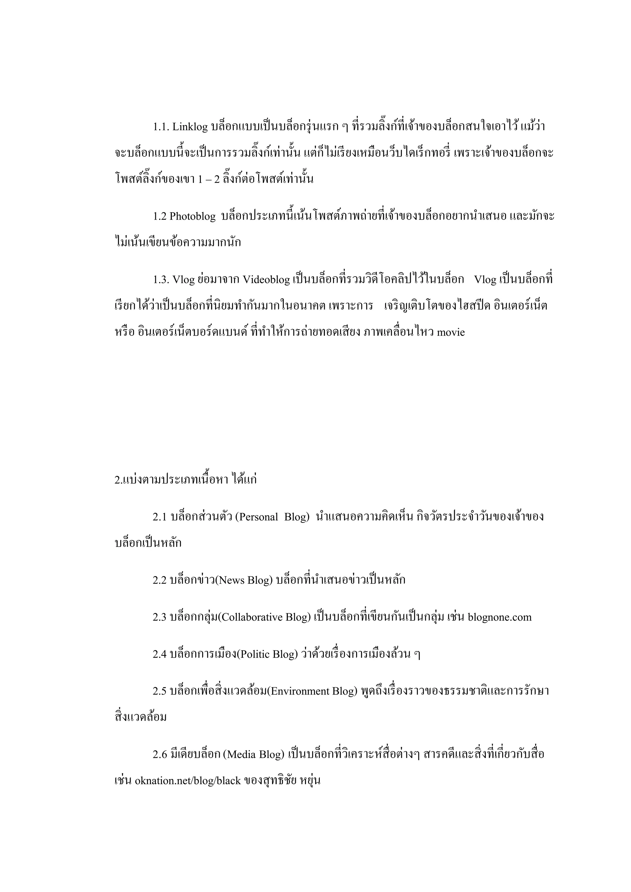 1.1. Linklog บล็อกแบบเป็ นบล็อกรุ่ นแรก ๆ ที่รวมลิ๊งก์ที่เจ้าของบล็อกสนใจเอาไว้ แม้ว่า
จะบล็อกแบบนี้จะเป็ นการรวมลิงก์เท่านั้น แต่ก็ไม่เรี ยงเหมือนว็บไดเร็ กทอรี่ เพราะเจ้าของบล็อกจะ
                            ๊
โพสต์ลิ๊งก์ของเขา 1 – 2 ลิ๊งก์ต่อโพสต์เท่านั้น

        1.2 Photoblog บล็อกประเภทนี้เน้นโพสต์ภาพถ่ายที่เจ้าของบล็อกอยากนําเสนอ และมักจะ
ไม่เน้นเขียนข้อความมากนัก

        1.3. Vlog ย่อมาจาก Videoblog เป็ นบล็อกที่รวมวิดีโอคลิปไว้ในบล็อก Vlog เป็ นบล็อกที่
เรี ยกได้ว่าเป็ นบล็อกที่นิยมทํากันมากในอนาคต เพราะการ เจริ ญเติบโตของไฮสปี ด อินเตอร์เน็ต
หรื อ อินเตอร์เน็ตบอร์ดแบนด์ ที่ทาให้การถ่ายทอดเสียง ภาพเคลื่อนไหว movie
                                 ํ




2.แบ่งตามประเภทเนื้อหา ได้แก่

        2.1 บล็อกส่วนตัว (Personal Blog) นําแสนอความคิดเห็น กิจวัตรประจําวันของเจ้าของ
บล็อกเป็ นหลัก

        2.2 บล็อกข่าว(News Blog) บล็อกที่นาเสนอข่าวเป็ นหลัก
                                          ํ

        2.3 บล็อกกลุ่ม(Collaborative Blog) เป็ นบล็อกที่เขียนกันเป็ นกลุ่ม เช่น blognone.com

        2.4 บล็อกการเมือง(Politic Blog) ว่าด้วยเรื่ องการเมืองล้วน ๆ

        2.5 บล็อกเพื่อสิ่งแวดล้อม(Environment Blog) พูดถึงเรื่ องราวของธรรมชาติและการรักษา
สิ่งแวดล้อม

        2.6 มีเดียบล็อก (Media Blog) เป็ นบล็อกที่วิเคราะห์สื่อต่างๆ สารคดีและสิ่งที่เกี่ยวกับสื่อ
เช่น oknation.net/blog/black ของสุทธิชย หยุน
                                      ั ่
 