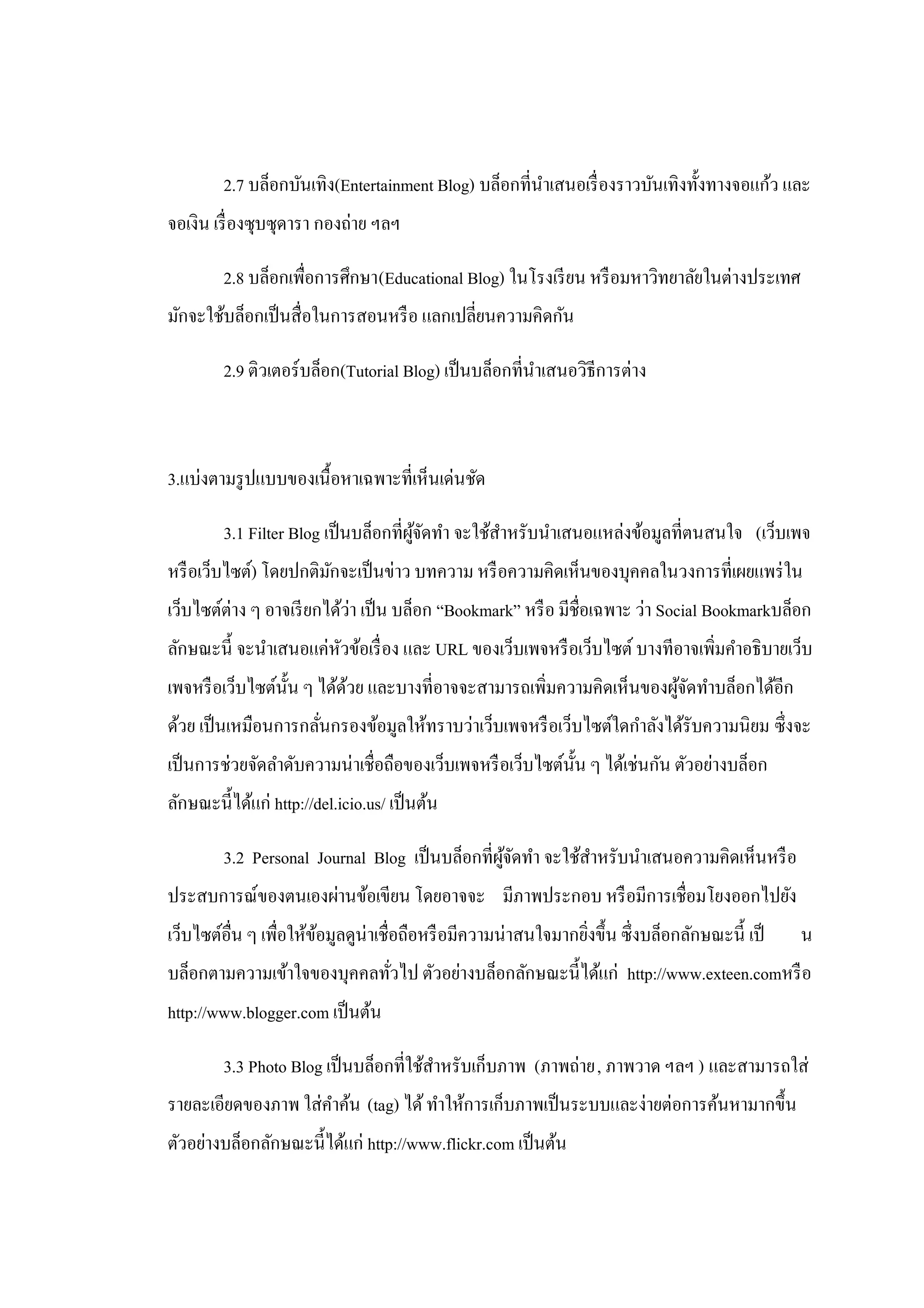 2.7 บล็อกบันเทิง(Entertainment Blog) บล็อกที่นาเสนอเรื่ องราวบันเทิงทั้งทางจอแก้ว และ
                                                       ํ
จอเงิน เรื่ องซุบซุดารา กองถ่าย ฯลฯ

         2.8 บล็อกเพื่อการศึกษา(Educational Blog) ในโรงเรี ยน หรื อมหาวิทยาลัยในต่างประเทศ
มักจะใช้บล็อกเป็ นสื่อในการสอนหรื อ แลกเปลี่ยนความคิดกัน

         2.9 ติวเตอร์บล็อก(Tutorial Blog) เป็ นบล็อกที่นาเสนอวิธีการต่าง
                                                        ํ



3.แบ่งตามรู ปแบบของเนื้อหาเฉพาะที่เห็นเด่นชัด

         3.1 Filter Blog เป็ นบล็อกที่ผจดทํา จะใช้สาหรับนําเสนอแหล่งข้อมูลที่ตนสนใจ (เว็บเพจ
                                       ู้ ั        ํ
หรื อเว็บไซต์) โดยปกติมกจะเป็ นข่าว บทความ หรื อความคิดเห็นของบุคคลในวงการที่เผยแพร่ ใน
                       ั
เว็บไซต์ต่าง ๆ อาจเรี ยกได้ว่า เป็ น บล็อก “Bookmark” หรื อ มีชื่อเฉพาะ ว่า Social Bookmarkบล็อก
ลักษณะนี้ จะนําเสนอแค่หวข้อเรื่ อง และ URL ของเว็บเพจหรื อเว็บไซต์ บางทีอาจเพิ่มคําอธิบายเว็บ
                       ั
เพจหรื อเว็บไซต์น้ น ๆ ได้ดวย และบางที่อาจจะสามารถเพิ่มความคิดเห็นของผูจดทําบล็อกได้อีก
                   ั       ้                                           ้ั
ด้วย เป็ นเหมือนการกลันกรองข้อมูลให้ทราบว่าเว็บเพจหรื อเว็บไซต์ใดกําลังได้รับความนิยม ซึ่งจะ
                      ่
เป็ นการช่วยจัดลําดับความน่าเชื่อถือของเว็บเพจหรื อเว็บไซต์น้ น ๆ ได้เช่นกัน ตัวอย่างบล็อก
                                                              ั
ลักษณะนี้ได้แก่ http://del.icio.us/ เป็ นต้น

         3.2 Personal Journal Blog เป็ นบล็อกที่ผจดทํา จะใช้สาหรับนําเสนอความคิดเห็นหรื อ
                                                 ู้ ั        ํ
ประสบการณ์ของตนเองผ่านข้อเขียน โดยอาจจะ มีภาพประกอบ หรื อมีการเชื่อมโยงออกไปยัง
เว็บไซต์อื่น ๆ เพื่อให้ขอมูลดูน่าเชื่อถือหรื อมีความน่าสนใจมากยิงขึ้น ซึ่งบล็อกลักษณะนี้ เป็
                        ้                                       ่                              น
บล็อกตามความเข้าใจของบุคคลทัวไป ตัวอย่างบล็อกลักษณะนี้ได้แก่ http://www.exteen.comหรื อ
                            ่
http://www.blogger.com เป็ นต้น

         3.3 Photo Blog เป็ นบล็อกที่ใช้สาหรับเก็บภาพ (ภาพถ่าย, ภาพวาด ฯลฯ ) และสามารถใส่
                                         ํ
รายละเอียดของภาพ ใส่คาค้น (tag) ได้ ทําให้การเก็บภาพเป็ นระบบและง่ายต่อการค้นหามากขึ้น
                     ํ
ตัวอย่างบล็อกลักษณะนี้ได้แก่ http://www.flickr.com เป็ นต้น
 