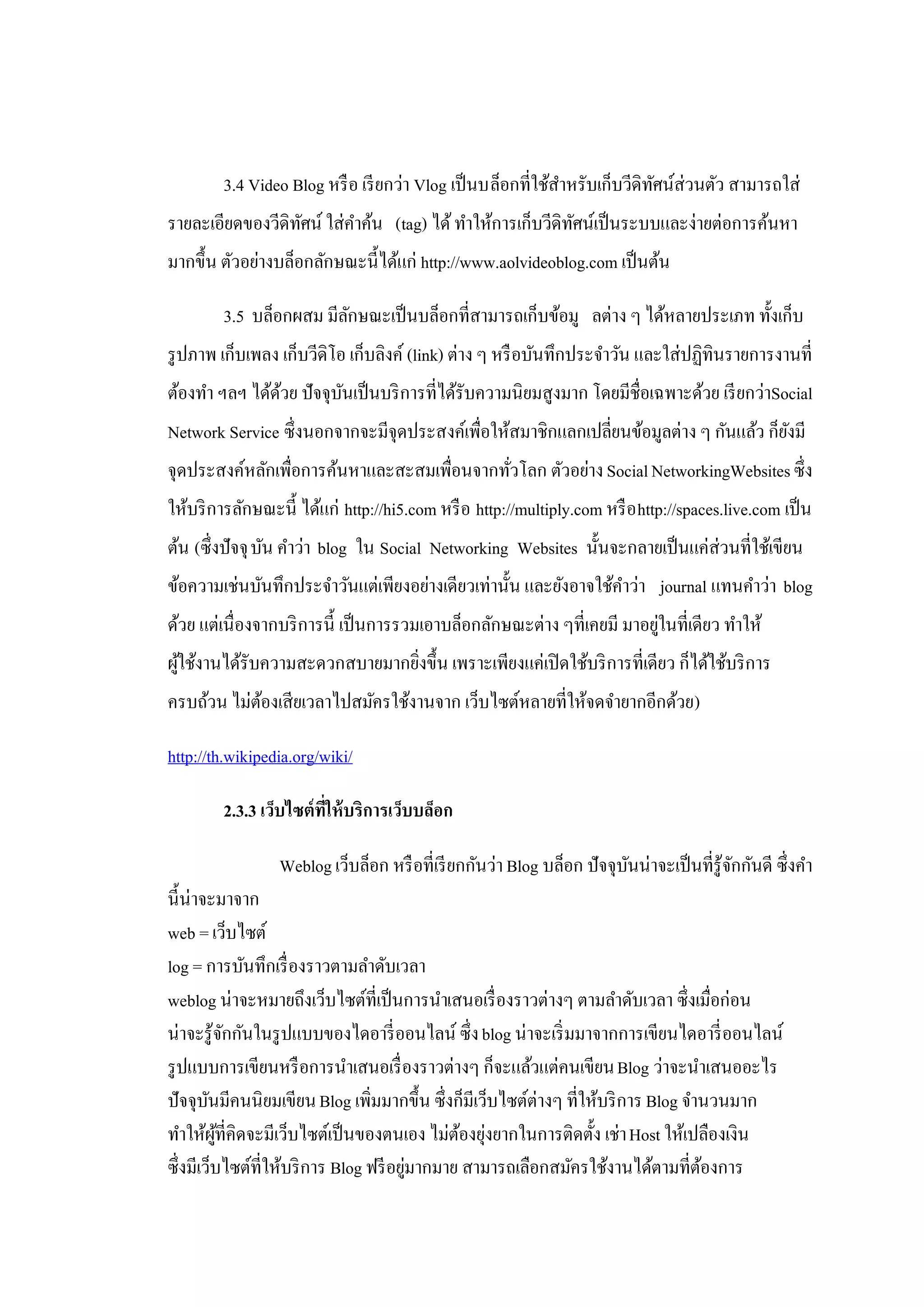 3.4 Video Blog หรื อ เรี ยกว่า Vlog เป็ นบล็อกที่ใช้สาหรับเก็บวีดิทศน์ส่วนตัว สามารถใส่
                                                             ํ             ั
รายละเอียดของวีดิทศน์ ใส่คาค้น (tag) ได้ ทําให้การเก็บวีดิทศน์เป็ นระบบและง่ายต่อการค้นหา
                  ั       ํ                                ั
มากขึ้น ตัวอย่างบล็อกลักษณะนี้ได้แก่ http://www.aolvideoblog.com เป็ นต้น

        3.5 บล็อกผสม มีลกษณะเป็ นบล็อกที่สามารถเก็บข้อมู ลต่าง ๆ ได้หลายประเภท ทั้งเก็บ
                        ั
รู ปภาพ เก็บเพลง เก็บวีดิโอ เก็บลิงค์ (link) ต่าง ๆ หรื อบันทึกประจําวัน และใส่ปฏิทินรายการงานที่
ต้องทํา ฯลฯ ได้ดวย ปัจจุบนเป็ นบริ การที่ได้รับความนิยมสูงมาก โดยมีชื่อเฉพาะด้วย เรี ยกว่าSocial
                ้        ั
Network Service ซึ่งนอกจากจะมีจุดประสงค์เพื่อให้สมาชิกแลกเปลี่ยนข้อมูลต่าง ๆ กันแล้ว ก็ยงมี
                                                                                        ั
จุดประสงค์หลักเพื่อการค้นหาและสะสมเพื่อนจากทัวโลก ตัวอย่าง Social NetworkingWebsites ซึ่ง
                                             ่
ให้บริ การลักษณะนี้ ได้แก่ http://hi5.com หรื อ http://multiply.com หรื อ http://spaces.live.com เป็ น
ต้น (ซึ่ งปัจจุ บัน คําว่า blog ใน Social Networking Websites นั้นจะกลายเป็ นแค่ส่วนที่ใช้เขียน
ข้อความเช่นบันทึกประจําวันแต่เพียงอย่างเดียวเท่านั้น และยังอาจใช้คาว่า journal แทนคําว่า blog
                                                                    ํ
ด้วย แต่เนื่องจากบริ การนี้ เป็ นการรวมเอาบล็อกลักษณะต่าง ๆที่เคยมี มาอยูในที่เดียว ทําให้
                                                                         ่
ผูใช้งานได้รับความสะดวกสบายมากยิงขึ้น เพราะเพียงแค่เปิ ดใช้บริ การที่เดียว ก็ได้ใช้บริ การ
  ้                             ่
ครบถ้วน ไม่ตองเสียเวลาไปสมัครใช้งานจาก เว็บไซต์หลายที่ให้จดจํายากอีกด้วย)
            ้

http://th.wikipedia.org/wiki/

        2.3.3 เว็บไซต์ที่ให้ บริการเว็บบล็อก

                 Weblog เว็บล็อก หรื อที่เรี ยกกันว่า Blog บล็อก ปัจจุบนน่าจะเป็ นที่รู้จกกันดี ซึ่งคํา
                                                                       ั                 ั
นี้น่าจะมาจาก
web = เว็บไซต์
log = การบันทึกเรื่ องราวตามลําดับเวลา
weblog น่าจะหมายถึงเว็บไซต์ที่เป็ นการนําเสนอเรื่ องราวต่างๆ ตามลําดับเวลา ซึ่งเมื่อก่อน
น่าจะรู้จกกันในรู ปแบบของไดอารี่ ออนไลน์ ซึ่ง blog น่าจะเริ่ มมาจากการเขียนไดอารี่ ออนไลน์
             ั
รู ปแบบการเขียนหรื อการนําเสนอเรื่ องราวต่างๆ ก็จะแล้วแต่คนเขียน Blog ว่าจะนําเสนออะไร
ปัจจุบนมีคนนิยมเขียน Blog เพิ่มมากขึ้น ซึ่งก็มีเว็บไซต์ต่างๆ ที่ให้บริ การ Blog จํานวนมาก
        ั
ทําให้ผที่คิดจะมีเว็บไซต์เป็ นของตนเอง ไม่ตองยุงยากในการติดตั้ง เช่า Host ให้เปลืองเงิน
          ู้                                  ้ ่
ซึ่งมีเว็บไซต์ที่ให้บริ การ Blog ฟรี อยูมากมาย สามารถเลือกสมัครใช้งานได้ตามที่ตองการ
                                        ่                                          ้
 