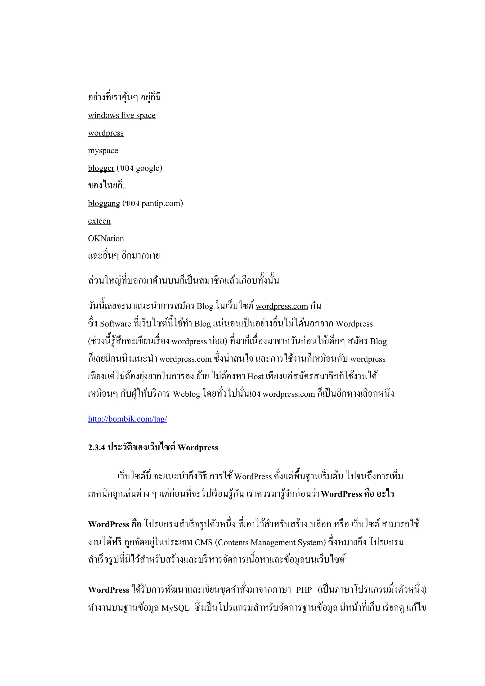 อย่างที่เราคุนๆ อยูก็มี
             ้     ่
windows live space
wordpress
myspace
blogger (ของ google)
ของไทยก็..
bloggang (ของ pantip.com)
exteen
OKNation
และอื่นๆ อีกมากมาย
ส่วนใหญ่ที่บอกมาด้านบนก็เป็ นสมาชิกแล้วเกือบทั้งนั้น
วันนี้เลยจะมาแนะนําการสมัคร Blog ในเว็บไซต์ wordpress.com กัน
ซึ่ง Software ที่เว็บไซต์น้ ีใช้ทา Blog แน่นอนเป็ นอย่างอื่นไม่ได้นอกจาก Wordpress
                                 ํ
(ช่วงนี้รู้สึกจะเขียนเรื่ อง wordpress บ่อย) ที่มาก็เนื่องมาจากวันก่อนให้เด็กๆ สมัคร Blog
ก็เลยมีคนนึงแนะนํา wordpress.com ซึ่งน่าสนใจ และการใช้งานก็เหมือนกับ wordpress
เพียงแต่ไม่ตองยุงยากในการลง ย้าย ไม่ตองหา Host เพียงแค่สมัครสมาชิกก็ใช้งานได้
               ้ ่                           ้
เหมือนๆ กับผูให้บริ การ Weblog โดยทัวไปนันเอง wordpress.com ก็เป็ นอีกทางเลือกหนึ่ง
                 ้                         ่      ่
http://bombik.com/tag/

2.3.4 ประวัตของเว็บไซต์ Wordpress
            ิ

       เว็บไซต์น้ ี จะแนะนําถึงวิธี การใช้ WordPress ตั้งแต่พ้ืนฐานเริ่ มต้น ไปจนถึงการเพิ่ม
เทคนิคลูกเล่นต่าง ๆ แต่ก่อนที่จะไปเรี ยนรู้กน เราควรมารู้จกก่อนว่า WordPress คือ อะไร
                                            ั             ั

WordPress คือ โปรแกรมสําเร็ จรู ปตัวหนึ่ง ที่เอาไว้สาหรับสร้าง บล็อก หรื อ เว็บไซต์ สามารถใช้
                                                      ํ
งานได้ฟรี ถูกจัดอยูในประเภท CMS (Contents Management System) ซึ่งหมายถึง โปรแกรม
                       ่
สําเร็ จรู ปที่มีไว้สาหรับสร้างและบริ หารจัดการเนื้อหาและข้อมูลบนเว็บไซต์
                     ํ

WordPress ได้รับการพัฒนาและเขียนชุดคําสังมาจากภาษา PHP (เป็ นภาษาโปรแกรมมิ่งตัวหนึ่ง)
                                        ่
ทํางานบนฐานข้อมูล MySQL ซึ่งเป็ นโปรแกรมสําหรับจัดการฐานข้อมูล มีหน้าที่เก็บ เรี ยกดู แก้ไข
 
