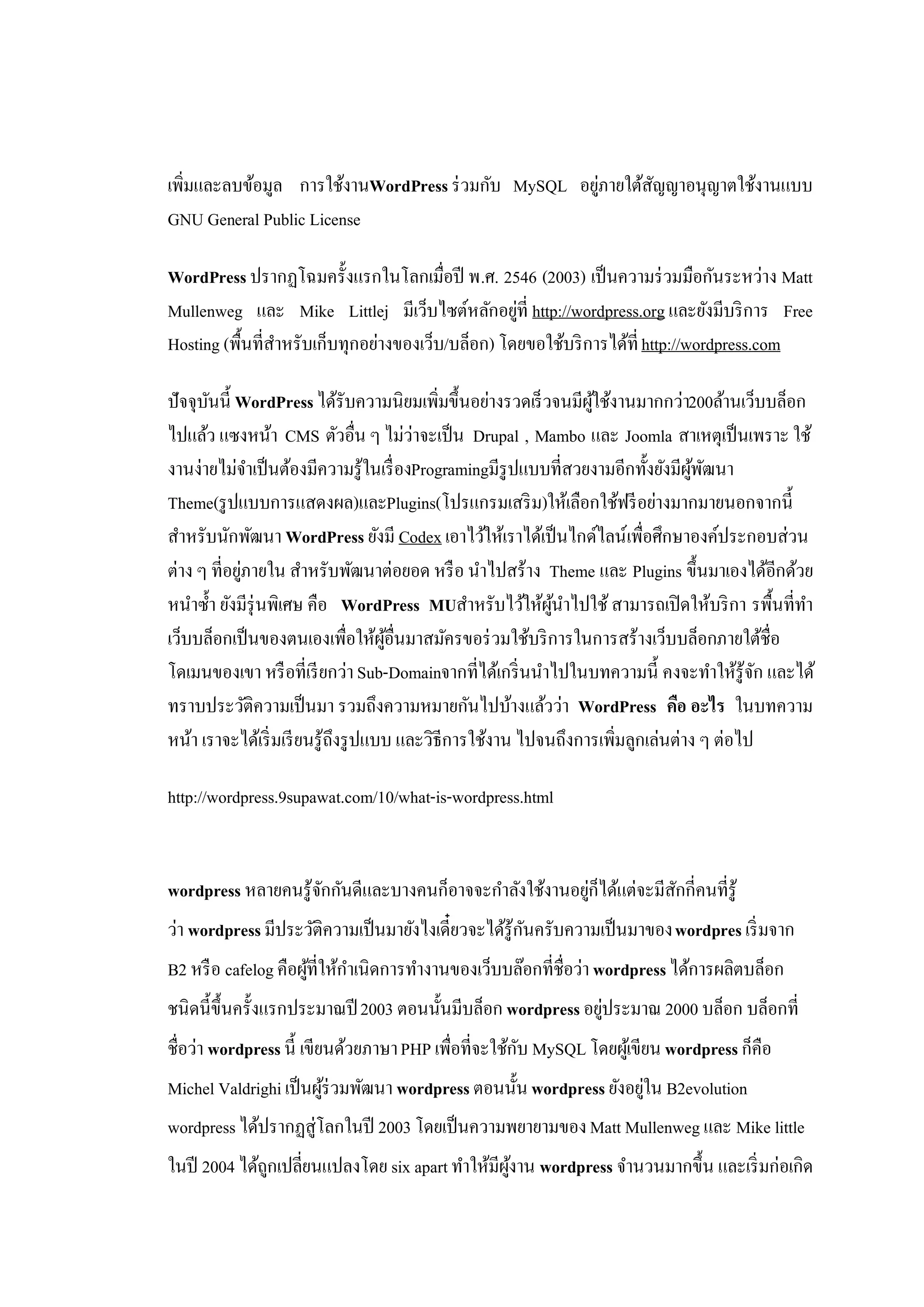 เพิ่มและลบข้อมูล การใช้งานWordPress ร่ วมกับ MySQL อยูภายใต้สญญาอนุญาตใช้งานแบบ
                                                      ่      ั
GNU General Public License

WordPress ปรากฏโฉมครั้งแรกในโลกเมื่อปี พ.ศ. 2546 (2003) เป็ นความร่ วมมือกันระหว่าง Matt
Mullenweg และ Mike Littlej มีเว็บไซต์หลักอยูที่ http://wordpress.org และยังมีบริ การ Free
                                                   ่
Hosting (พื้นที่สาหรับเก็บทุกอย่างของเว็บ/บล็อก) โดยขอใช้บริ การได้ที่ http://wordpress.com
                 ํ

ปัจจุบนนี้ WordPress ได้รับความนิยมเพิ่มขึ้นอย่างรวดเร็ วจนมีผใช้งานมากกว่า200ล้านเว็บบล็อก
       ั                                                         ู้
ไปแล้ว แซงหน้า CMS ตัวอื่น ๆ ไม่ว่าจะเป็ น Drupal , Mambo และ Joomla สาเหตุเป็ นเพราะ ใช้
งานง่ายไม่จาเป็ นต้องมีความรู้ในเรื่ องProgramingมีรูปแบบที่สวยงามอีกทั้งยังมีผพฒนา
               ํ                                                                 ู้ ั
Theme(รู ปแบบการแสดงผล)และPlugins(โปรแกรมเสริ ม)ให้เลือกใช้ฟรี อย่างมากมายนอกจากนี้
สําหรับนักพัฒนา WordPress ยังมี Codex เอาไว้ให้เราได้เป็ นไกด์ไลน์เพื่อศึกษาองค์ประกอบส่วน
ต่าง ๆ ที่อยูภายใน สําหรับพัฒนาต่อยอด หรื อ นําไปสร้าง Theme และ Plugins ขึ้นมาเองได้อีกด้วย
             ่
หนําซํ้า ยังมีรุ่นพิเศษ คือ WordPress MUสําหรับไว้ให้ผนาไปใช้ สามารถเปิ ดให้บริ กา รพื้นที่ทา
                                                            ู้ ํ                             ํ
เว็บบล็อกเป็ นของตนเองเพื่อให้ผอื่นมาสมัครขอร่ วมใช้บริ การในการสร้างเว็บบล็อกภายใต้ชื่อ
                                     ู้
โดเมนของเขา หรื อที่เรี ยกว่า Sub-Domainจากที่ได้เกริ่ นนําไปในบทความนี้ คงจะทําให้รู้จก และได้
                                                                                           ั
ทราบประวัติความเป็ นมา รวมถึงความหมายกันไปบ้างแล้วว่า WordPress คือ อะไร ในบทความ
หน้า เราจะได้เริ่ มเรี ยนรู้ถึงรู ปแบบ และวิธีการใช้งาน ไปจนถึงการเพิ่มลูกเล่นต่าง ๆ ต่อไป

http://wordpress.9supawat.com/10/what-is-wordpress.html


wordpress หลายคนรู้จกกันดีและบางคนก็อาจจะกําลังใช้งานอยูก็ได้แต่จะมีสกกี่คนที่รู้
                    ั                                   ่            ั
ว่า wordpress มีประวัติความเป็ นมายังไงเดี๋ยวจะได้รู้กนครับความเป็ นมาของ wordpres เริ่ มจาก
                                                      ั
B2 หรื อ cafelog คือผูที่ให้กาเนิดการทํางานของเว็บบล๊อกที่ชื่อว่า wordpress ได้การผลิตบล็อก
                      ้      ํ
ชนิดนี้ข้ ึนครั้งแรกประมาณปี 2003 ตอนนั้นมีบล็อก wordpress อยูประมาณ 2000 บล็อก บล็อกที่
                                                              ่
ชื่อว่า wordpress นี้ เขียนด้วยภาษา PHP เพื่อที่จะใช้กบ MySQL โดยผูเ้ ขียน wordpress ก็คือ
                                                      ั
Michel Valdrighi เป็ นผูร่วมพัฒนา wordpress ตอนนั้น wordpress ยังอยูใน B2evolution
                        ้                                           ่
wordpress ได้ปรากฏสู่โลกในปี 2003 โดยเป็ นความพยายามของ Matt Mullenweg และ Mike little
ในปี 2004 ได้ถกเปลี่ยนแปลงโดย six apart ทําให้มีผงาน wordpress จํานวนมากขึ้น และเริ่ มก่อเกิด
              ู                                  ู้
 