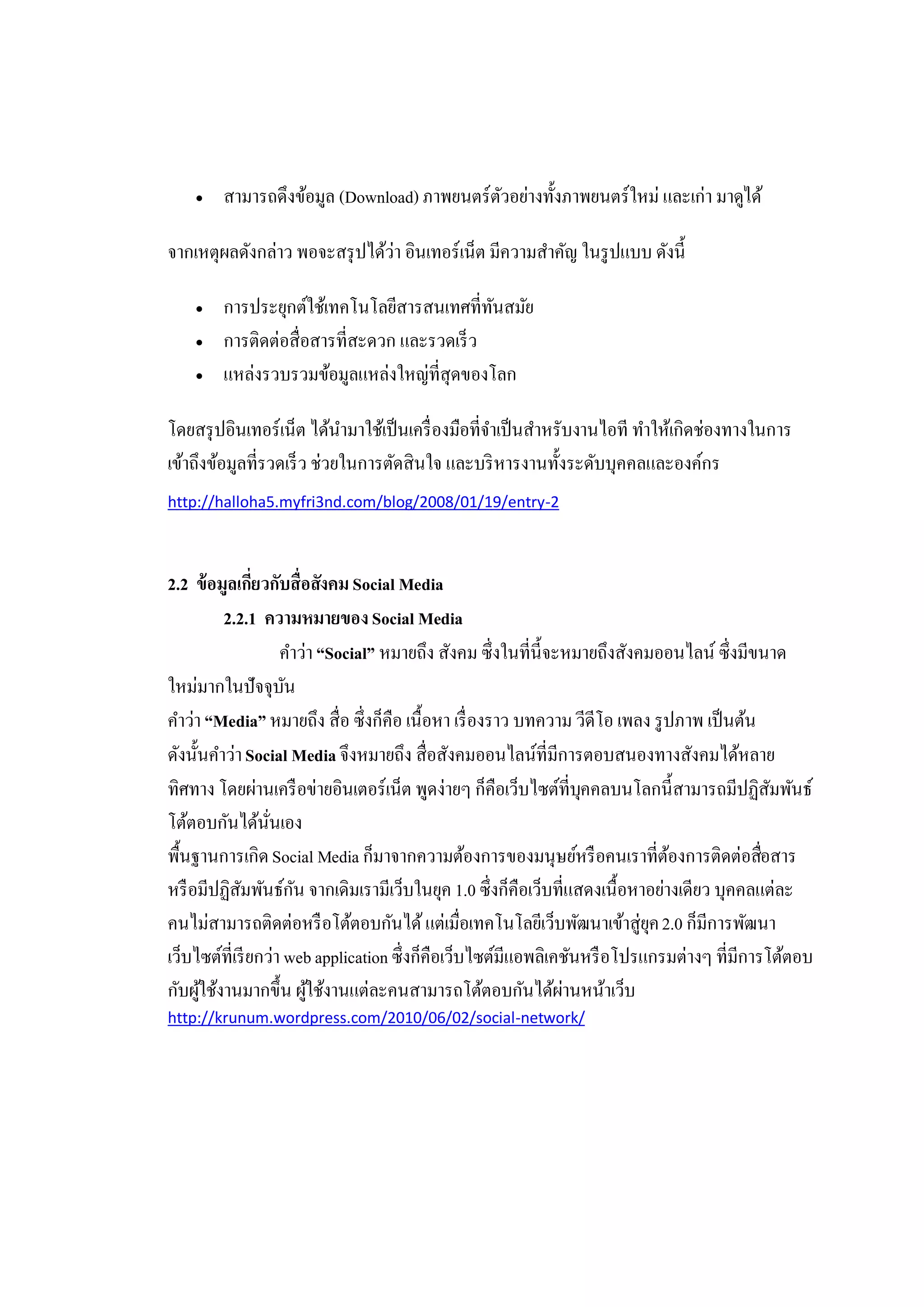    สามารถดึงข้อมูล (Download) ภาพยนตร์ตวอย่างทั้งภาพยนตร์ใหม่ และเก่า มาดูได้
                                            ั

จากเหตุผลดังกล่าว พอจะสรุ ปได้วา อินเทอร์เน็ต มีความสําคัญ ในรู ปแบบ ดังนี้
                               ่

       การประยุกต์ใช้เทคโนโลยีสารสนเทศที่ทนสมัย
                                             ั
       การติดต่อสื่อสารที่สะดวก และรวดเร็ ว
       แหล่งรวบรวมข้อมูลแหล่งใหญ่ที่สุดของโลก

โดยสรุ ปอินเทอร์เน็ต ได้นามาใช้เป็ นเครื่ องมือที่จาเป็ นสําหรับงานไอที ทําให้เกิดช่องทางในการ
                             ํ                     ํ
เข้าถึงข้อมูลที่รวดเร็ ว ช่วยในการตัดสินใจ และบริ หารงานทั้งระดับบุคคลและองค์กร
http://halloha5.myfri3nd.com/blog/2008/01/19/entry-2



2.2 ข้ อมูลเกียวกับสื่อสังคม Social Media
                ่
          2.2.1 ความหมายของ Social Media
                     คําว่า “Social” หมายถึง สังคม ซึ่งในที่น้ ีจะหมายถึงสังคมออนไลน์ ซึ่งมีขนาด
ใหม่มากในปัจจุบน     ั
คําว่า “Media” หมายถึง สื่อ ซึ่งก็คือ เนื้อหา เรื่ องราว บทความ วีดีโอ เพลง รู ปภาพ เป็ นต้น
ดังนั้นคําว่า Social Media จึงหมายถึง สื่อสังคมออนไลน์ที่มีการตอบสนองทางสังคมได้หลาย
ทิศทาง โดยผ่านเครื อข่ายอินเตอร์เน็ต พูดง่ายๆ ก็คือเว็บไซต์ที่บคคลบนโลกนี้สามารถมีปฏิสมพันธ์
                                                                    ุ                          ั
โต้ตอบกันได้นนเอง ั่
พื้นฐานการเกิด Social Media ก็มาจากความต้องการของมนุษย์หรื อคนเราที่ตองการติดต่อสือสาร
                                                                                ้            ่
หรื อมีปฏิสมพันธ์กน จากเดิมเรามีเว็บในยุค 1.0 ซึ่งก็คือเว็บที่แสดงเนื้อหาอย่างเดียว บุคคลแต่ละ
             ั          ั
คนไม่สามารถติดต่อหรื อโต้ตอบกันได้ แต่เมื่อเทคโนโลยีเว็บพัฒนาเข้าสู่ยค 2.0 ก็มีการพัฒนา
                                                                              ุ
เว็บไซต์ที่เรี ยกว่า web application ซึ่งก็คือเว็บไซต์มีแอพลิเคชันหรื อโปรแกรมต่างๆ ที่มีการโต้ตอบ
กับผูใช้งานมากขึ้น ผูใช้งานแต่ละคนสามารถโต้ตอบกันได้ผานหน้าเว็บ
      ้                   ้                                       ่
http://krunum.wordpress.com/2010/06/02/social-network/
 