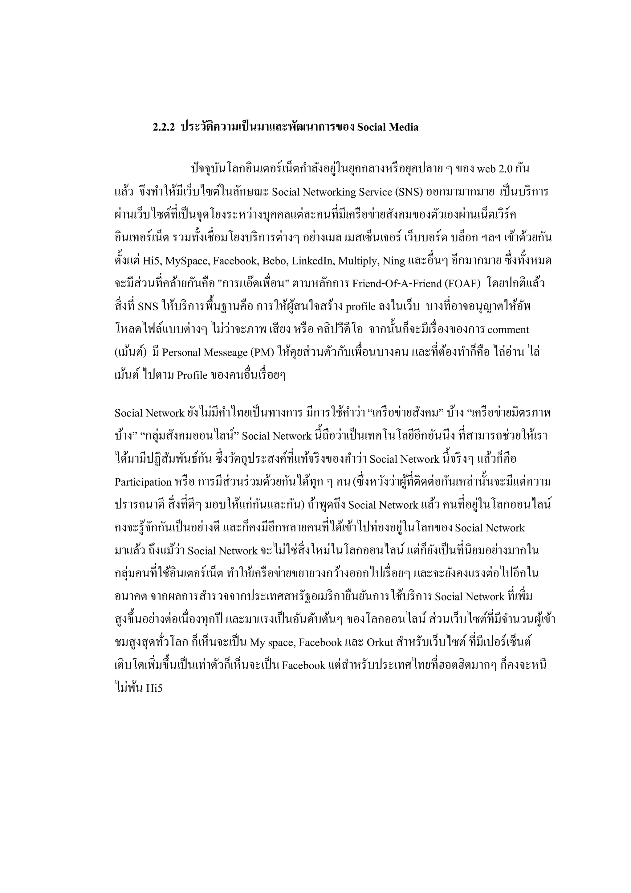 2.2.2 ประวัตความเป็ นมาและพัฒนาการของ Social Media
                    ิ

                   ปัจจุบนโลกอินเตอร์เน็ตกําลังอยูในยุคกลางหรื อยุคปลาย ๆ ของ web 2.0 กัน
                          ั                       ่
แล้ว จึงทําให้มีเว็บไซต์ในลักษณะ Social Networking Service (SNS) ออกมามากมาย เป็ นบริ การ
ผ่านเว็บไซต์ที่เป็ นจุดโยงระหว่างบุคคลแต่ละคนที่มีเครื อข่ายสังคมของตัวเองผ่านเน็ตเวิร์ค
อินเทอร์เน็ต รวมทั้งเชื่อมโยงบริ การต่างๆ อย่างเมล เมสเซ็นเจอร์ เว็บบอร์ด บล็อก ฯลฯ เข้าด้วยกัน
ตั้งแต่ Hi5, MySpace, Facebook, Bebo, LinkedIn, Multiply, Ning และอื่นๆ อีกมากมาย ซึ่งทั้งหมด
จะมีส่วนที่คล้ายกันคือ "การแอ๊ดเพื่อน" ตามหลักการ Friend-Of-A-Friend (FOAF) โดยปกติแล้ว
สิ่งที่ SNS ให้บริ การพื้นฐานคือ การให้ผสนใจสร้าง profile ลงในเว็บ บางที่อาจอนุญาตให้อพ
                                        ู้                                               ั
โหลดไฟล์แบบต่างๆ ไม่ว่าจะภาพ เสียง หรื อ คลิปวีดีโอ จากนั้นก็จะมีเรื่ องของการ comment
(เม้นต์) มี Personal Messeage (PM) ให้คุยส่วนตัวกับเพื่อนบางคน และที่ตองทําก็คือ ไล่อ่าน ไล่
                                                                         ้
เม้นต์ ไปตาม Profile ของคนอื่นเรื่ อยๆ

Social Network ยังไม่มีคาไทยเป็ นทางการ มีการใช้คาว่า “เครื อข่ายสังคม” บ้าง “เครื อข่ายมิตรภาพ
                           ํ                            ํ
บ้าง” “กลุ่มสังคมออนไลน์” Social Network นี้ถือว่าเป็ นเทคโนโลยีอีกอันนึง ที่สามารถช่วยให้เรา
ได้มามีปฏิสมพันธ์กน ซึ่งวัตถุประสงค์ที่แท้จริ งของคําว่า Social Network นี้จริ งๆ แล้วก็คือ
              ั       ั
Participation หรื อ การมีส่วนร่ วมด้วยกันได้ทุก ๆ คน (ซึ่ งหวังว่าผูที่ติดต่อกันเหล่านั้นจะมีแต่ความ
                                                                    ้
ปรารถนาดี สิ่งที่ดีๆ มอบให้แก่กนและกัน) ถ้าพูดถึง Social Network แล้ว คนที่อยูในโลกออนไลน์
                                   ั                                                 ่
คงจะรู้จกกันเป็ นอย่างดี และก็คงมีอีกหลายคนที่ได้เข้าไปท่องอยูในโลกของ Social Network
        ั                                                         ่
มาแล้ว ถึงแม้ว่า Social Network จะไม่ใช่สิ่งใหม่ในโลกออนไลน์ แต่กยงเป็ นที่นิยมอย่างมากใน
                                                                          ็ ั
กลุ่มคนที่ใช้อินเตอร์เน็ต ทําให้เครื อข่ายขยายวงกว้างออกไปเรื่ อยๆ และจะยังคงแรงต่อไปอีกใน
อนาคต จากผลการสํารวจจากประเทศสหรัฐอเมริ กายืนยันการใช้บริ การ Social Network ที่เพิ่ม
สูงขึ้นอย่างต่อเนื่องทุกปี และมาแรงเป็ นอันดับต้นๆ ของโลกออนไลน์ ส่วนเว็บไซต์ที่มีจานวนผูเ้ ข้า
                                                                                           ํ
ชมสูงสุดทัวโลก ก็เห็นจะเป็ น My space, Facebook และ Orkut สําหรับเว็บไซต์ ที่มีเปอร์เซ็นต์
            ่
เติบโตเพิ่มขึ้นเป็ นเท่าตัวก็เห็นจะเป็ น Facebook แต่สาหรับประเทศไทยที่ฮอตฮิตมากๆ ก็คงจะหนี
                                                      ํ
ไม่พน Hi5
      ้
 