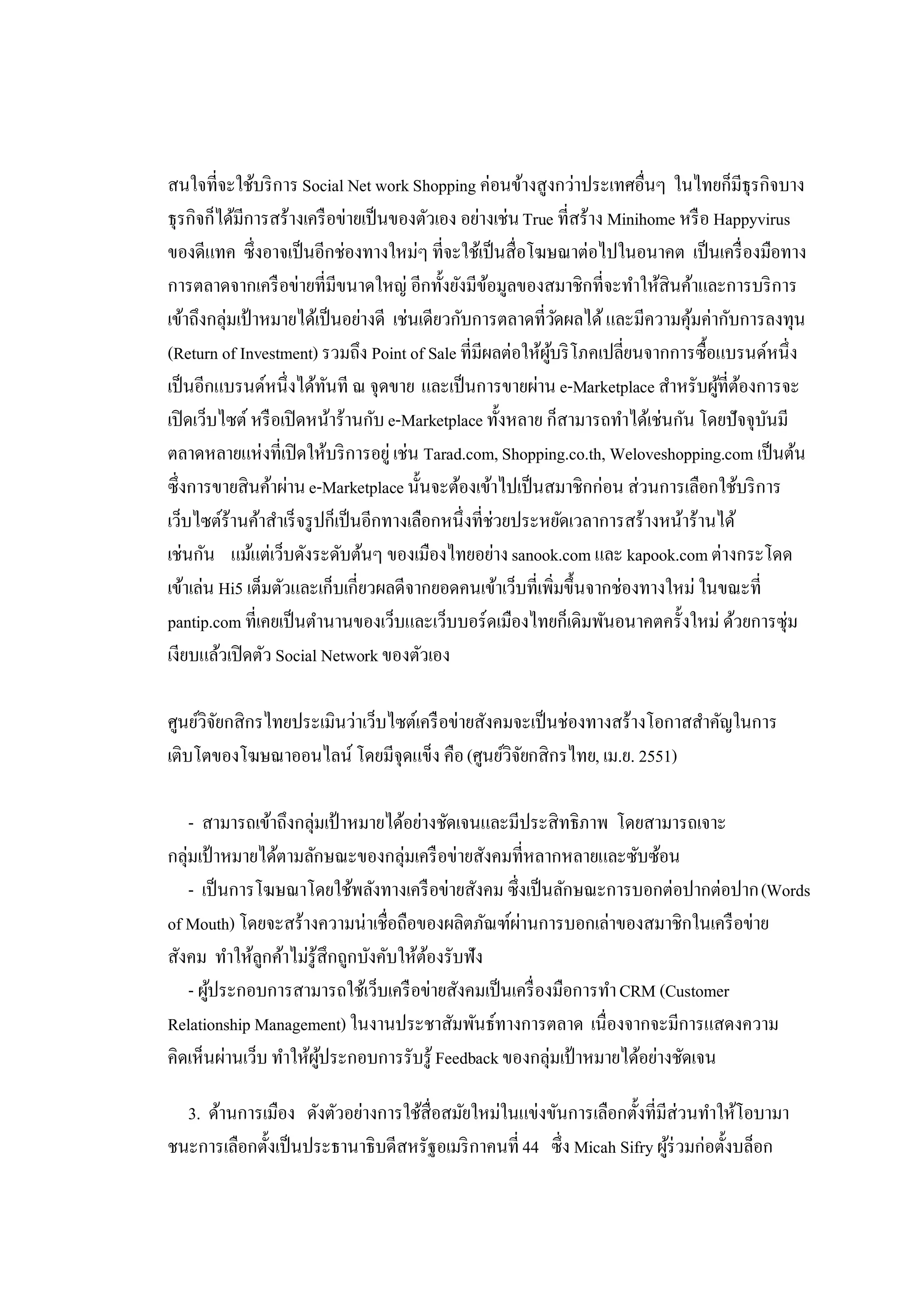 สนใจที่จะใช้บริ การ Social Net work Shopping ค่อนข้างสูงกว่าประเทศอื่นๆ ในไทยก็มีธุรกิจบาง
ธุรกิจก็ได้มีการสร้างเครื อข่ายเป็ นของตัวเอง อย่างเช่น True ที่สร้าง Minihome หรื อ Happyvirus
ของดีแทค ซึ่งอาจเป็ นอีกช่องทางใหม่ๆ ที่จะใช้เป็ นสื่อโฆษณาต่อไปในอนาคต เป็ นเครื่ องมือทาง
การตลาดจากเครื อข่ายที่มีขนาดใหญ่ อีกทั้งยังมีขอมูลของสมาชิกที่จะทําให้สินค้าและการบริ การ
                                                     ้
เข้าถึงกลุ่มเป้ าหมายได้เป็ นอย่างดี เช่นเดียวกับการตลาดที่วดผลได้ และมีความคุมค่ากับการลงทุน
                                                                ั               ้
(Return of Investment) รวมถึง Point of Sale ที่มีผลต่อให้ผบริ โภคเปลี่ยนจากการซื้อแบรนด์หนึ่ง
                                                             ู้
เป็ นอีกแบรนด์หนึ่งได้ทนที ณ จุดขาย และเป็ นการขายผ่าน e-Marketplace สําหรับผูที่ตองการจะ
                           ั                                                         ้ ้
เปิ ดเว็บไซต์ หรื อเปิ ดหน้าร้านกับ e-Marketplace ทั้งหลาย ก็สามารถทําได้เช่นกัน โดยปัจจุบนมี
                                                                                           ั
ตลาดหลายแห่งที่เปิ ดให้บริ การอยู่ เช่น Tarad.com, Shopping.co.th, Weloveshopping.com เป็ นต้น
ซึ่งการขายสินค้าผ่าน e-Marketplace นั้นจะต้องเข้าไปเป็ นสมาชิกก่อน ส่วนการเลือกใช้บริ การ
เว็บไซต์ร้านค้าสําเร็ จรู ปก็เป็ นอีกทางเลือกหนึ่งที่ช่วยประหยัดเวลาการสร้างหน้าร้านได้
เช่นกัน แม้แต่เว็บดังระดับต้นๆ ของเมืองไทยอย่าง sanook.com และ kapook.com ต่างกระโดด
เข้าเล่น Hi5 เต็มตัวและเก็บเกี่ยวผลดีจากยอดคนเข้าเว็บที่เพิ่มขึ้นจากช่องทางใหม่ ในขณะที่
pantip.com ที่เคยเป็ นตํานานของเว็บและเว็บบอร์ดเมืองไทยก็เดิมพันอนาคตครั้งใหม่ ด้วยการซุ่ม
เงียบแล้วเปิ ดตัว Social Network ของตัวเอง

ศูนย์วิจยกสิกรไทยประเมินว่าเว็บไซต์เครื อข่ายสังคมจะเป็ นช่องทางสร้างโอกาสสําคัญในการ
        ั
เติบโตของโฆษณาออนไลน์ โดยมีจุดแข็ง คือ (ศูนย์วิจยกสิกรไทย, เม.ย. 2551)
                                                   ั

    - สามารถเข้าถึงกลุ่มเป้ าหมายได้อย่างชัดเจนและมีประสิทธิภาพ โดยสามารถเจาะ
กลุ่มเป้ าหมายได้ตามลักษณะของกลุ่มเครื อข่ายสังคมที่หลากหลายและซับซ้อน
    - เป็ นการโฆษณาโดยใช้พลังทางเครื อข่ายสังคม ซึ่งเป็ นลักษณะการบอกต่อปากต่อปาก (Words
of Mouth) โดยจะสร้างความน่าเชื่อถือของผลิตภัณฑ์ผานการบอกเล่าของสมาชิกในเครื อข่าย
                                                    ่
สังคม ทําให้ลกค้าไม่รู้สึกถูกบังคับให้ตองรับฟัง
               ู                        ้
    - ผูประกอบการสามารถใช้เว็บเครื อข่ายสังคมเป็ นเครื่ องมือการทํา CRM (Customer
        ้
Relationship Management) ในงานประชาสัมพันธ์ทางการตลาด เนื่องจากจะมีการแสดงความ
คิดเห็นผ่านเว็บ ทําให้ผประกอบการรับรู้ Feedback ของกลุ่มเป้ าหมายได้อย่างชัดเจน
                       ู้

  3. ด้านการเมือง ดังตัวอย่างการใช้สื่อสมัยใหม่ในแข่งขันการเลือกตั้งที่มีส่วนทําให้โอบามา
ชนะการเลือกตั้งเป็ นประธานาธิบดีสหรัฐอเมริ กาคนที่ 44 ซึ่ง Micah Sifry ผูร่วมก่อตั้งบล็อก
                                                                         ้
 