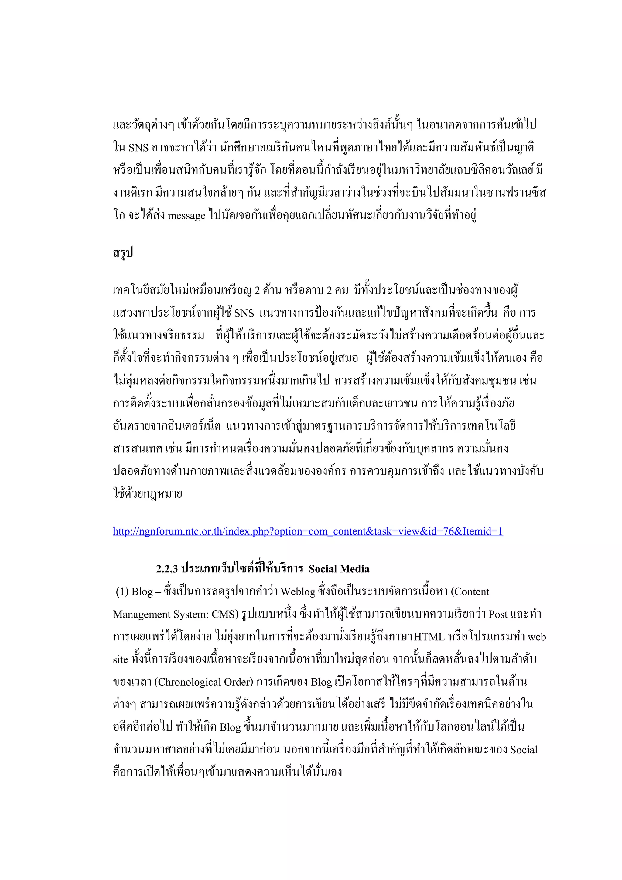 และวัตถุต่างๆ เข้าด้วยกันโดยมีการระบุความหมายระหว่างลิงค์น้ นๆ ในอนาคตจากการค้นเข้าไป
                                                                  ั
ใน SNS อาจจะหาได้ว่า นักศึกษาอเมริ กนคนไหนที่พดภาษาไทยได้และมีความสัมพันธ์เป็ นญาติ
                                        ั             ู
หรื อเป็ นเพื่อนสนิทกับคนที่เรารู้จก โดยที่ตอนนี้กาลังเรี ยนอยูในมหาวิทยาลัยแถบซิลิคอนวัลเลย์ มี
                                   ั              ํ            ่
งานดิเรก มีความสนใจคล้ายๆ กัน และที่สาคัญมีเวลาว่างในช่วงที่จะบินไปสัมมนาในซานฟรานซิส
                                           ํ
โก จะได้ส่ง message ไปนัดเจอกันเพื่อคุยแลกเปลี่ยนทัศนะเกี่ยวกับงานวิจยที่ทาอยู่
                                                                         ั ํ

สรุป

เทคโนยีสมัยใหม่เหมือนเหรี ยญ 2 ด้าน หรื อดาบ 2 คม มีท้งประโยชน์และเป็ นช่องทางของผู้
                                                         ั
แสวงหาประโยชน์จากผูใช้ SNS แนวทางการป้ องกันและแก้ไขปัญหาสังคมที่จะเกิดขึ้น คือ การ
                        ้
ใช้แนวทางจริ ยธรรม ที่ผให้บริ การและผูใช้จะต้องระมัดระวังไม่สร้างความเดือดร้อนต่อผูอื่นและ
                          ู้                ้                                          ้
ก็ต้งใจที่จะทํากิจกรรมต่าง ๆ เพื่อเป็ นประโยชน์อยูเ่ สมอ ผูใช้ตองสร้างความเข้มแข็งให้ตนเอง คือ
    ั                                                      ้ ้
ไม่ลุ่มหลงต่อกิจกรรมใดกิจกรรมหนึ่งมากเกินไป ควรสร้างความเข้มแข็งให้กบสังคมชุมชน เช่น
                                                                           ั
การติดตั้งระบบเพื่อกลันกรองข้อมูลที่ไม่เหมาะสมกับเด็กและเยาวชน การให้ความรู้เรื่ องภัย
                      ่
อันตรายจากอินเตอร์เน็ต แนวทางการเข้าสู่มาตรฐานการบริ การจัดการให้บริ การเทคโนโลยี
สารสนเทศ เช่น มีการกําหนดเรื่ องความมันคงปลอดภัยที่เกี่ยวข้องกับบุคลากร ความมันคง
                                          ่                                        ่
ปลอดภัยทางด้านกายภาพและสิ่งแวดล้อมขององค์กร การควบคุมการเข้าถึง และใช้แนวทางบังคับ
ใช้ดวยกฎหมาย
      ้

http://ngnforum.ntc.or.th/index.php?option=com_content&task=view&id=76&Itemid=1

             2.2.3 ประเภทเว็บไซต์ที่ให้ บริการ Social Media
 (1) Blog – ซึ่งเป็ นการลดรู ปจากคําว่า Weblog ซึ่งถือเป็ นระบบจัดการเนื้ อหา (Content

Management System: CMS) รู ปแบบหนึ่ง ซึ่งทําให้ผใช้สามารถเขียนบทความเรี ยกว่า Post และทํา
                                                          ู้
การเผยแพร่ ได้โดยง่าย ไม่ยงยากในการที่จะต้องมานังเรี ยนรู้ถึงภาษา HTML หรื อโปรแกรมทํา web
                              ุ่                        ่
site ทั้งนี้การเรี ยงของเนื้อหาจะเรี ยงจากเนื้อหาที่มาใหม่สุดก่อน จากนั้นก็ลดหลันลงไปตามลําดับ
                                                                                ่
ของเวลา (Chronological Order) การเกิดของ Blog เปิ ดโอกาสให้ใครๆที่มีความสามารถในด้าน
ต่างๆ สามารถเผยแพร่ ความรู้ดงกล่าวด้วยการเขียนได้อย่างเสรี ไม่มีขีดจํากัดเรื่ องเทคนิคอย่างใน
                                 ั
อดีตอีกต่อไป ทําให้เกิด Blog ขึ้นมาจํานวนมากมาย และเพิ่มเนื้อหาให้กบโลกออนไลน์ได้เป็ น
                                                                          ั
จํานวนมหาศาลอย่างที่ไม่เคยมีมาก่อน นอกจากนี้เครื่ องมือที่สาคัญที่ทาให้เกิดลักษณะของ Social
                                                                ํ       ํ
คือการเปิ ดให้เพื่อนๆเข้ามาแสดงความเห็นได้นนเอง   ั่
 