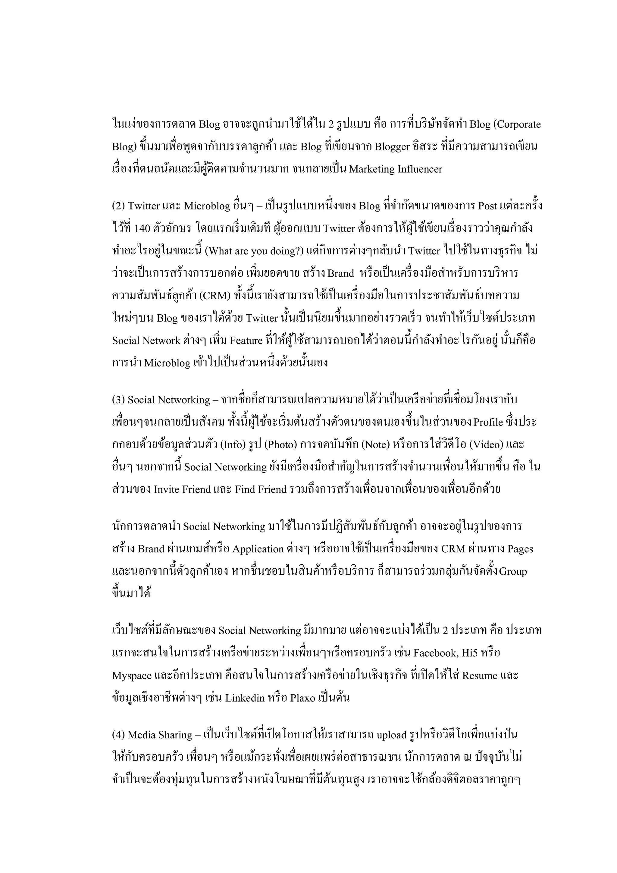 ในแง่ของการตลาด Blog อาจจะถูกนํามาใช้ได้ใน 2 รู ปแบบ คือ การที่บริ ษทจัดทํา Blog (Corporate
                                                                       ั
Blog) ขึ้นมาเพื่อพูดจากับบรรดาลูกค้า และ Blog ที่เขียนจาก Blogger อิสระ ที่มีความสามารถเขียน
เรื่ องที่ตนถนัดและมีผติดตามจํานวนมาก จนกลายเป็ น Marketing Influencer
                      ู้

(2) Twitter และ Microblog อื่นๆ – เป็ นรู ปแบบหนึ่งของ Blog ที่จากัดขนาดของการ Post แต่ละครั้ง
                                                                ํ
ไว้ที่ 140 ตัวอักษร โดยแรกเริ่ มเดิมที ผูออกแบบ Twitter ต้องการให้ผใช้เขียนเรื่ องราวว่าคุณกําลัง
                                         ้                          ู้
ทําอะไรอยูในขณะนี้ (What are you doing?) แต่กิจการต่างๆกลับนํา Twitter ไปใช้ในทางธุรกิจ ไม่
             ่
ว่าจะเป็ นการสร้างการบอกต่อ เพิ่มยอดขาย สร้าง Brand หรื อเป็ นเครื่ องมือสําหรับการบริ หาร
ความสัมพันธ์ลกค้า (CRM) ทั้งนี้เรายังสามารถใช้เป็ นเครื่ องมือในการประชาสัมพันธ์บทความ
                 ู
ใหม่ๆบน Blog ของเราได้ดวย Twitter นั้นเป็ นนิยมขึ้นมากอย่างรวดเร็ ว จนทําให้เว็บไซต์ประเภท
                           ้
Social Network ต่างๆ เพิม Feature ที่ให้ผใช้สามารถบอกได้ว่าตอนนี้กาลังทําอะไรกันอยู่ นั้นก็คือ
                        ่                  ู้                          ํ
การนํา Microblog เข้าไปเป็ นส่วนหนึ่งด้วยนั้นเอง

(3) Social Networking – จากชื่อก็สามารถแปลความหมายได้ว่าเป็ นเครื อข่ายที่เชื่อมโยงเรากับ
เพื่อนๆจนกลายเป็ นสังคม ทั้งนี้ผใช้จะเริ่ มต้นสร้างตัวตนของตนเองขึ้นในส่วนของ Profile ซึ่งประ
                                ู้
กกอบด้วยข้อมูลส่วนตัว (Info) รู ป (Photo) การจดบันทึก (Note) หรื อการใส่วิดีโอ (Video) และ
อื่นๆ นอกจากนี้ Social Networking ยังมีเครื่ องมือสําคัญในการสร้างจํานวนเพื่อนให้มากขึ้น คือ ใน
ส่วนของ Invite Friend และ Find Friend รวมถึงการสร้างเพื่อนจากเพื่อนของเพื่อนอีกด้วย

นักการตลาดนํา Social Networking มาใช้ในการมีปฏิสมพันธ์กบลูกค้า อาจจะอยูในรู ปของการ
                                                     ั        ั                ่
สร้าง Brand ผ่านเกมส์หรื อ Application ต่างๆ หรื ออาจใช้เป็ นเครื่ องมือของ CRM ผ่านทาง Pages
และนอกจากนี้ตวลูกค้าเอง หากชื่นชอบในสินค้าหรื อบริ การ ก็สามารถร่ วมกลุ่มกันจัดตั้ง Group
                ั
ขึ้นมาได้

เว็บไซต์ที่มีลกษณะของ Social Networking มีมากมาย แต่อาจจะแบ่งได้เป็ น 2 ประเภท คือ ประเภท
              ั
แรกจะสนใจในการสร้างเครื อข่ายระหว่างเพื่อนๆหรื อครอบครัว เช่น Facebook, Hi5 หรื อ
Myspace และอีกประเภท คือสนใจในการสร้างเครื อข่ายในเชิงธุรกิจ ที่เปิ ดให้ใส่ Resume และ
ข้อมูลเชิงอาชีพต่างๆ เช่น Linkedin หรื อ Plaxo เป็ นต้น

(4) Media Sharing – เป็ นเว็บไซต์ที่เปิ ดโอกาสให้เราสามารถ upload รู ปหรื อวิดีโอเพื่อแบ่งปัน
ให้กบครอบครัว เพื่อนๆ หรื อแม้กระทังเพื่อเผยแพร่ ต่อสาธารณชน นักการตลาด ณ ปัจจุบนไม่
      ั                                  ่                                                ั
จําเป็ นจะต้องทุ่มทุนในการสร้างหนังโฆษณาที่มีตนทุนสูง เราอาจจะใช้กล้องดิจิตอลราคาถูกๆ
                                                  ้
 