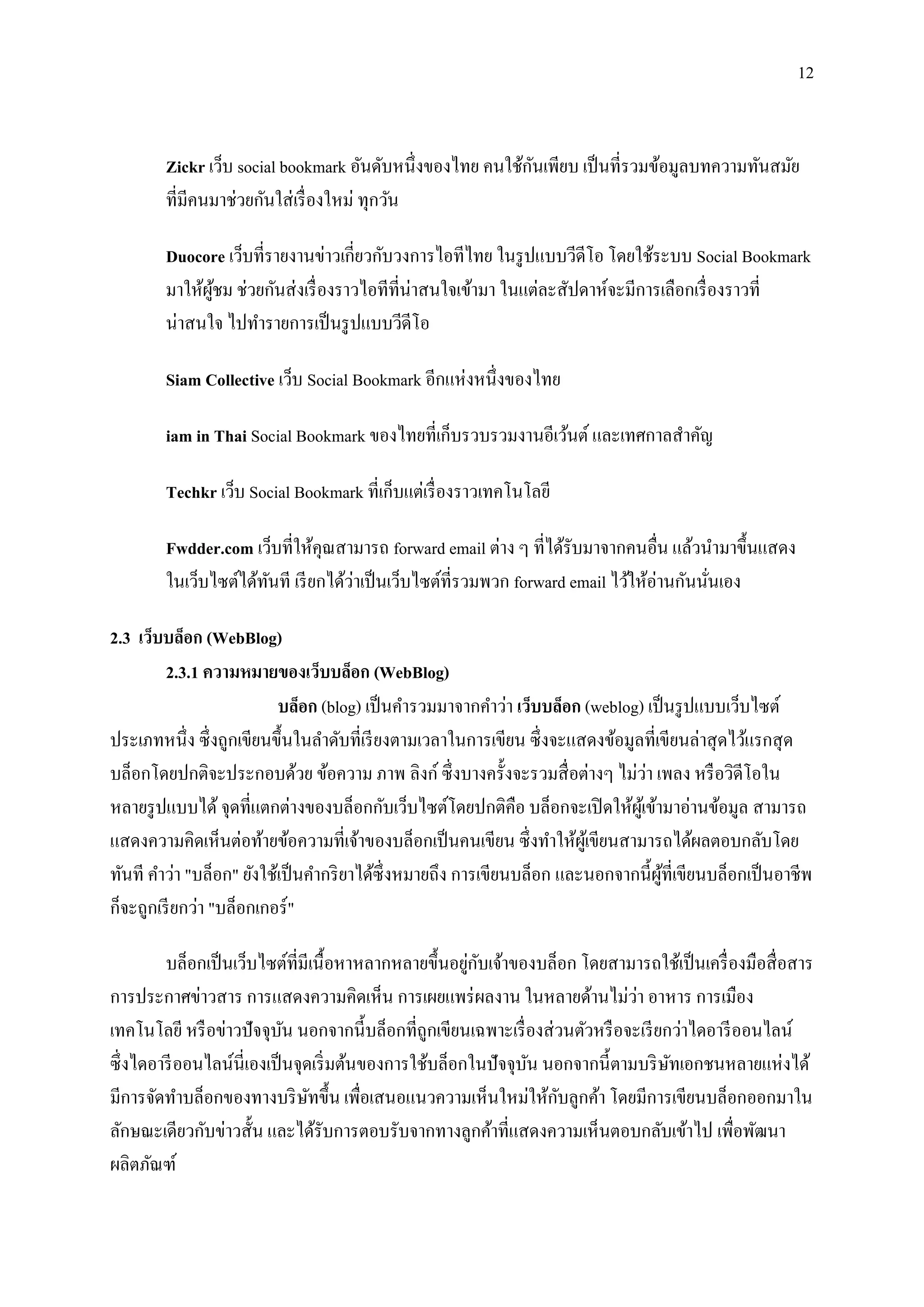 12


                                                           ั
        Zickr เว็บ social bookmark อันดับหนึ่งของไทย คนใช้กนเพียบ เป็ นที่รวมข้อมูลบทความทันสมัย
        ที่มีคนมาช่วยกันใส่ เรื่ องใหม่ ทุกวัน

        Duocore เว็บที่รายงานข่าวเกี่ยวกับวงการไอทีไทย ในรู ปแบบวีดีโอ โดยใช้ระบบ Social Bookmark
        มาให้ผชม ช่วยกันส่ งเรื่ องราวไอทีที่น่าสนใจเข้ามา ในแต่ละสัปดาห์จะมีการเลือกเรื่ องราวที่
              ู้
        น่าสนใจ ไปทารายการเป็ นรู ปแบบวีดีโอ

        Siam Collective เว็บ Social Bookmark อีกแห่งหนึ่งของไทย

        iam in Thai Social Bookmark ของไทยที่เก็บรวบรวมงานอีเว้นต์ และเทศกาลสาคัญ

        Techkr เว็บ Social Bookmark ที่เก็บแต่เรื่ องราวเทคโนโลยี

        Fwdder.com เว็บที่ให้คุณสามารถ forward email ต่าง ๆ ที่ได้รับมาจากคนอื่น แล้วนามาขึ้นแสดง
        ในเว็บไซต์ได้ทนที เรี ยกได้วาเป็ นเว็บไซต์ที่รวมพวก forward email ไว้ให้อ่านกันนันเอง
                      ั             ่                                                    ่

2.3 เว็บบล็อก (WebBlog)
         2.3.1 ความหมายของเว็บบล็อก (WebBlog)
                          บล็อก (blog) เป็ นคารวมมาจากคาว่า เว็บบล็อก (weblog) เป็ นรู ปแบบเว็บไซต์
ประเภทหนึ่ง ซึ่ งถูกเขียนขึ้นในลาดับที่เรี ยงตามเวลาในการเขียน ซึ่ งจะแสดงข้อมูลที่เขียนล่าสุ ดไว้แรกสุ ด
                                                                                ่
บล็อกโดยปกติจะประกอบด้วย ข้อความ ภาพ ลิงก์ ซึ่ งบางครั้งจะรวมสื่ อต่างๆ ไม่วา เพลง หรื อวิดีโอใน
หลายรู ปแบบได้ จุดที่แตกต่างของบล็อกกับเว็บไซต์โดยปกติคือ บล็อกจะเปิ ดให้ผเู ้ ข้ามาอ่านข้อมูล สามารถ
แสดงความคิดเห็นต่อท้ายข้อความที่เจ้าของบล็อกเป็ นคนเขียน ซึ่งทาให้ผเู้ ขียนสามารถได้ผลตอบกลับโดย
ทันที คาว่า "บล็อก" ยังใช้เป็ นคากริ ยาได้ซ่ ึงหมายถึง การเขียนบล็อก และนอกจากนี้ผที่เขียนบล็อกเป็ นอาชีพ
                                                                                    ู้
ก็จะถูกเรี ยกว่า "บล็อกเกอร์ "

                                                        ่ ั
         บล็อกเป็ นเว็บไซต์ที่มีเนื้ อหาหลากหลายขึ้นอยูกบเจ้าของบล็อก โดยสามารถใช้เป็ นเครื่ องมือสื่ อสาร
                                                                                ่
การประกาศข่าวสาร การแสดงความคิดเห็น การเผยแพร่ ผลงาน ในหลายด้านไม่วา อาหาร การเมือง
เทคโนโลยี หรื อข่าวปั จจุบน นอกจากนี้บล็อกที่ถูกเขียนเฉพาะเรื่ องส่ วนตัวหรื อจะเรี ยกว่าไดอารี ออนไลน์
                             ั
ซึ่ งไดอารี ออนไลน์นี่เองเป็ นจุดเริ่ มต้นของการใช้บล็อกในปั จจุบน นอกจากนี้ ตามบริ ษทเอกชนหลายแห่งได้
                                                                 ั                    ั
                                                                    ั
มีการจัดทาบล็อกของทางบริ ษทขึ้น เพื่อเสนอแนวความเห็นใหม่ให้กบลูกค้า โดยมีการเขียนบล็อกออกมาใน
                                 ั
ลักษณะเดียวกับข่าวสั้น และได้รับการตอบรับจากทางลูกค้าที่แสดงความเห็นตอบกลับเข้าไป เพื่อพัฒนา
ผลิตภัณฑ์
 