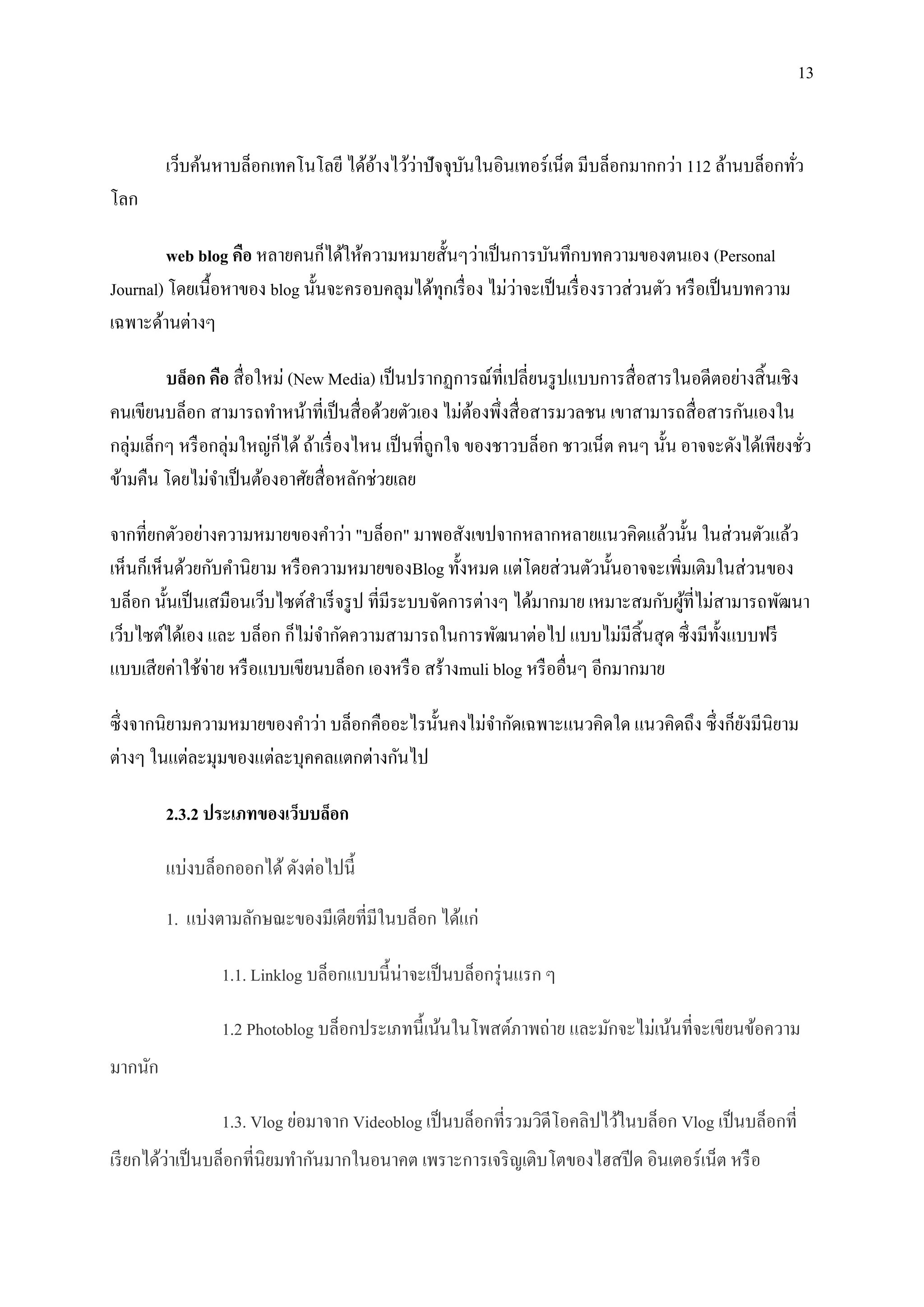 13


                                     ้     ่
         เว็บค้นหาบล็อกเทคโนโลยี ได้อางไว้วาปั จจุบนในอินเทอร์ เน็ต มีบล็อกมากกว่า 112 ล้านบล็อกทัว
                                                   ั                                              ่
โลก

         web blog คือ หลายคนก็ได้ให้ความหมายสั้นๆว่าเป็ นการบันทึกบทความของตนเอง (Personal
                                                            ่
Journal) โดยเนื้อหาของ blog นั้นจะครอบคลุมได้ทุกเรื่ อง ไม่วาจะเป็ นเรื่ องราวส่ วนตัว หรื อเป็ นบทความ
เฉพาะด้านต่างๆ

         บล็อก คือ สื่ อใหม่ (New Media) เป็ นปรากฏการณ์ที่เปลี่ยนรู ปแบบการสื่ อสารในอดีตอย่างสิ้ นเชิง
คนเขียนบล็อก สามารถทาหน้าที่เป็ นสื่ อด้วยตัวเอง ไม่ตองพึ่งสื่ อสารมวลชน เขาสามารถสื่ อสารกันเองใน
                                                            ้
กลุ่มเล็กๆ หรื อกลุ่มใหญ่ก็ได้ ถ้าเรื่ องไหน เป็ นที่ถูกใจ ของชาวบล็อก ชาวเน็ต คนๆ นั้น อาจจะดังได้เพียงชัว
                                                                                                          ่
ข้ามคืน โดยไม่จาเป็ นต้องอาศัยสื่ อหลักช่วยเลย

จากที่ยกตัวอย่างความหมายของคาว่า "บล็อก" มาพอสังเขปจากหลากหลายแนวคิดแล้วนั้น ในส่ วนตัวแล้ว
เห็นก็เห็นด้วยกับคานิยาม หรื อความหมายของBlog ทั้งหมด แต่โดยส่ วนตัวนั้นอาจจะเพิ่มเติมในส่ วนของ
บล็อก นั้นเป็ นเสมือนเว็บไซต์สาเร็ จรู ป ที่มีระบบจัดการต่างๆ ได้มากมาย เหมาะสมกับผูที่ไม่สามารถพัฒนา
                                                                                    ้
เว็บไซต์ได้เอง และ บล็อก ก็ไม่จากัดความสามารถในการพัฒนาต่อไป แบบไม่มีสิ้นสุ ด ซึ่ งมีท้ งแบบฟรี
                                                                                           ั
แบบเสี ยค่าใช้จ่าย หรื อแบบเขียนบล็อก เองหรื อ สร้างmuli blog หรื ออื่นๆ อีกมากมาย

ซึ่ งจากนิยามความหมายของคาว่า บล็อกคืออะไรนั้นคงไม่จากัดเฉพาะแนวคิดใด แนวคิดถึง ซึ่ งก็ยงมีนิยาม
                                                                                        ั
ต่างๆ ในแต่ละมุมของแต่ละบุคคลแตกต่างกันไป

         2.3.2 ประเภทของเว็บบล็อก

         แบ่งบล็อกออกได้ ดังต่อไปนี้

         1. แบ่งตามลักษณะของมีเดียที่มีในบล็อก ได้แก่

                 1.1. Linklog บล็อกแบบนี้น่าจะเป็ นบล็อกรุ่ นแรก ๆ

                 1.2 Photoblog บล็อกประเภทนี้เน้นในโพสต์ภาพถ่าย และมักจะไม่เน้นที่จะเขียนข้อความ
มากนัก

                 1.3. Vlog ย่อมาจาก Videoblog เป็ นบล็อกที่รวมวิดีโอคลิปไว้ในบล็อก Vlog เป็ นบล็อกที่
          ่
เรี ยกได้วาเป็ นบล็อกที่นิยมทากันมากในอนาคต เพราะการเจริ ญเติบโตของไฮสปี ด อินเตอร์เน็ต หรื อ
 